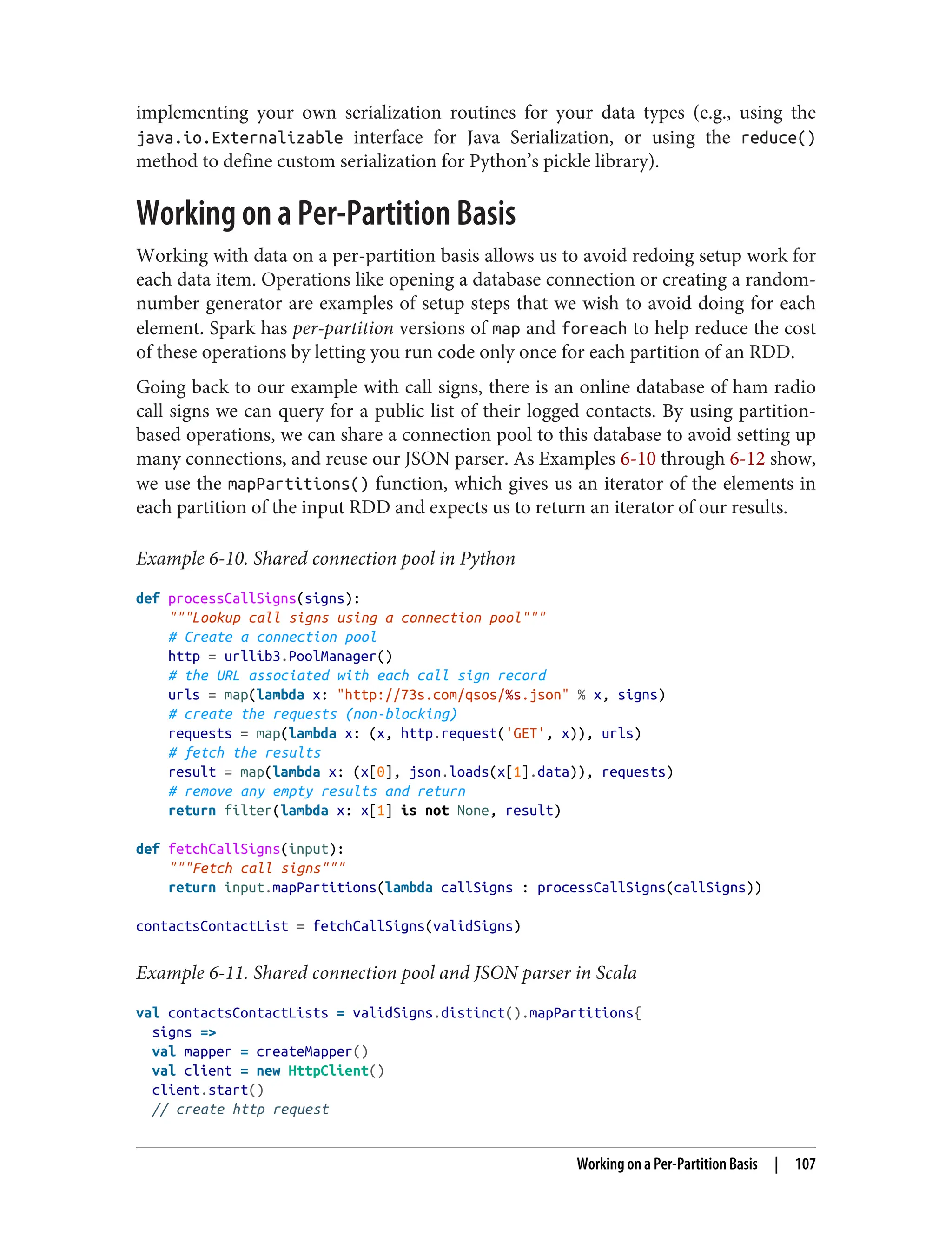 implementing your own serialization routines for your data types (e.g., using the
java.io.Externalizable interface for Java Serialization, or using the reduce()
method to define custom serialization for Python’s pickle library).
Working on a Per-Partition Basis
Working with data on a per-partition basis allows us to avoid redoing setup work for
each data item. Operations like opening a database connection or creating a random-
number generator are examples of setup steps that we wish to avoid doing for each
element. Spark has per-partition versions of map and foreach to help reduce the cost
of these operations by letting you run code only once for each partition of an RDD.
Going back to our example with call signs, there is an online database of ham radio
call signs we can query for a public list of their logged contacts. By using partition-
based operations, we can share a connection pool to this database to avoid setting up
many connections, and reuse our JSON parser. As Examples 6-10 through 6-12 show,
we use the mapPartitions() function, which gives us an iterator of the elements in
each partition of the input RDD and expects us to return an iterator of our results.
Example 6-10. Shared connection pool in Python
def processCallSigns(signs):
"""Lookup call signs using a connection pool"""
# Create a connection pool
http = urllib3.PoolManager()
# the URL associated with each call sign record
urls = map(lambda x: "http://73s.com/qsos/%s.json" % x, signs)
# create the requests (non-blocking)
requests = map(lambda x: (x, http.request('GET', x)), urls)
# fetch the results
result = map(lambda x: (x[0], json.loads(x[1].data)), requests)
# remove any empty results and return
return filter(lambda x: x[1] is not None, result)
def fetchCallSigns(input):
"""Fetch call signs"""
return input.mapPartitions(lambda callSigns : processCallSigns(callSigns))
contactsContactList = fetchCallSigns(validSigns)
Example 6-11. Shared connection pool and JSON parser in Scala
val contactsContactLists = validSigns.distinct().mapPartitions{
signs =>
val mapper = createMapper()
val client = new HttpClient()
client.start()
// create http request
Working on a Per-Partition Basis | 107
 