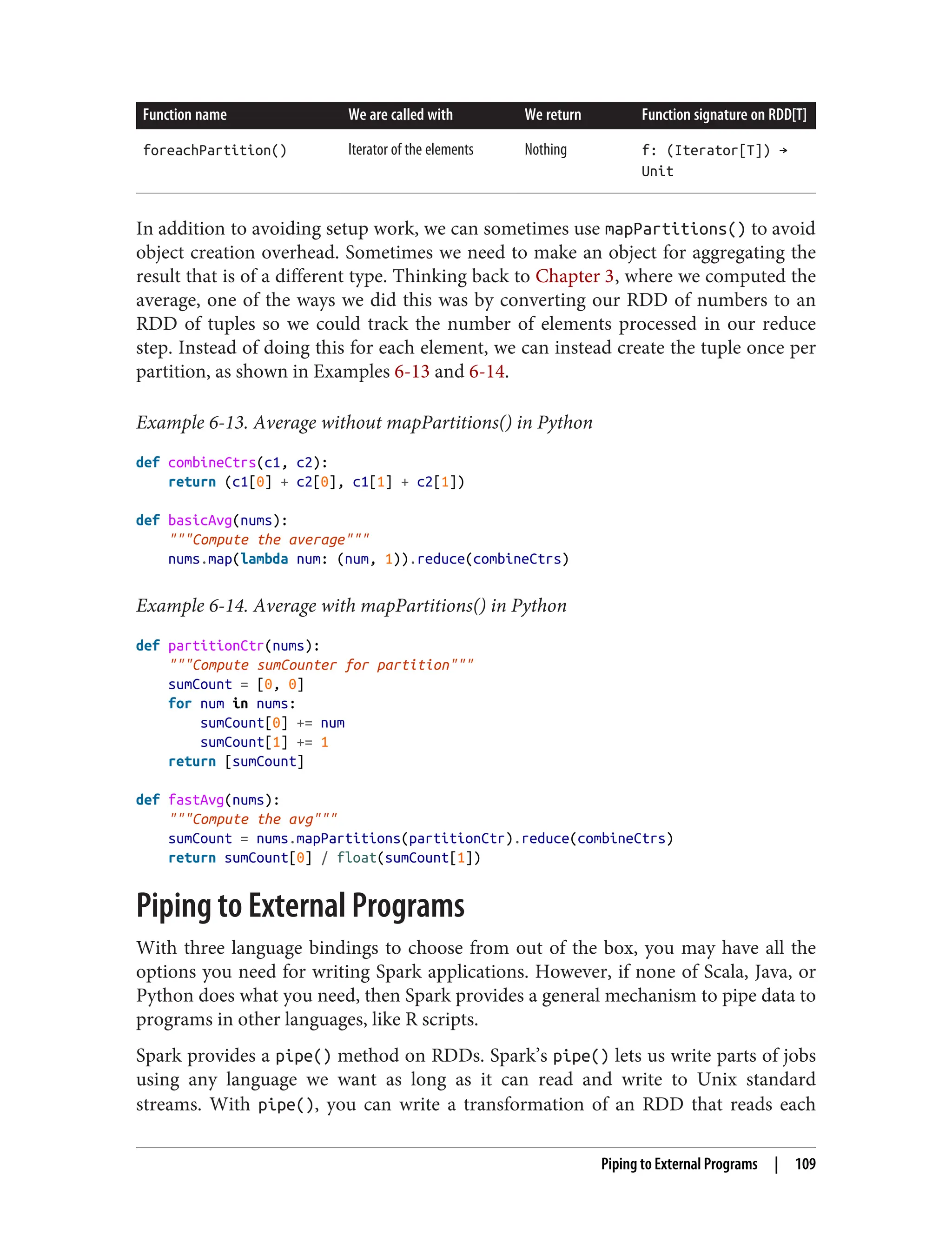Function name We are called with We return Function signature on RDD[T]
foreachPartition() Iterator of the elements Nothing f: (Iterator[T]) →
Unit
In addition to avoiding setup work, we can sometimes use mapPartitions() to avoid
object creation overhead. Sometimes we need to make an object for aggregating the
result that is of a different type. Thinking back to Chapter 3, where we computed the
average, one of the ways we did this was by converting our RDD of numbers to an
RDD of tuples so we could track the number of elements processed in our reduce
step. Instead of doing this for each element, we can instead create the tuple once per
partition, as shown in Examples 6-13 and 6-14.
Example 6-13. Average without mapPartitions() in Python
def combineCtrs(c1, c2):
return (c1[0] + c2[0], c1[1] + c2[1])
def basicAvg(nums):
"""Compute the average"""
nums.map(lambda num: (num, 1)).reduce(combineCtrs)
Example 6-14. Average with mapPartitions() in Python
def partitionCtr(nums):
"""Compute sumCounter for partition"""
sumCount = [0, 0]
for num in nums:
sumCount[0] += num
sumCount[1] += 1
return [sumCount]
def fastAvg(nums):
"""Compute the avg"""
sumCount = nums.mapPartitions(partitionCtr).reduce(combineCtrs)
return sumCount[0] / float(sumCount[1])
Piping to External Programs
With three language bindings to choose from out of the box, you may have all the
options you need for writing Spark applications. However, if none of Scala, Java, or
Python does what you need, then Spark provides a general mechanism to pipe data to
programs in other languages, like R scripts.
Spark provides a pipe() method on RDDs. Spark’s pipe() lets us write parts of jobs
using any language we want as long as it can read and write to Unix standard
streams. With pipe(), you can write a transformation of an RDD that reads each
Piping to External Programs | 109
 