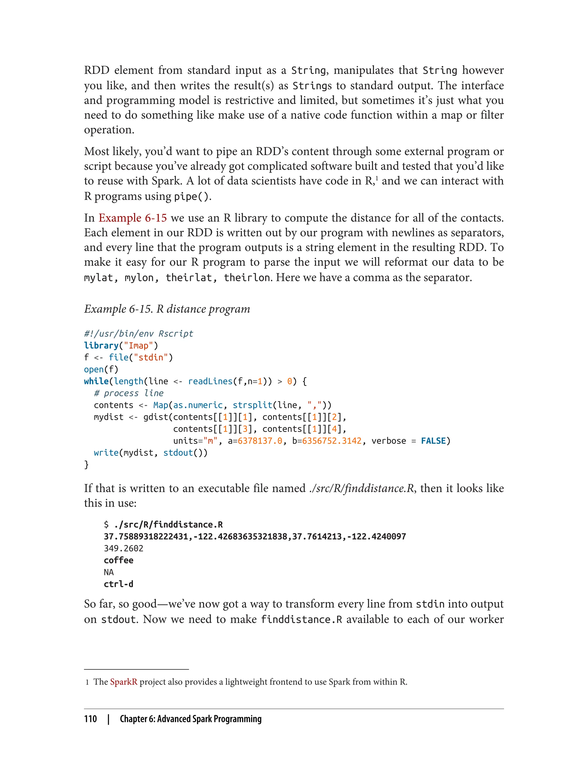 1 The SparkR project also provides a lightweight frontend to use Spark from within R.
RDD element from standard input as a String, manipulates that String however
you like, and then writes the result(s) as Strings to standard output. The interface
and programming model is restrictive and limited, but sometimes it’s just what you
need to do something like make use of a native code function within a map or filter
operation.
Most likely, you’d want to pipe an RDD’s content through some external program or
script because you’ve already got complicated software built and tested that you’d like
to reuse with Spark. A lot of data scientists have code in R,1
and we can interact with
R programs using pipe().
In Example 6-15 we use an R library to compute the distance for all of the contacts.
Each element in our RDD is written out by our program with newlines as separators,
and every line that the program outputs is a string element in the resulting RDD. To
make it easy for our R program to parse the input we will reformat our data to be
mylat, mylon, theirlat, theirlon. Here we have a comma as the separator.
Example 6-15. R distance program
#!/usr/bin/env Rscript
library("Imap")
f <- file("stdin")
open(f)
while(length(line <- readLines(f,n=1)) > 0) {
# process line
contents <- Map(as.numeric, strsplit(line, ","))
mydist <- gdist(contents[[1]][1], contents[[1]][2],
contents[[1]][3], contents[[1]][4],
units="m", a=6378137.0, b=6356752.3142, verbose = FALSE)
write(mydist, stdout())
}
If that is written to an executable file named ./src/R/finddistance.R, then it looks like
this in use:
$ ./src/R/finddistance.R
37.75889318222431,-122.42683635321838,37.7614213,-122.4240097
349.2602
coffee
NA
ctrl-d
So far, so good—we’ve now got a way to transform every line from stdin into output
on stdout. Now we need to make finddistance.R available to each of our worker
110 | Chapter 6: Advanced Spark Programming
 