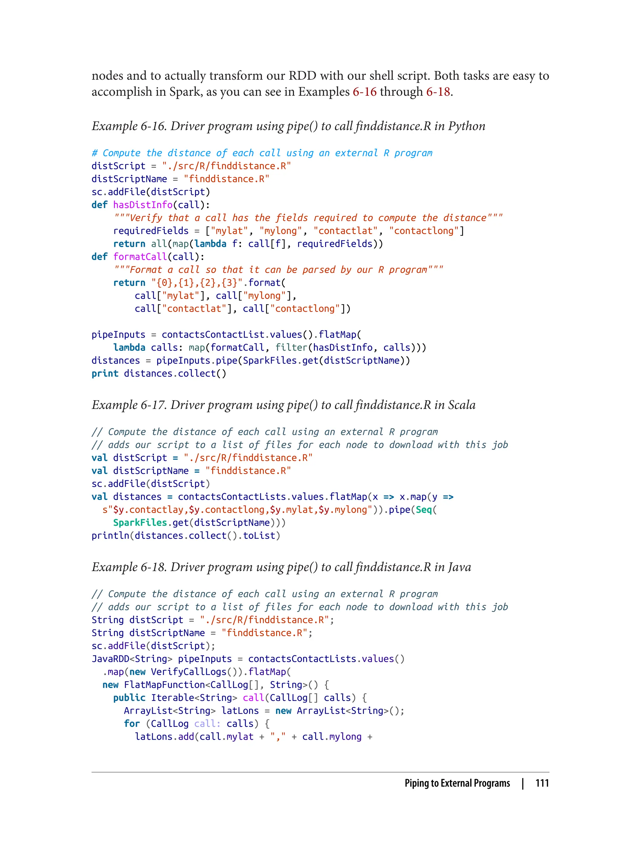 nodes and to actually transform our RDD with our shell script. Both tasks are easy to
accomplish in Spark, as you can see in Examples 6-16 through 6-18.
Example 6-16. Driver program using pipe() to call finddistance.R in Python
# Compute the distance of each call using an external R program
distScript = "./src/R/finddistance.R"
distScriptName = "finddistance.R"
sc.addFile(distScript)
def hasDistInfo(call):
"""Verify that a call has the fields required to compute the distance"""
requiredFields = ["mylat", "mylong", "contactlat", "contactlong"]
return all(map(lambda f: call[f], requiredFields))
def formatCall(call):
"""Format a call so that it can be parsed by our R program"""
return "{0},{1},{2},{3}".format(
call["mylat"], call["mylong"],
call["contactlat"], call["contactlong"])
pipeInputs = contactsContactList.values().flatMap(
lambda calls: map(formatCall, filter(hasDistInfo, calls)))
distances = pipeInputs.pipe(SparkFiles.get(distScriptName))
print distances.collect()
Example 6-17. Driver program using pipe() to call finddistance.R in Scala
// Compute the distance of each call using an external R program
// adds our script to a list of files for each node to download with this job
val distScript = "./src/R/finddistance.R"
val distScriptName = "finddistance.R"
sc.addFile(distScript)
val distances = contactsContactLists.values.flatMap(x => x.map(y =>
s"$y.contactlay,$y.contactlong,$y.mylat,$y.mylong")).pipe(Seq(
SparkFiles.get(distScriptName)))
println(distances.collect().toList)
Example 6-18. Driver program using pipe() to call finddistance.R in Java
// Compute the distance of each call using an external R program
// adds our script to a list of files for each node to download with this job
String distScript = "./src/R/finddistance.R";
String distScriptName = "finddistance.R";
sc.addFile(distScript);
JavaRDD<String> pipeInputs = contactsContactLists.values()
.map(new VerifyCallLogs()).flatMap(
new FlatMapFunction<CallLog[], String>() {
public Iterable<String> call(CallLog[] calls) {
ArrayList<String> latLons = new ArrayList<String>();
for (CallLog call: calls) {
latLons.add(call.mylat + "," + call.mylong +
Piping to External Programs | 111
 