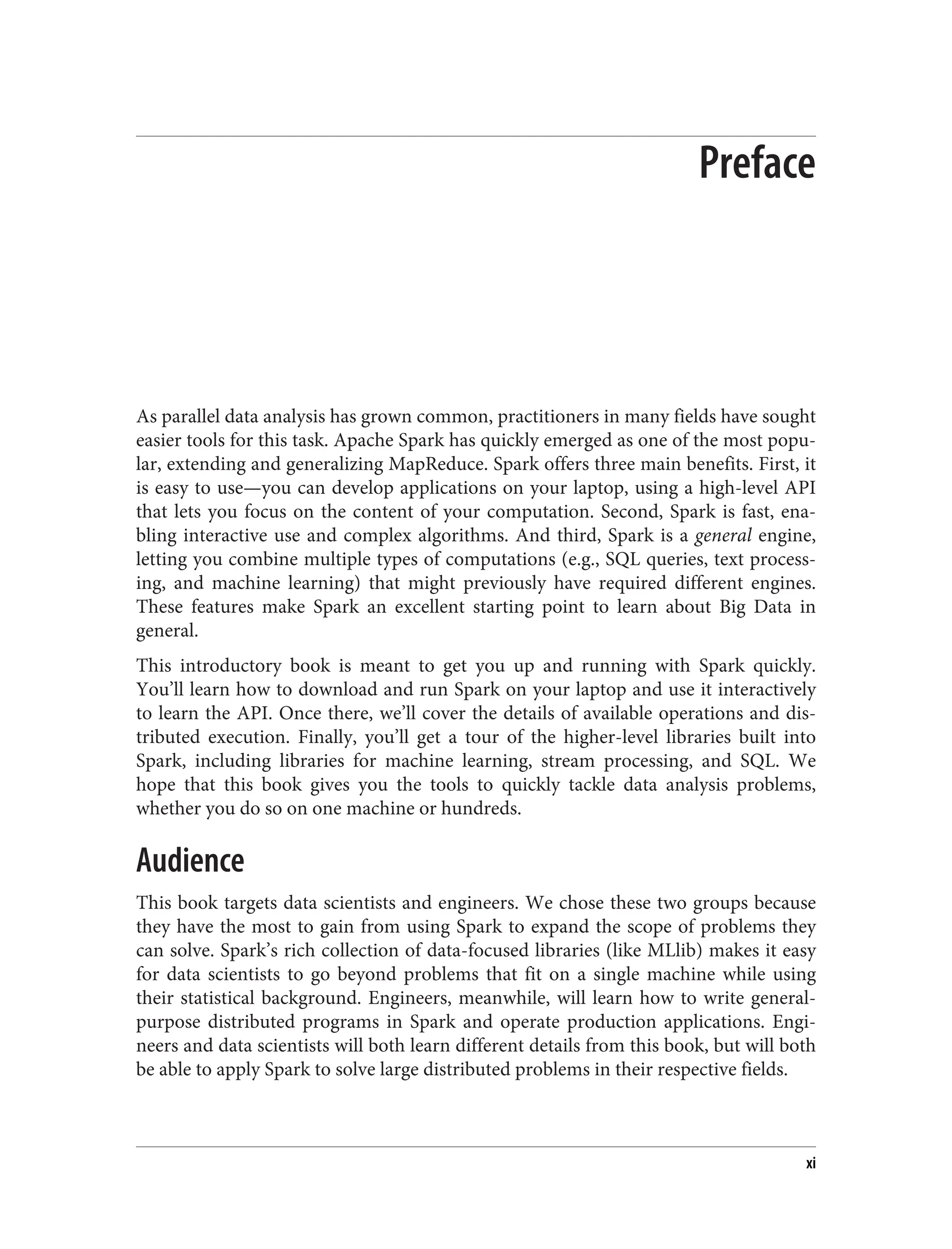 Preface
As parallel data analysis has grown common, practitioners in many fields have sought
easier tools for this task. Apache Spark has quickly emerged as one of the most popu‐
lar, extending and generalizing MapReduce. Spark offers three main benefits. First, it
is easy to use—you can develop applications on your laptop, using a high-level API
that lets you focus on the content of your computation. Second, Spark is fast, ena‐
bling interactive use and complex algorithms. And third, Spark is a general engine,
letting you combine multiple types of computations (e.g., SQL queries, text process‐
ing, and machine learning) that might previously have required different engines.
These features make Spark an excellent starting point to learn about Big Data in
general.
This introductory book is meant to get you up and running with Spark quickly.
You’ll learn how to download and run Spark on your laptop and use it interactively
to learn the API. Once there, we’ll cover the details of available operations and dis‐
tributed execution. Finally, you’ll get a tour of the higher-level libraries built into
Spark, including libraries for machine learning, stream processing, and SQL. We
hope that this book gives you the tools to quickly tackle data analysis problems,
whether you do so on one machine or hundreds.
Audience
This book targets data scientists and engineers. We chose these two groups because
they have the most to gain from using Spark to expand the scope of problems they
can solve. Spark’s rich collection of data-focused libraries (like MLlib) makes it easy
for data scientists to go beyond problems that fit on a single machine while using
their statistical background. Engineers, meanwhile, will learn how to write general-
purpose distributed programs in Spark and operate production applications. Engi‐
neers and data scientists will both learn different details from this book, but will both
be able to apply Spark to solve large distributed problems in their respective fields.
xi
 