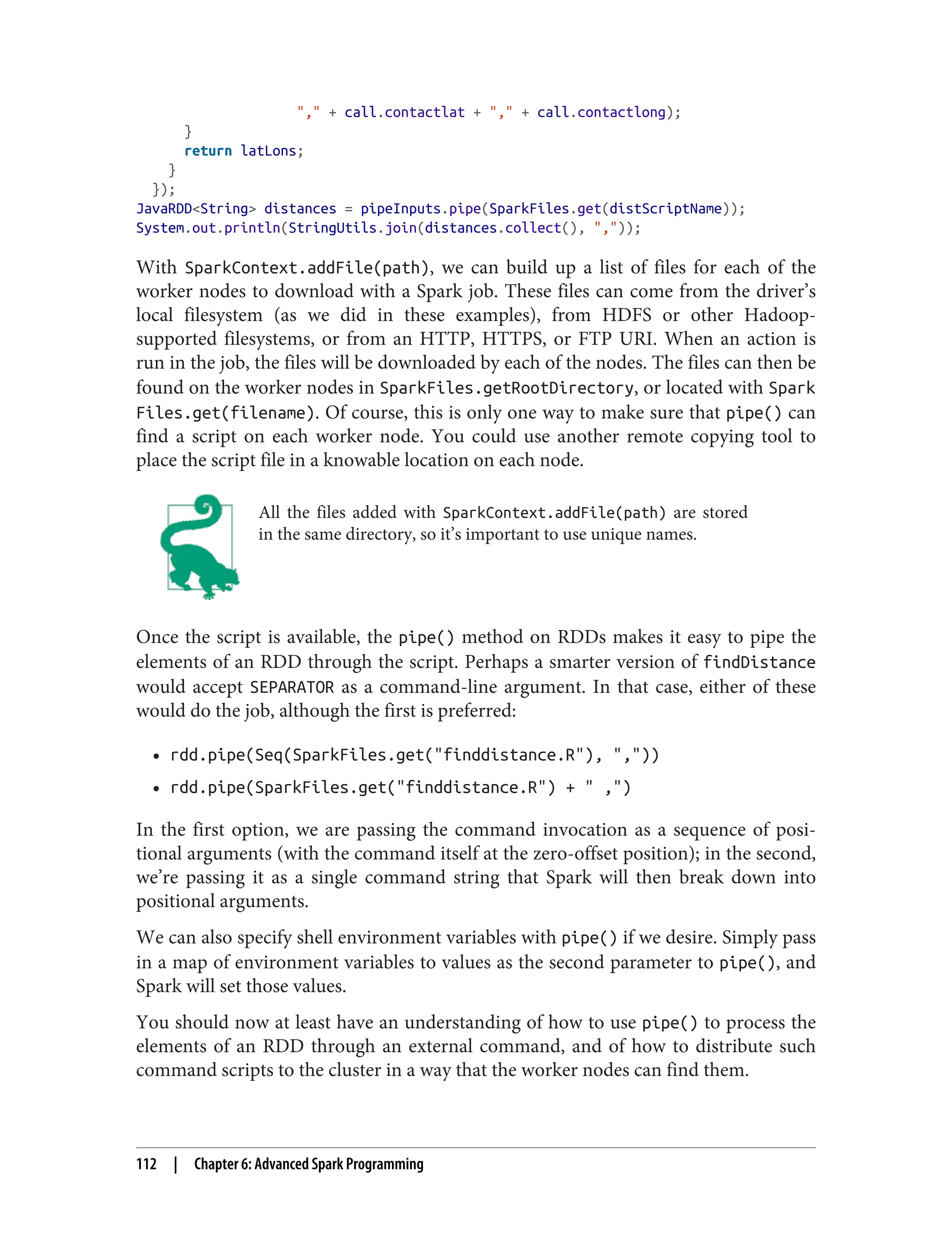 "," + call.contactlat + "," + call.contactlong);
}
return latLons;
}
});
JavaRDD<String> distances = pipeInputs.pipe(SparkFiles.get(distScriptName));
System.out.println(StringUtils.join(distances.collect(), ","));
With SparkContext.addFile(path), we can build up a list of files for each of the
worker nodes to download with a Spark job. These files can come from the driver’s
local filesystem (as we did in these examples), from HDFS or other Hadoop-
supported filesystems, or from an HTTP, HTTPS, or FTP URI. When an action is
run in the job, the files will be downloaded by each of the nodes. The files can then be
found on the worker nodes in SparkFiles.getRootDirectory, or located with Spark
Files.get(filename). Of course, this is only one way to make sure that pipe() can
find a script on each worker node. You could use another remote copying tool to
place the script file in a knowable location on each node.
All the files added with SparkContext.addFile(path) are stored
in the same directory, so it’s important to use unique names.
Once the script is available, the pipe() method on RDDs makes it easy to pipe the
elements of an RDD through the script. Perhaps a smarter version of findDistance
would accept SEPARATOR as a command-line argument. In that case, either of these
would do the job, although the first is preferred:
• rdd.pipe(Seq(SparkFiles.get("finddistance.R"), ","))
• rdd.pipe(SparkFiles.get("finddistance.R") + " ,")
In the first option, we are passing the command invocation as a sequence of posi‐
tional arguments (with the command itself at the zero-offset position); in the second,
we’re passing it as a single command string that Spark will then break down into
positional arguments.
We can also specify shell environment variables with pipe() if we desire. Simply pass
in a map of environment variables to values as the second parameter to pipe(), and
Spark will set those values.
You should now at least have an understanding of how to use pipe() to process the
elements of an RDD through an external command, and of how to distribute such
command scripts to the cluster in a way that the worker nodes can find them.
112 | Chapter 6: Advanced Spark Programming
 