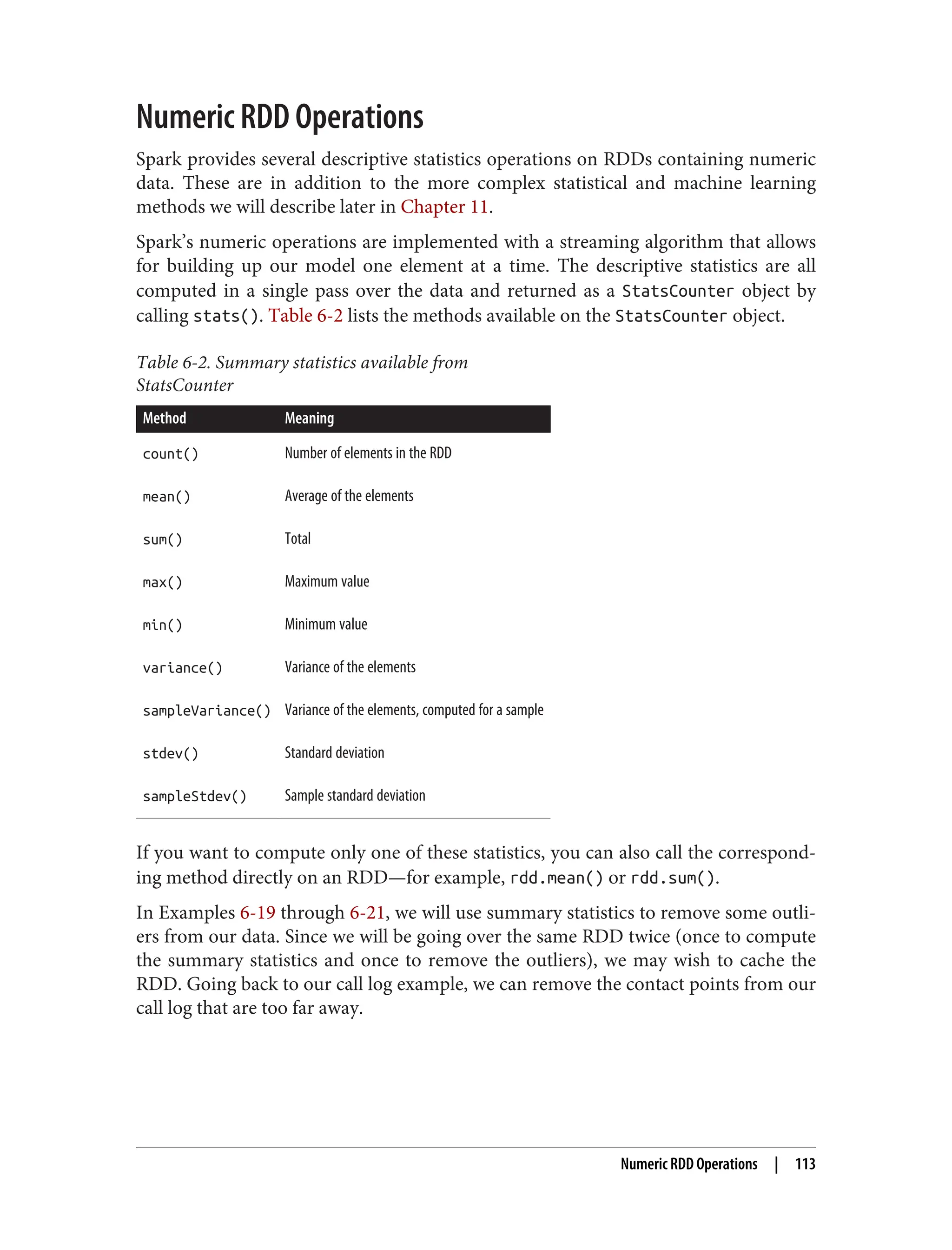 Numeric RDD Operations
Spark provides several descriptive statistics operations on RDDs containing numeric
data. These are in addition to the more complex statistical and machine learning
methods we will describe later in Chapter 11.
Spark’s numeric operations are implemented with a streaming algorithm that allows
for building up our model one element at a time. The descriptive statistics are all
computed in a single pass over the data and returned as a StatsCounter object by
calling stats(). Table 6-2 lists the methods available on the StatsCounter object.
Table 6-2. Summary statistics available from
StatsCounter
Method Meaning
count() Number of elements in the RDD
mean() Average of the elements
sum() Total
max() Maximum value
min() Minimum value
variance() Variance of the elements
sampleVariance() Variance of the elements, computed for a sample
stdev() Standard deviation
sampleStdev() Sample standard deviation
If you want to compute only one of these statistics, you can also call the correspond‐
ing method directly on an RDD—for example, rdd.mean() or rdd.sum().
In Examples 6-19 through 6-21, we will use summary statistics to remove some outli‐
ers from our data. Since we will be going over the same RDD twice (once to compute
the summary statistics and once to remove the outliers), we may wish to cache the
RDD. Going back to our call log example, we can remove the contact points from our
call log that are too far away.
Numeric RDD Operations | 113
 