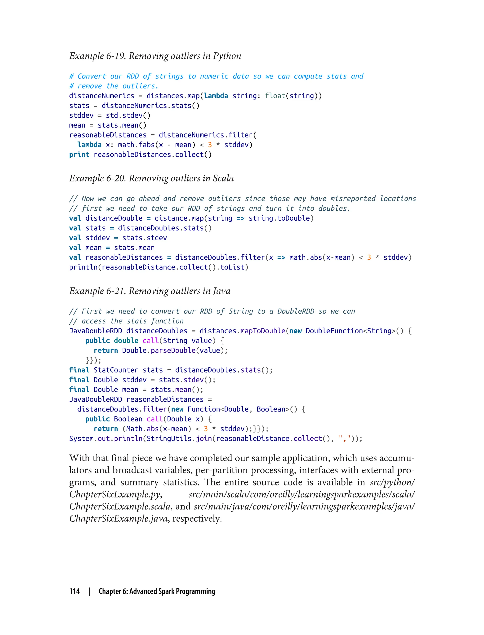 Example 6-19. Removing outliers in Python
# Convert our RDD of strings to numeric data so we can compute stats and
# remove the outliers.
distanceNumerics = distances.map(lambda string: float(string))
stats = distanceNumerics.stats()
stddev = std.stdev()
mean = stats.mean()
reasonableDistances = distanceNumerics.filter(
lambda x: math.fabs(x - mean) < 3 * stddev)
print reasonableDistances.collect()
Example 6-20. Removing outliers in Scala
// Now we can go ahead and remove outliers since those may have misreported locations
// first we need to take our RDD of strings and turn it into doubles.
val distanceDouble = distance.map(string => string.toDouble)
val stats = distanceDoubles.stats()
val stddev = stats.stdev
val mean = stats.mean
val reasonableDistances = distanceDoubles.filter(x => math.abs(x-mean) < 3 * stddev)
println(reasonableDistance.collect().toList)
Example 6-21. Removing outliers in Java
// First we need to convert our RDD of String to a DoubleRDD so we can
// access the stats function
JavaDoubleRDD distanceDoubles = distances.mapToDouble(new DoubleFunction<String>() {
public double call(String value) {
return Double.parseDouble(value);
}});
final StatCounter stats = distanceDoubles.stats();
final Double stddev = stats.stdev();
final Double mean = stats.mean();
JavaDoubleRDD reasonableDistances =
distanceDoubles.filter(new Function<Double, Boolean>() {
public Boolean call(Double x) {
return (Math.abs(x-mean) < 3 * stddev);}});
System.out.println(StringUtils.join(reasonableDistance.collect(), ","));
With that final piece we have completed our sample application, which uses accumu‐
lators and broadcast variables, per-partition processing, interfaces with external pro‐
grams, and summary statistics. The entire source code is available in src/python/
ChapterSixExample.py, src/main/scala/com/oreilly/learningsparkexamples/scala/
ChapterSixExample.scala, and src/main/java/com/oreilly/learningsparkexamples/java/
ChapterSixExample.java, respectively.
114 | Chapter 6: Advanced Spark Programming
 