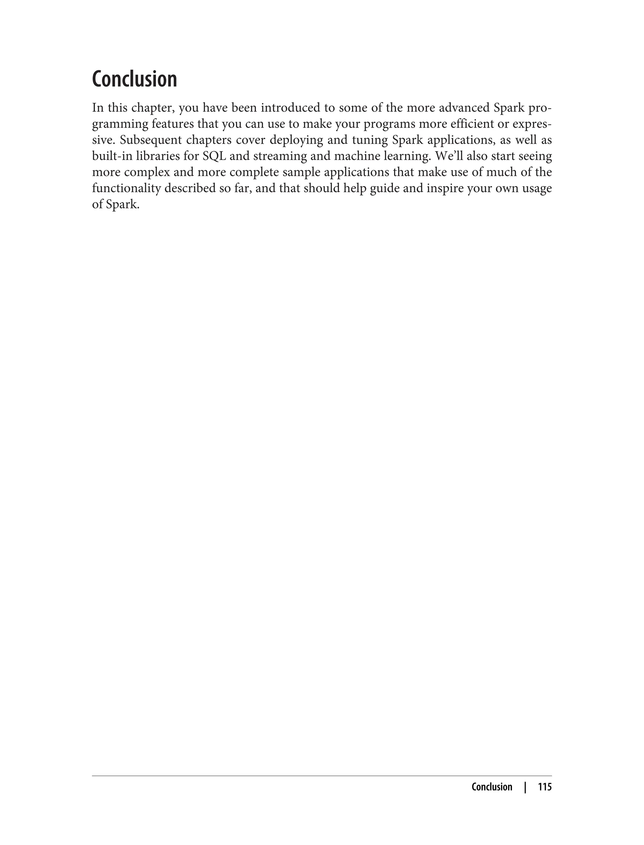 Conclusion
In this chapter, you have been introduced to some of the more advanced Spark pro‐
gramming features that you can use to make your programs more efficient or expres‐
sive. Subsequent chapters cover deploying and tuning Spark applications, as well as
built-in libraries for SQL and streaming and machine learning. We’ll also start seeing
more complex and more complete sample applications that make use of much of the
functionality described so far, and that should help guide and inspire your own usage
of Spark.
Conclusion | 115
 