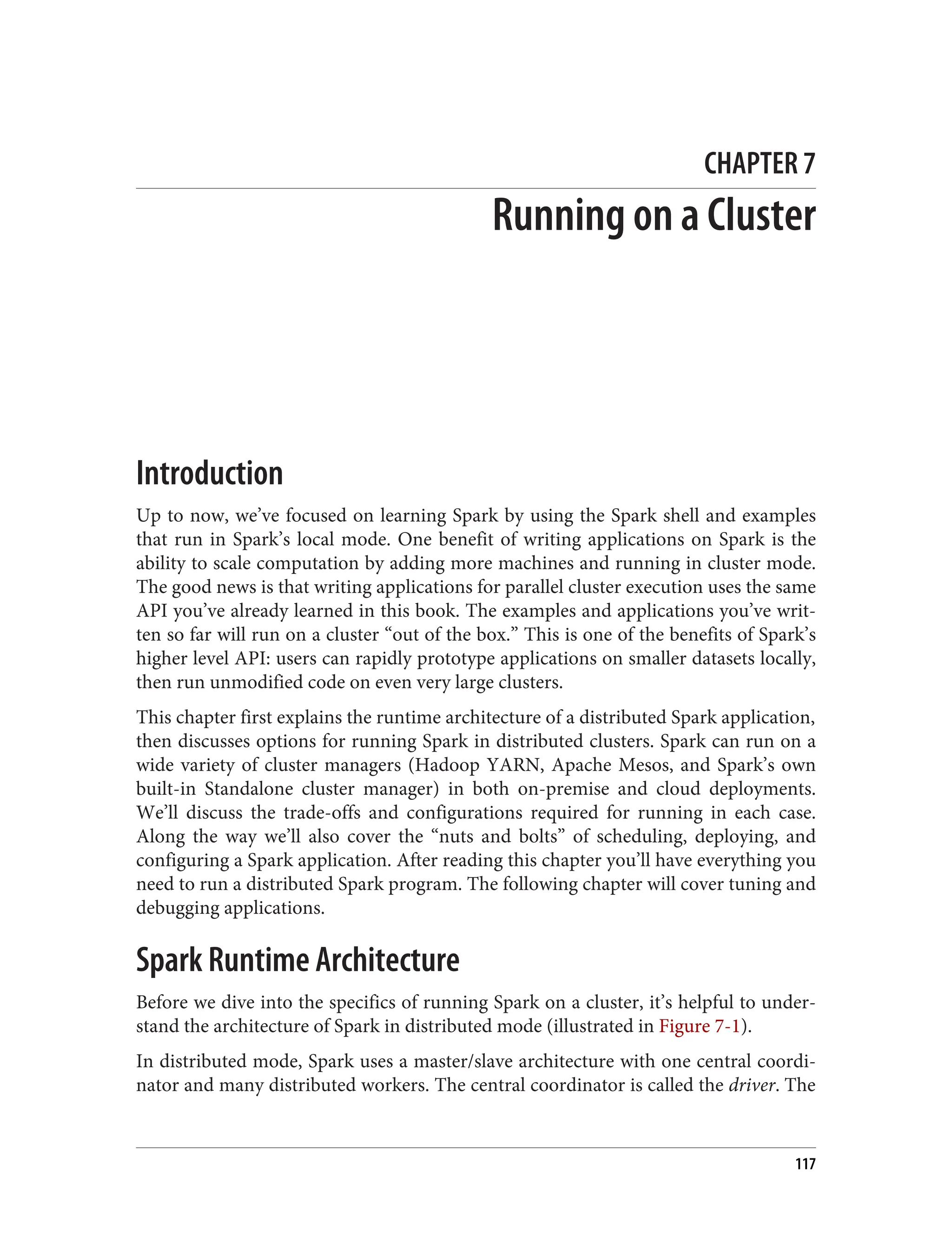 CHAPTER 7
Running on a Cluster
Introduction
Up to now, we’ve focused on learning Spark by using the Spark shell and examples
that run in Spark’s local mode. One benefit of writing applications on Spark is the
ability to scale computation by adding more machines and running in cluster mode.
The good news is that writing applications for parallel cluster execution uses the same
API you’ve already learned in this book. The examples and applications you’ve writ‐
ten so far will run on a cluster “out of the box.” This is one of the benefits of Spark’s
higher level API: users can rapidly prototype applications on smaller datasets locally,
then run unmodified code on even very large clusters.
This chapter first explains the runtime architecture of a distributed Spark application,
then discusses options for running Spark in distributed clusters. Spark can run on a
wide variety of cluster managers (Hadoop YARN, Apache Mesos, and Spark’s own
built-in Standalone cluster manager) in both on-premise and cloud deployments.
We’ll discuss the trade-offs and configurations required for running in each case.
Along the way we’ll also cover the “nuts and bolts” of scheduling, deploying, and
configuring a Spark application. After reading this chapter you’ll have everything you
need to run a distributed Spark program. The following chapter will cover tuning and
debugging applications.
Spark Runtime Architecture
Before we dive into the specifics of running Spark on a cluster, it’s helpful to under‐
stand the architecture of Spark in distributed mode (illustrated in Figure 7-1).
In distributed mode, Spark uses a master/slave architecture with one central coordi‐
nator and many distributed workers. The central coordinator is called the driver. The
117
 