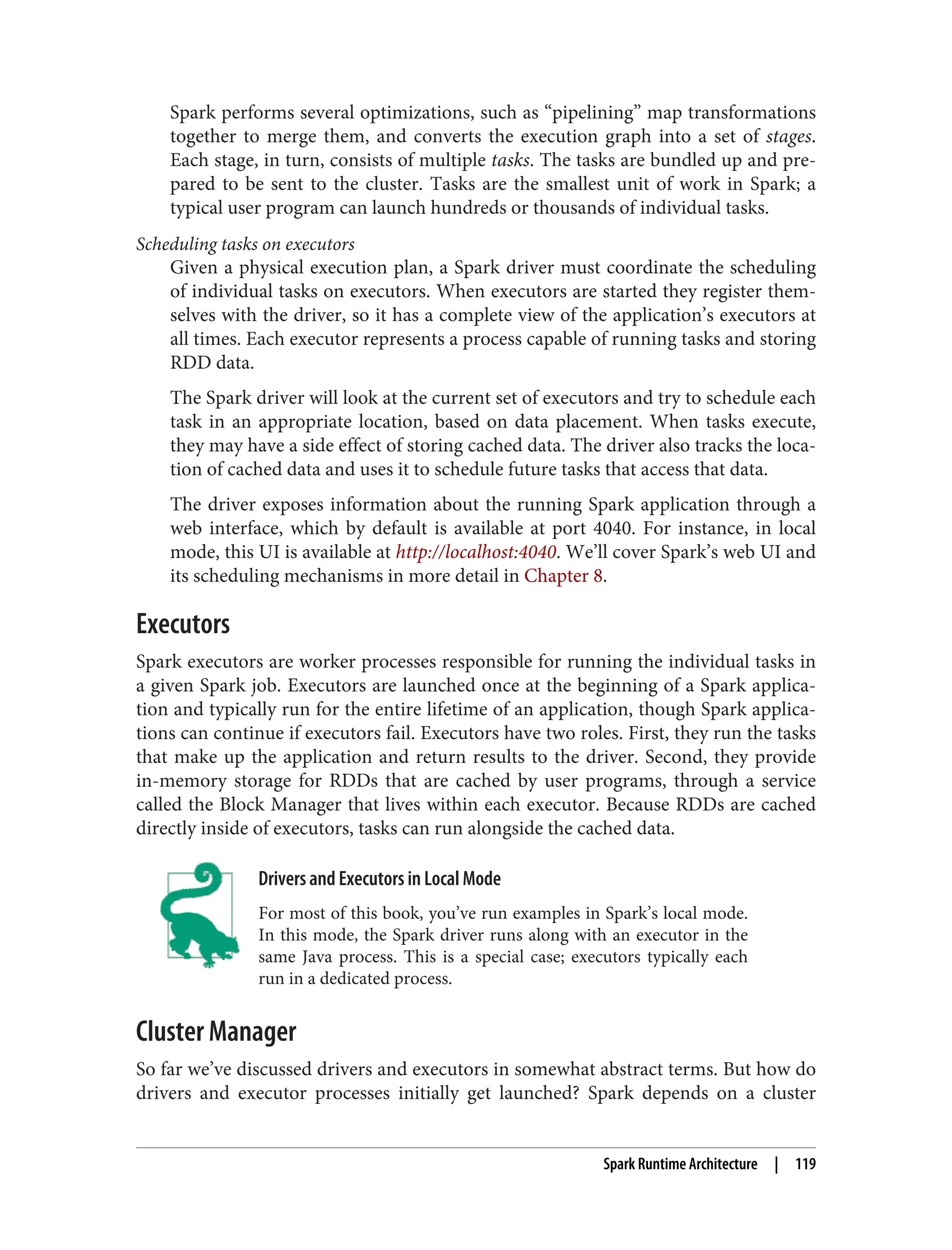 Spark performs several optimizations, such as “pipelining” map transformations
together to merge them, and converts the execution graph into a set of stages.
Each stage, in turn, consists of multiple tasks. The tasks are bundled up and pre‐
pared to be sent to the cluster. Tasks are the smallest unit of work in Spark; a
typical user program can launch hundreds or thousands of individual tasks.
Scheduling tasks on executors
Given a physical execution plan, a Spark driver must coordinate the scheduling
of individual tasks on executors. When executors are started they register them‐
selves with the driver, so it has a complete view of the application’s executors at
all times. Each executor represents a process capable of running tasks and storing
RDD data.
The Spark driver will look at the current set of executors and try to schedule each
task in an appropriate location, based on data placement. When tasks execute,
they may have a side effect of storing cached data. The driver also tracks the loca‐
tion of cached data and uses it to schedule future tasks that access that data.
The driver exposes information about the running Spark application through a
web interface, which by default is available at port 4040. For instance, in local
mode, this UI is available at http://localhost:4040. We’ll cover Spark’s web UI and
its scheduling mechanisms in more detail in Chapter 8.
Executors
Spark executors are worker processes responsible for running the individual tasks in
a given Spark job. Executors are launched once at the beginning of a Spark applica‐
tion and typically run for the entire lifetime of an application, though Spark applica‐
tions can continue if executors fail. Executors have two roles. First, they run the tasks
that make up the application and return results to the driver. Second, they provide
in-memory storage for RDDs that are cached by user programs, through a service
called the Block Manager that lives within each executor. Because RDDs are cached
directly inside of executors, tasks can run alongside the cached data.
Drivers and Executors in Local Mode
For most of this book, you’ve run examples in Spark’s local mode.
In this mode, the Spark driver runs along with an executor in the
same Java process. This is a special case; executors typically each
run in a dedicated process.
Cluster Manager
So far we’ve discussed drivers and executors in somewhat abstract terms. But how do
drivers and executor processes initially get launched? Spark depends on a cluster
Spark Runtime Architecture | 119
 