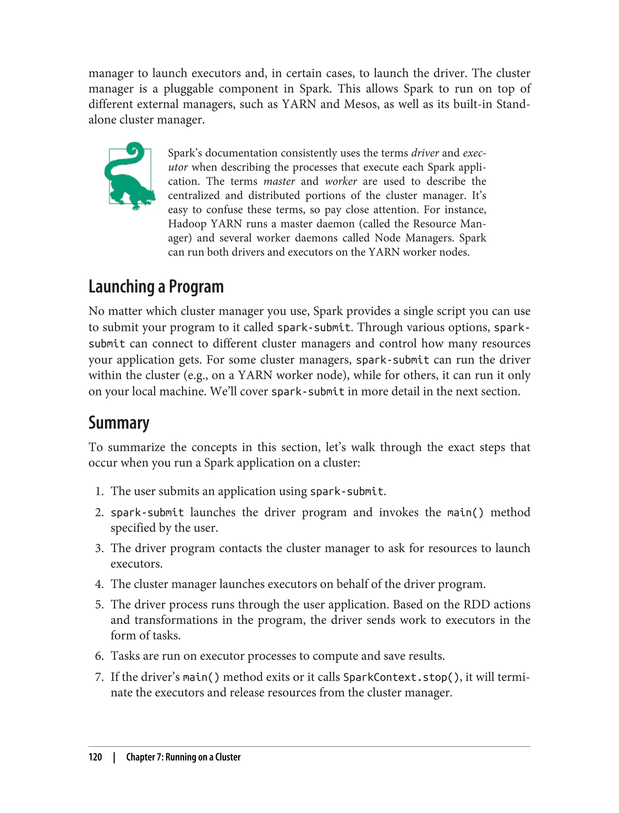manager to launch executors and, in certain cases, to launch the driver. The cluster
manager is a pluggable component in Spark. This allows Spark to run on top of
different external managers, such as YARN and Mesos, as well as its built-in Stand‐
alone cluster manager.
Spark’s documentation consistently uses the terms driver and exec‐
utor when describing the processes that execute each Spark appli‐
cation. The terms master and worker are used to describe the
centralized and distributed portions of the cluster manager. It’s
easy to confuse these terms, so pay close attention. For instance,
Hadoop YARN runs a master daemon (called the Resource Man‐
ager) and several worker daemons called Node Managers. Spark
can run both drivers and executors on the YARN worker nodes.
Launching a Program
No matter which cluster manager you use, Spark provides a single script you can use
to submit your program to it called spark-submit. Through various options, spark-
submit can connect to different cluster managers and control how many resources
your application gets. For some cluster managers, spark-submit can run the driver
within the cluster (e.g., on a YARN worker node), while for others, it can run it only
on your local machine. We’ll cover spark-submit in more detail in the next section.
Summary
To summarize the concepts in this section, let’s walk through the exact steps that
occur when you run a Spark application on a cluster:
1. The user submits an application using spark-submit.
2. spark-submit launches the driver program and invokes the main() method
specified by the user.
3. The driver program contacts the cluster manager to ask for resources to launch
executors.
4. The cluster manager launches executors on behalf of the driver program.
5. The driver process runs through the user application. Based on the RDD actions
and transformations in the program, the driver sends work to executors in the
form of tasks.
6. Tasks are run on executor processes to compute and save results.
7. If the driver’s main() method exits or it calls SparkContext.stop(), it will termi‐
nate the executors and release resources from the cluster manager.
120 | Chapter 7: Running on a Cluster
 