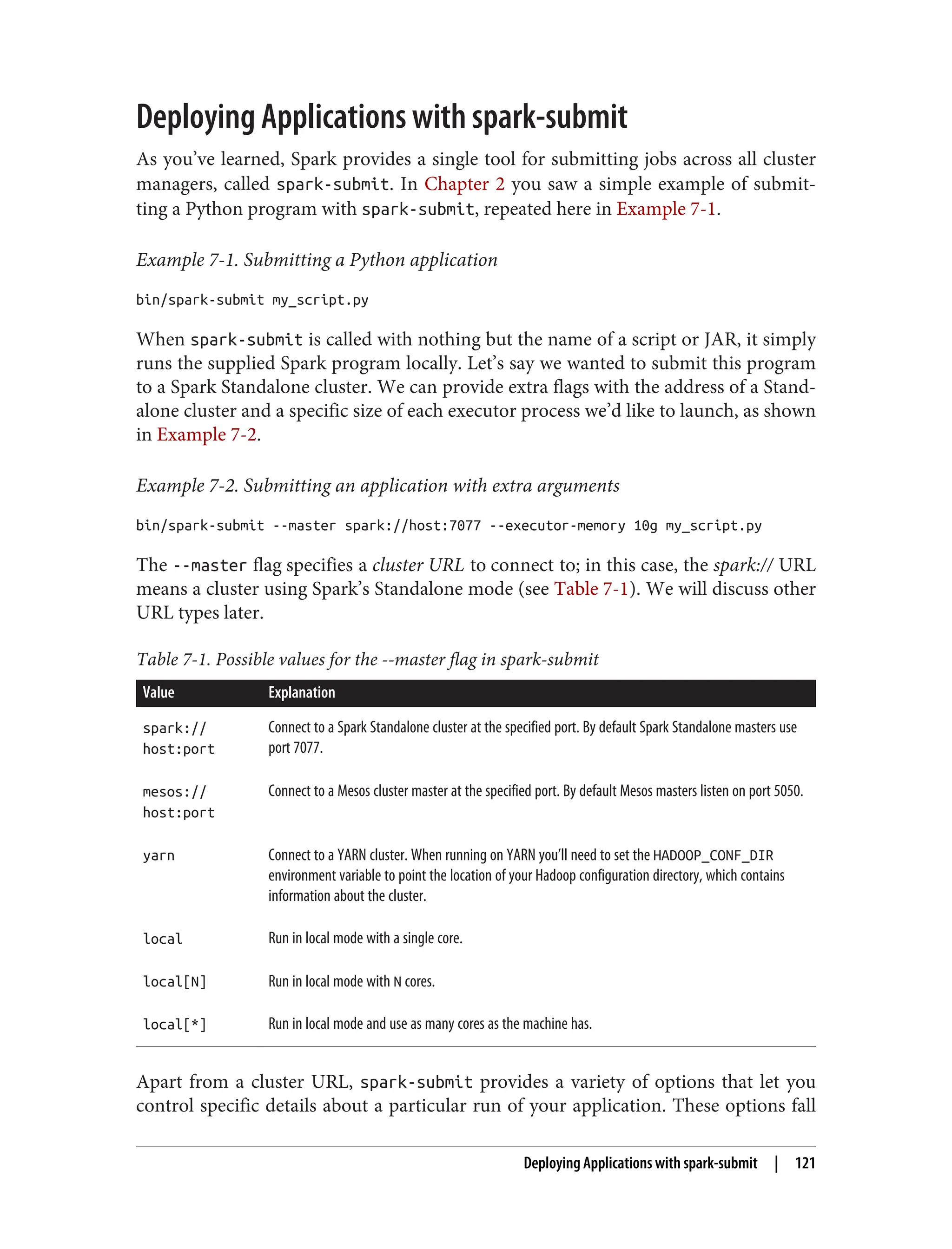 Deploying Applications with spark-submit
As you’ve learned, Spark provides a single tool for submitting jobs across all cluster
managers, called spark-submit. In Chapter 2 you saw a simple example of submit‐
ting a Python program with spark-submit, repeated here in Example 7-1.
Example 7-1. Submitting a Python application
bin/spark-submit my_script.py
When spark-submit is called with nothing but the name of a script or JAR, it simply
runs the supplied Spark program locally. Let’s say we wanted to submit this program
to a Spark Standalone cluster. We can provide extra flags with the address of a Stand‐
alone cluster and a specific size of each executor process we’d like to launch, as shown
in Example 7-2.
Example 7-2. Submitting an application with extra arguments
bin/spark-submit --master spark://host:7077 --executor-memory 10g my_script.py
The --master flag specifies a cluster URL to connect to; in this case, the spark:// URL
means a cluster using Spark’s Standalone mode (see Table 7-1). We will discuss other
URL types later.
Table 7-1. Possible values for the --master flag in spark-submit
Value Explanation
spark://
host:port
Connect to a Spark Standalone cluster at the specified port. By default Spark Standalone masters use
port 7077.
mesos://
host:port
Connect to a Mesos cluster master at the specified port. By default Mesos masters listen on port 5050.
yarn Connect to a YARN cluster. When running on YARN you’ll need to set the HADOOP_CONF_DIR
environment variable to point the location of your Hadoop configuration directory, which contains
information about the cluster.
local Run in local mode with a single core.
local[N] Run in local mode with N cores.
local[*] Run in local mode and use as many cores as the machine has.
Apart from a cluster URL, spark-submit provides a variety of options that let you
control specific details about a particular run of your application. These options fall
Deploying Applications with spark-submit | 121
 