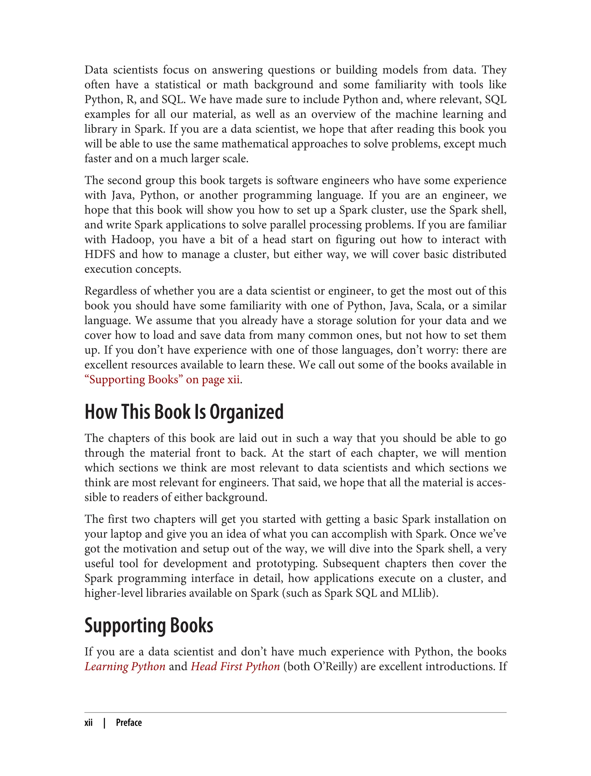 Data scientists focus on answering questions or building models from data. They
often have a statistical or math background and some familiarity with tools like
Python, R, and SQL. We have made sure to include Python and, where relevant, SQL
examples for all our material, as well as an overview of the machine learning and
library in Spark. If you are a data scientist, we hope that after reading this book you
will be able to use the same mathematical approaches to solve problems, except much
faster and on a much larger scale.
The second group this book targets is software engineers who have some experience
with Java, Python, or another programming language. If you are an engineer, we
hope that this book will show you how to set up a Spark cluster, use the Spark shell,
and write Spark applications to solve parallel processing problems. If you are familiar
with Hadoop, you have a bit of a head start on figuring out how to interact with
HDFS and how to manage a cluster, but either way, we will cover basic distributed
execution concepts.
Regardless of whether you are a data scientist or engineer, to get the most out of this
book you should have some familiarity with one of Python, Java, Scala, or a similar
language. We assume that you already have a storage solution for your data and we
cover how to load and save data from many common ones, but not how to set them
up. If you don’t have experience with one of those languages, don’t worry: there are
excellent resources available to learn these. We call out some of the books available in
“Supporting Books” on page xii.
How This Book Is Organized
The chapters of this book are laid out in such a way that you should be able to go
through the material front to back. At the start of each chapter, we will mention
which sections we think are most relevant to data scientists and which sections we
think are most relevant for engineers. That said, we hope that all the material is acces‐
sible to readers of either background.
The first two chapters will get you started with getting a basic Spark installation on
your laptop and give you an idea of what you can accomplish with Spark. Once we’ve
got the motivation and setup out of the way, we will dive into the Spark shell, a very
useful tool for development and prototyping. Subsequent chapters then cover the
Spark programming interface in detail, how applications execute on a cluster, and
higher-level libraries available on Spark (such as Spark SQL and MLlib).
Supporting Books
If you are a data scientist and don’t have much experience with Python, the books
Learning Python and Head First Python (both O’Reilly) are excellent introductions. If
xii | Preface
 