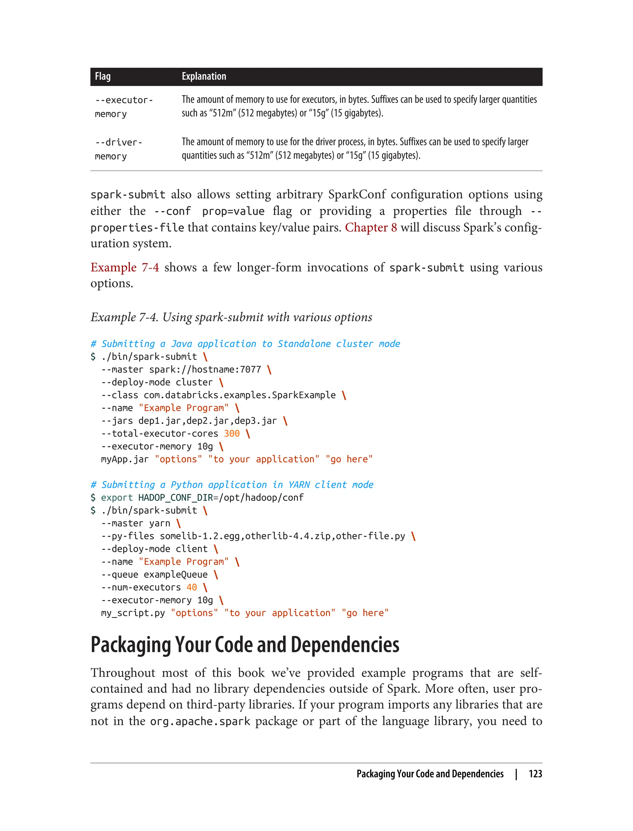 Flag Explanation
--executor-
memory
The amount of memory to use for executors, in bytes. Suffixes can be used to specify larger quantities
such as “512m” (512 megabytes) or “15g” (15 gigabytes).
--driver-
memory
The amount of memory to use for the driver process, in bytes. Suffixes can be used to specify larger
quantities such as “512m” (512 megabytes) or “15g” (15 gigabytes).
spark-submit also allows setting arbitrary SparkConf configuration options using
either the --conf prop=value flag or providing a properties file through --
properties-file that contains key/value pairs. Chapter 8 will discuss Spark’s config‐
uration system.
Example 7-4 shows a few longer-form invocations of spark-submit using various
options.
Example 7-4. Using spark-submit with various options
# Submitting a Java application to Standalone cluster mode
$ ./bin/spark-submit 
--master spark://hostname:7077 
--deploy-mode cluster 
--class com.databricks.examples.SparkExample 
--name "Example Program" 
--jars dep1.jar,dep2.jar,dep3.jar 
--total-executor-cores 300 
--executor-memory 10g 
myApp.jar "options" "to your application" "go here"
# Submitting a Python application in YARN client mode
$ export HADOP_CONF_DIR=/opt/hadoop/conf
$ ./bin/spark-submit 
--master yarn 
--py-files somelib-1.2.egg,otherlib-4.4.zip,other-file.py 
--deploy-mode client 
--name "Example Program" 
--queue exampleQueue 
--num-executors 40 
--executor-memory 10g 
my_script.py "options" "to your application" "go here"
Packaging Your Code and Dependencies
Throughout most of this book we’ve provided example programs that are self-
contained and had no library dependencies outside of Spark. More often, user pro‐
grams depend on third-party libraries. If your program imports any libraries that are
not in the org.apache.spark package or part of the language library, you need to
Packaging Your Code and Dependencies | 123
 