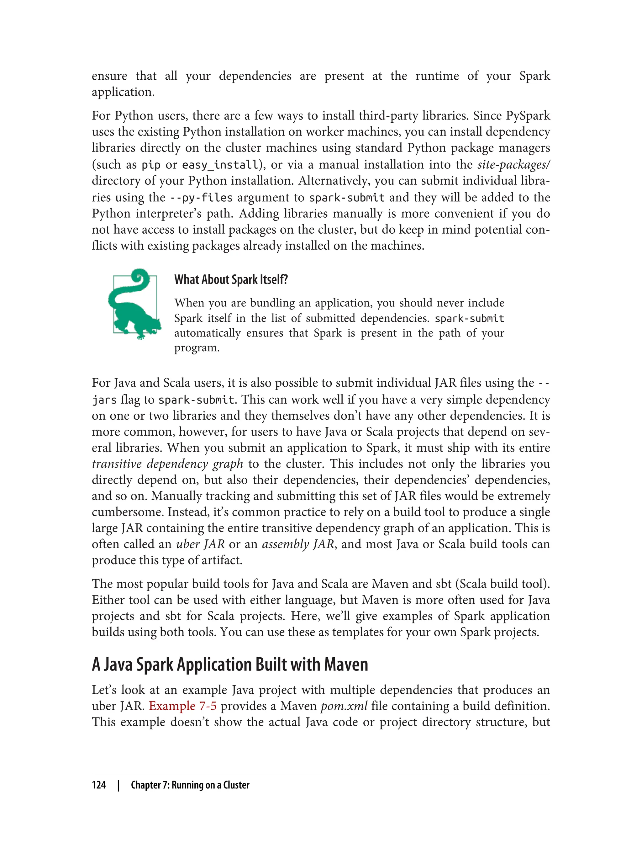 ensure that all your dependencies are present at the runtime of your Spark
application.
For Python users, there are a few ways to install third-party libraries. Since PySpark
uses the existing Python installation on worker machines, you can install dependency
libraries directly on the cluster machines using standard Python package managers
(such as pip or easy_install), or via a manual installation into the site-packages/
directory of your Python installation. Alternatively, you can submit individual libra‐
ries using the --py-files argument to spark-submit and they will be added to the
Python interpreter’s path. Adding libraries manually is more convenient if you do
not have access to install packages on the cluster, but do keep in mind potential con‐
flicts with existing packages already installed on the machines.
What About Spark Itself?
When you are bundling an application, you should never include
Spark itself in the list of submitted dependencies. spark-submit
automatically ensures that Spark is present in the path of your
program.
For Java and Scala users, it is also possible to submit individual JAR files using the --
jars flag to spark-submit. This can work well if you have a very simple dependency
on one or two libraries and they themselves don’t have any other dependencies. It is
more common, however, for users to have Java or Scala projects that depend on sev‐
eral libraries. When you submit an application to Spark, it must ship with its entire
transitive dependency graph to the cluster. This includes not only the libraries you
directly depend on, but also their dependencies, their dependencies’ dependencies,
and so on. Manually tracking and submitting this set of JAR files would be extremely
cumbersome. Instead, it’s common practice to rely on a build tool to produce a single
large JAR containing the entire transitive dependency graph of an application. This is
often called an uber JAR or an assembly JAR, and most Java or Scala build tools can
produce this type of artifact.
The most popular build tools for Java and Scala are Maven and sbt (Scala build tool).
Either tool can be used with either language, but Maven is more often used for Java
projects and sbt for Scala projects. Here, we’ll give examples of Spark application
builds using both tools. You can use these as templates for your own Spark projects.
A Java Spark Application Built with Maven
Let’s look at an example Java project with multiple dependencies that produces an
uber JAR. Example 7-5 provides a Maven pom.xml file containing a build definition.
This example doesn’t show the actual Java code or project directory structure, but
124 | Chapter 7: Running on a Cluster
 