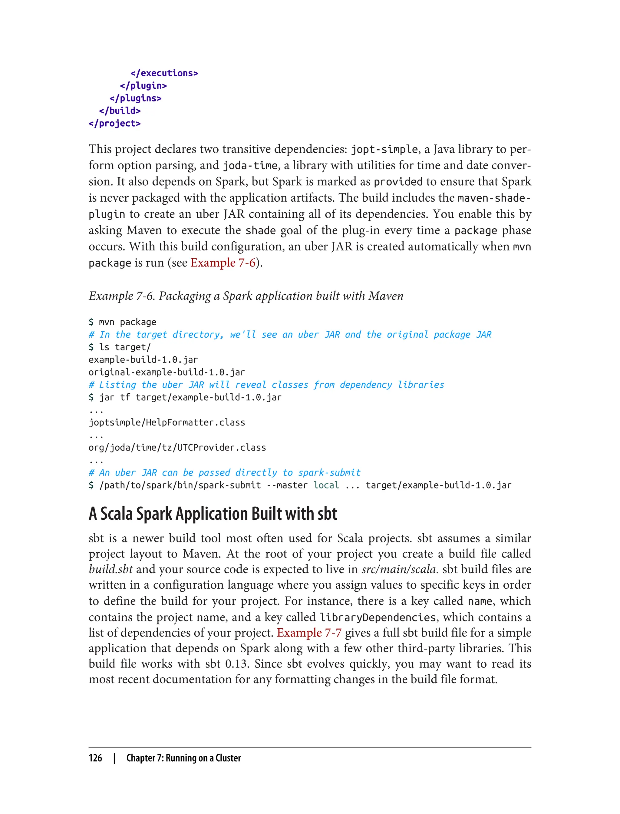 </executions>
</plugin>
</plugins>
</build>
</project>
This project declares two transitive dependencies: jopt-simple, a Java library to per‐
form option parsing, and joda-time, a library with utilities for time and date conver‐
sion. It also depends on Spark, but Spark is marked as provided to ensure that Spark
is never packaged with the application artifacts. The build includes the maven-shade-
plugin to create an uber JAR containing all of its dependencies. You enable this by
asking Maven to execute the shade goal of the plug-in every time a package phase
occurs. With this build configuration, an uber JAR is created automatically when mvn
package is run (see Example 7-6).
Example 7-6. Packaging a Spark application built with Maven
$ mvn package
# In the target directory, we'll see an uber JAR and the original package JAR
$ ls target/
example-build-1.0.jar
original-example-build-1.0.jar
# Listing the uber JAR will reveal classes from dependency libraries
$ jar tf target/example-build-1.0.jar
...
joptsimple/HelpFormatter.class
...
org/joda/time/tz/UTCProvider.class
...
# An uber JAR can be passed directly to spark-submit
$ /path/to/spark/bin/spark-submit --master local ... target/example-build-1.0.jar
A Scala Spark Application Built with sbt
sbt is a newer build tool most often used for Scala projects. sbt assumes a similar
project layout to Maven. At the root of your project you create a build file called
build.sbt and your source code is expected to live in src/main/scala. sbt build files are
written in a configuration language where you assign values to specific keys in order
to define the build for your project. For instance, there is a key called name, which
contains the project name, and a key called libraryDependencies, which contains a
list of dependencies of your project. Example 7-7 gives a full sbt build file for a simple
application that depends on Spark along with a few other third-party libraries. This
build file works with sbt 0.13. Since sbt evolves quickly, you may want to read its
most recent documentation for any formatting changes in the build file format.
126 | Chapter 7: Running on a Cluster
 