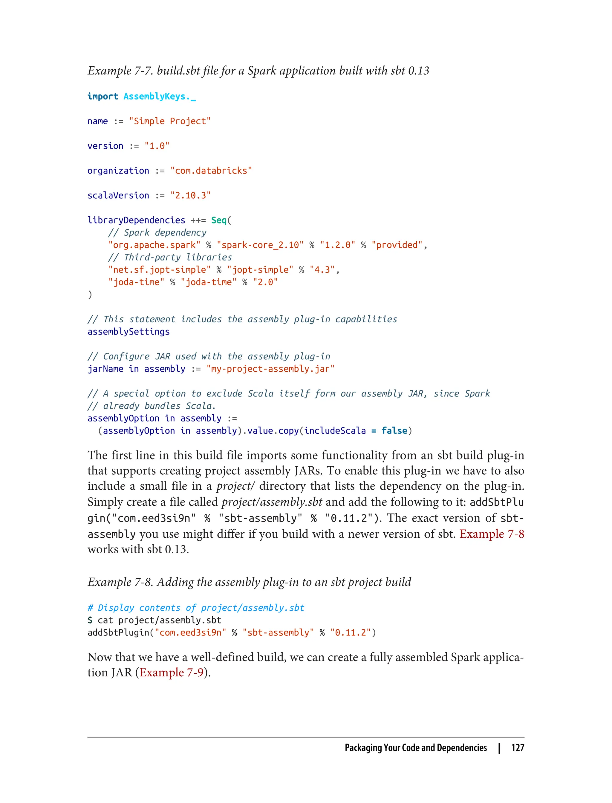 Example 7-7. build.sbt file for a Spark application built with sbt 0.13
import AssemblyKeys._
name := "Simple Project"
version := "1.0"
organization := "com.databricks"
scalaVersion := "2.10.3"
libraryDependencies ++= Seq(
// Spark dependency
"org.apache.spark" % "spark-core_2.10" % "1.2.0" % "provided",
// Third-party libraries
"net.sf.jopt-simple" % "jopt-simple" % "4.3",
"joda-time" % "joda-time" % "2.0"
)
// This statement includes the assembly plug-in capabilities
assemblySettings
// Configure JAR used with the assembly plug-in
jarName in assembly := "my-project-assembly.jar"
// A special option to exclude Scala itself form our assembly JAR, since Spark
// already bundles Scala.
assemblyOption in assembly :=
(assemblyOption in assembly).value.copy(includeScala = false)
The first line in this build file imports some functionality from an sbt build plug-in
that supports creating project assembly JARs. To enable this plug-in we have to also
include a small file in a project/ directory that lists the dependency on the plug-in.
Simply create a file called project/assembly.sbt and add the following to it: addSbtPlu
gin("com.eed3si9n" % "sbt-assembly" % "0.11.2"). The exact version of sbt-
assembly you use might differ if you build with a newer version of sbt. Example 7-8
works with sbt 0.13.
Example 7-8. Adding the assembly plug-in to an sbt project build
# Display contents of project/assembly.sbt
$ cat project/assembly.sbt
addSbtPlugin("com.eed3si9n" % "sbt-assembly" % "0.11.2")
Now that we have a well-defined build, we can create a fully assembled Spark applica‐
tion JAR (Example 7-9).
Packaging Your Code and Dependencies | 127
 