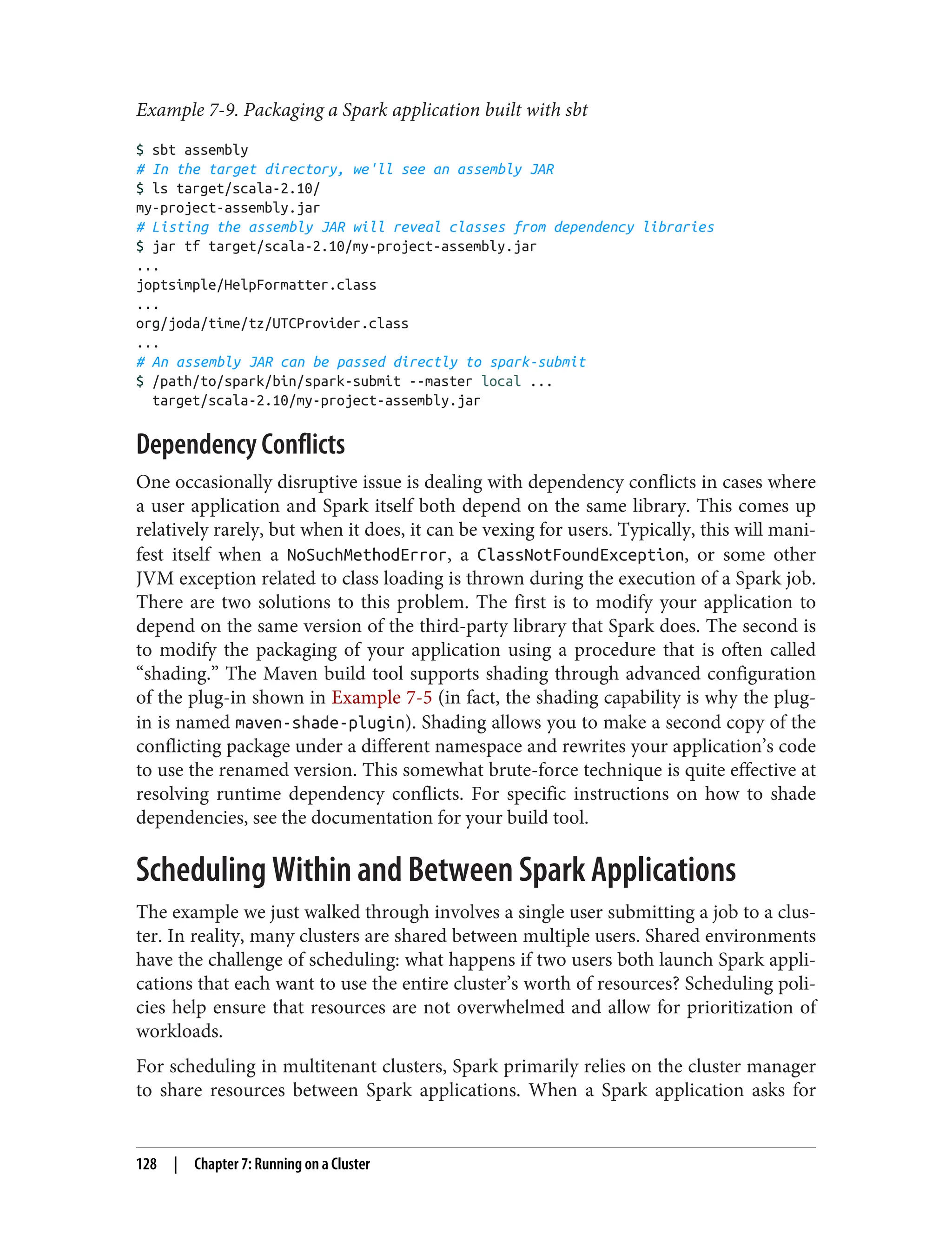 Example 7-9. Packaging a Spark application built with sbt
$ sbt assembly
# In the target directory, we'll see an assembly JAR
$ ls target/scala-2.10/
my-project-assembly.jar
# Listing the assembly JAR will reveal classes from dependency libraries
$ jar tf target/scala-2.10/my-project-assembly.jar
...
joptsimple/HelpFormatter.class
...
org/joda/time/tz/UTCProvider.class
...
# An assembly JAR can be passed directly to spark-submit
$ /path/to/spark/bin/spark-submit --master local ...
target/scala-2.10/my-project-assembly.jar
Dependency Conflicts
One occasionally disruptive issue is dealing with dependency conflicts in cases where
a user application and Spark itself both depend on the same library. This comes up
relatively rarely, but when it does, it can be vexing for users. Typically, this will mani‐
fest itself when a NoSuchMethodError, a ClassNotFoundException, or some other
JVM exception related to class loading is thrown during the execution of a Spark job.
There are two solutions to this problem. The first is to modify your application to
depend on the same version of the third-party library that Spark does. The second is
to modify the packaging of your application using a procedure that is often called
“shading.” The Maven build tool supports shading through advanced configuration
of the plug-in shown in Example 7-5 (in fact, the shading capability is why the plug-
in is named maven-shade-plugin). Shading allows you to make a second copy of the
conflicting package under a different namespace and rewrites your application’s code
to use the renamed version. This somewhat brute-force technique is quite effective at
resolving runtime dependency conflicts. For specific instructions on how to shade
dependencies, see the documentation for your build tool.
Scheduling Within and Between Spark Applications
The example we just walked through involves a single user submitting a job to a clus‐
ter. In reality, many clusters are shared between multiple users. Shared environments
have the challenge of scheduling: what happens if two users both launch Spark appli‐
cations that each want to use the entire cluster’s worth of resources? Scheduling poli‐
cies help ensure that resources are not overwhelmed and allow for prioritization of
workloads.
For scheduling in multitenant clusters, Spark primarily relies on the cluster manager
to share resources between Spark applications. When a Spark application asks for
128 | Chapter 7: Running on a Cluster
 