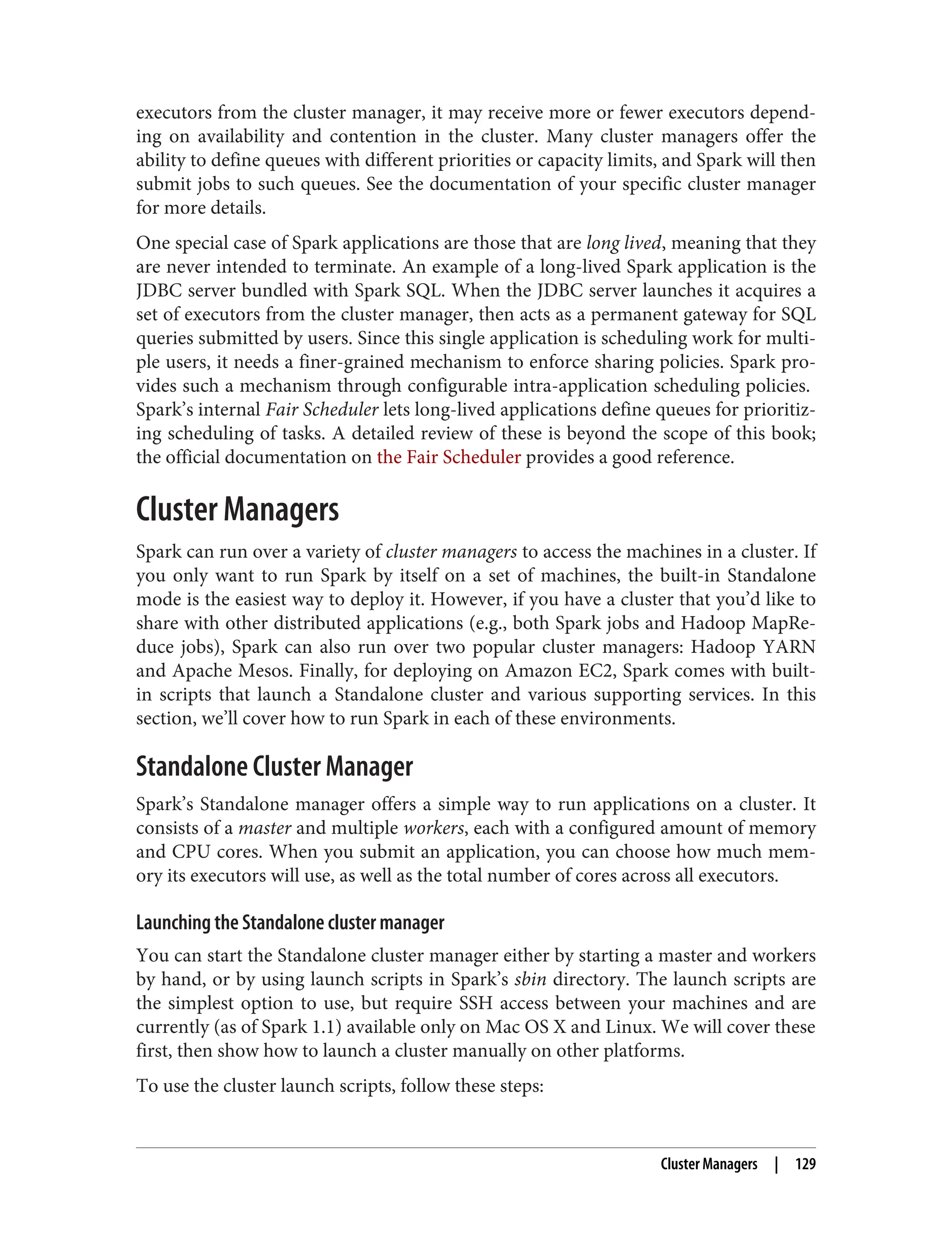 executors from the cluster manager, it may receive more or fewer executors depend‐
ing on availability and contention in the cluster. Many cluster managers offer the
ability to define queues with different priorities or capacity limits, and Spark will then
submit jobs to such queues. See the documentation of your specific cluster manager
for more details.
One special case of Spark applications are those that are long lived, meaning that they
are never intended to terminate. An example of a long-lived Spark application is the
JDBC server bundled with Spark SQL. When the JDBC server launches it acquires a
set of executors from the cluster manager, then acts as a permanent gateway for SQL
queries submitted by users. Since this single application is scheduling work for multi‐
ple users, it needs a finer-grained mechanism to enforce sharing policies. Spark pro‐
vides such a mechanism through configurable intra-application scheduling policies.
Spark’s internal Fair Scheduler lets long-lived applications define queues for prioritiz‐
ing scheduling of tasks. A detailed review of these is beyond the scope of this book;
the official documentation on the Fair Scheduler provides a good reference.
Cluster Managers
Spark can run over a variety of cluster managers to access the machines in a cluster. If
you only want to run Spark by itself on a set of machines, the built-in Standalone
mode is the easiest way to deploy it. However, if you have a cluster that you’d like to
share with other distributed applications (e.g., both Spark jobs and Hadoop MapRe‐
duce jobs), Spark can also run over two popular cluster managers: Hadoop YARN
and Apache Mesos. Finally, for deploying on Amazon EC2, Spark comes with built-
in scripts that launch a Standalone cluster and various supporting services. In this
section, we’ll cover how to run Spark in each of these environments.
Standalone Cluster Manager
Spark’s Standalone manager offers a simple way to run applications on a cluster. It
consists of a master and multiple workers, each with a configured amount of memory
and CPU cores. When you submit an application, you can choose how much mem‐
ory its executors will use, as well as the total number of cores across all executors.
Launching the Standalone cluster manager
You can start the Standalone cluster manager either by starting a master and workers
by hand, or by using launch scripts in Spark’s sbin directory. The launch scripts are
the simplest option to use, but require SSH access between your machines and are
currently (as of Spark 1.1) available only on Mac OS X and Linux. We will cover these
first, then show how to launch a cluster manually on other platforms.
To use the cluster launch scripts, follow these steps:
Cluster Managers | 129
 