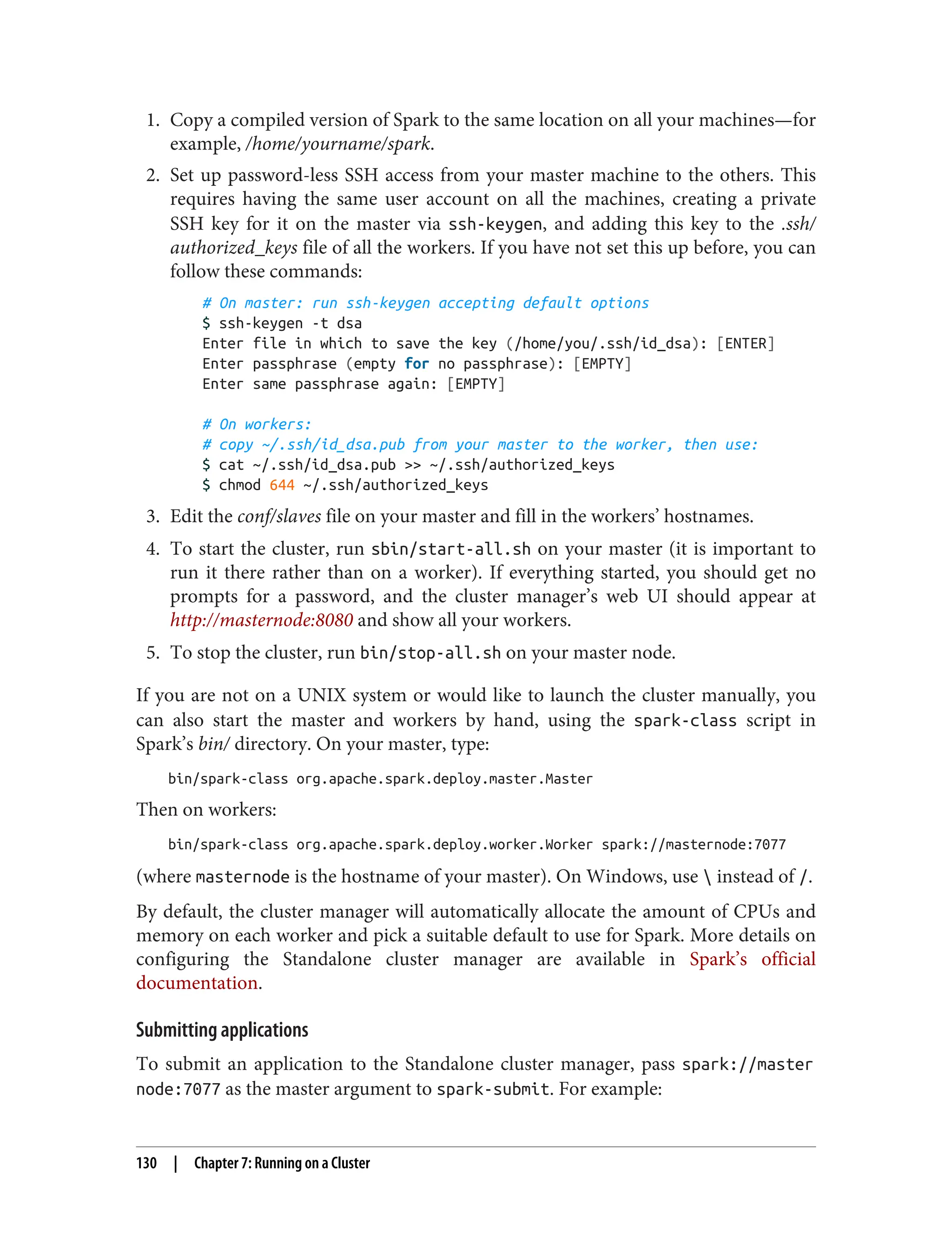 1. Copy a compiled version of Spark to the same location on all your machines—for
example, /home/yourname/spark.
2. Set up password-less SSH access from your master machine to the others. This
requires having the same user account on all the machines, creating a private
SSH key for it on the master via ssh-keygen, and adding this key to the .ssh/
authorized_keys file of all the workers. If you have not set this up before, you can
follow these commands:
# On master: run ssh-keygen accepting default options
$ ssh-keygen -t dsa
Enter file in which to save the key (/home/you/.ssh/id_dsa): [ENTER]
Enter passphrase (empty for no passphrase): [EMPTY]
Enter same passphrase again: [EMPTY]
# On workers:
# copy ~/.ssh/id_dsa.pub from your master to the worker, then use:
$ cat ~/.ssh/id_dsa.pub >> ~/.ssh/authorized_keys
$ chmod 644 ~/.ssh/authorized_keys
3. Edit the conf/slaves file on your master and fill in the workers’ hostnames.
4. To start the cluster, run sbin/start-all.sh on your master (it is important to
run it there rather than on a worker). If everything started, you should get no
prompts for a password, and the cluster manager’s web UI should appear at
http://masternode:8080 and show all your workers.
5. To stop the cluster, run bin/stop-all.sh on your master node.
If you are not on a UNIX system or would like to launch the cluster manually, you
can also start the master and workers by hand, using the spark-class script in
Spark’s bin/ directory. On your master, type:
bin/spark-class org.apache.spark.deploy.master.Master
Then on workers:
bin/spark-class org.apache.spark.deploy.worker.Worker spark://masternode:7077
(where masternode is the hostname of your master). On Windows, use  instead of /.
By default, the cluster manager will automatically allocate the amount of CPUs and
memory on each worker and pick a suitable default to use for Spark. More details on
configuring the Standalone cluster manager are available in Spark’s official
documentation.
Submitting applications
To submit an application to the Standalone cluster manager, pass spark://master
node:7077 as the master argument to spark-submit. For example:
130 | Chapter 7: Running on a Cluster
 