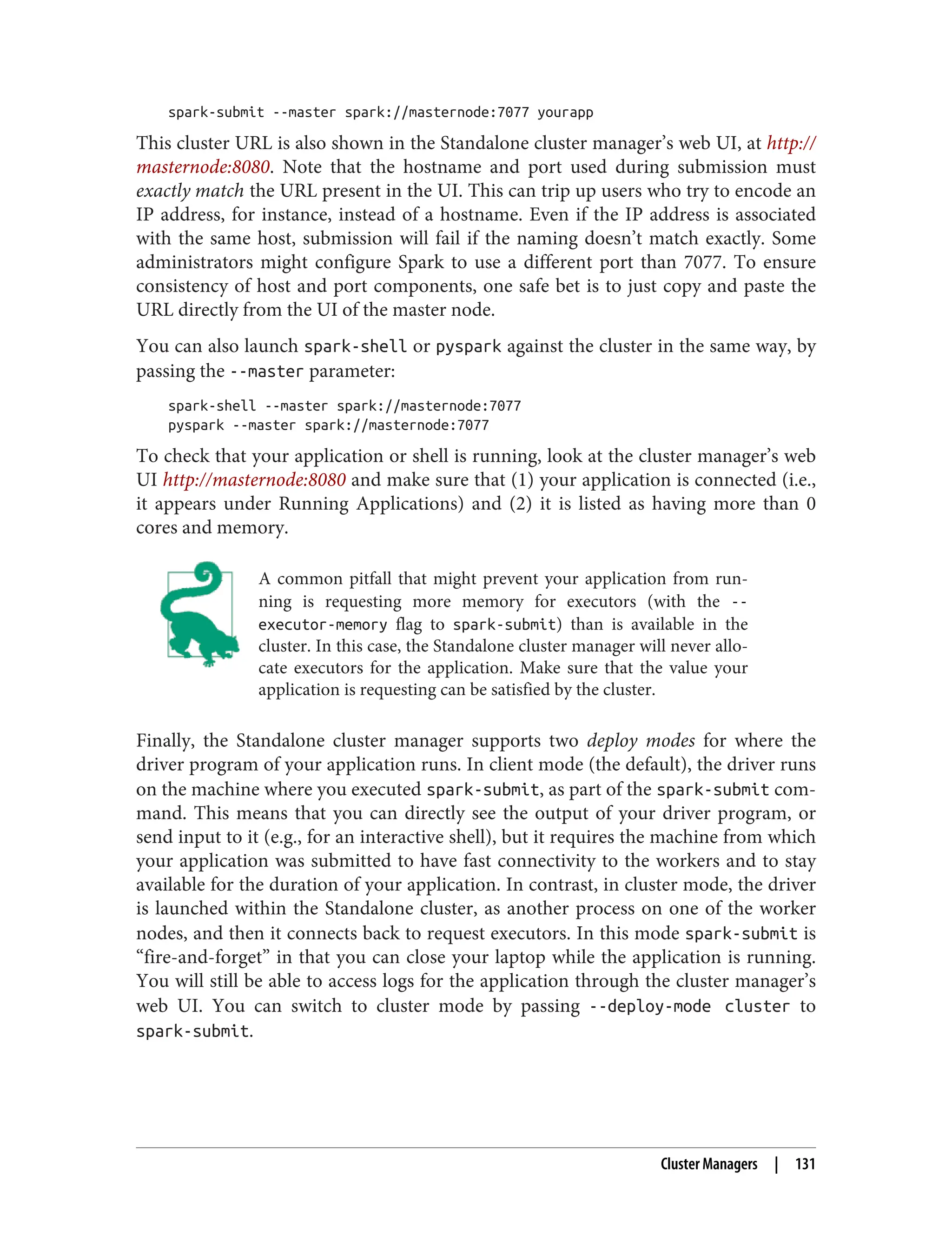 spark-submit --master spark://masternode:7077 yourapp
This cluster URL is also shown in the Standalone cluster manager’s web UI, at http://
masternode:8080. Note that the hostname and port used during submission must
exactly match the URL present in the UI. This can trip up users who try to encode an
IP address, for instance, instead of a hostname. Even if the IP address is associated
with the same host, submission will fail if the naming doesn’t match exactly. Some
administrators might configure Spark to use a different port than 7077. To ensure
consistency of host and port components, one safe bet is to just copy and paste the
URL directly from the UI of the master node.
You can also launch spark-shell or pyspark against the cluster in the same way, by
passing the --master parameter:
spark-shell --master spark://masternode:7077
pyspark --master spark://masternode:7077
To check that your application or shell is running, look at the cluster manager’s web
UI http://masternode:8080 and make sure that (1) your application is connected (i.e.,
it appears under Running Applications) and (2) it is listed as having more than 0
cores and memory.
A common pitfall that might prevent your application from run‐
ning is requesting more memory for executors (with the --
executor-memory flag to spark-submit) than is available in the
cluster. In this case, the Standalone cluster manager will never allo‐
cate executors for the application. Make sure that the value your
application is requesting can be satisfied by the cluster.
Finally, the Standalone cluster manager supports two deploy modes for where the
driver program of your application runs. In client mode (the default), the driver runs
on the machine where you executed spark-submit, as part of the spark-submit com‐
mand. This means that you can directly see the output of your driver program, or
send input to it (e.g., for an interactive shell), but it requires the machine from which
your application was submitted to have fast connectivity to the workers and to stay
available for the duration of your application. In contrast, in cluster mode, the driver
is launched within the Standalone cluster, as another process on one of the worker
nodes, and then it connects back to request executors. In this mode spark-submit is
“fire-and-forget” in that you can close your laptop while the application is running.
You will still be able to access logs for the application through the cluster manager’s
web UI. You can switch to cluster mode by passing --deploy-mode cluster to
spark-submit.
Cluster Managers | 131
 