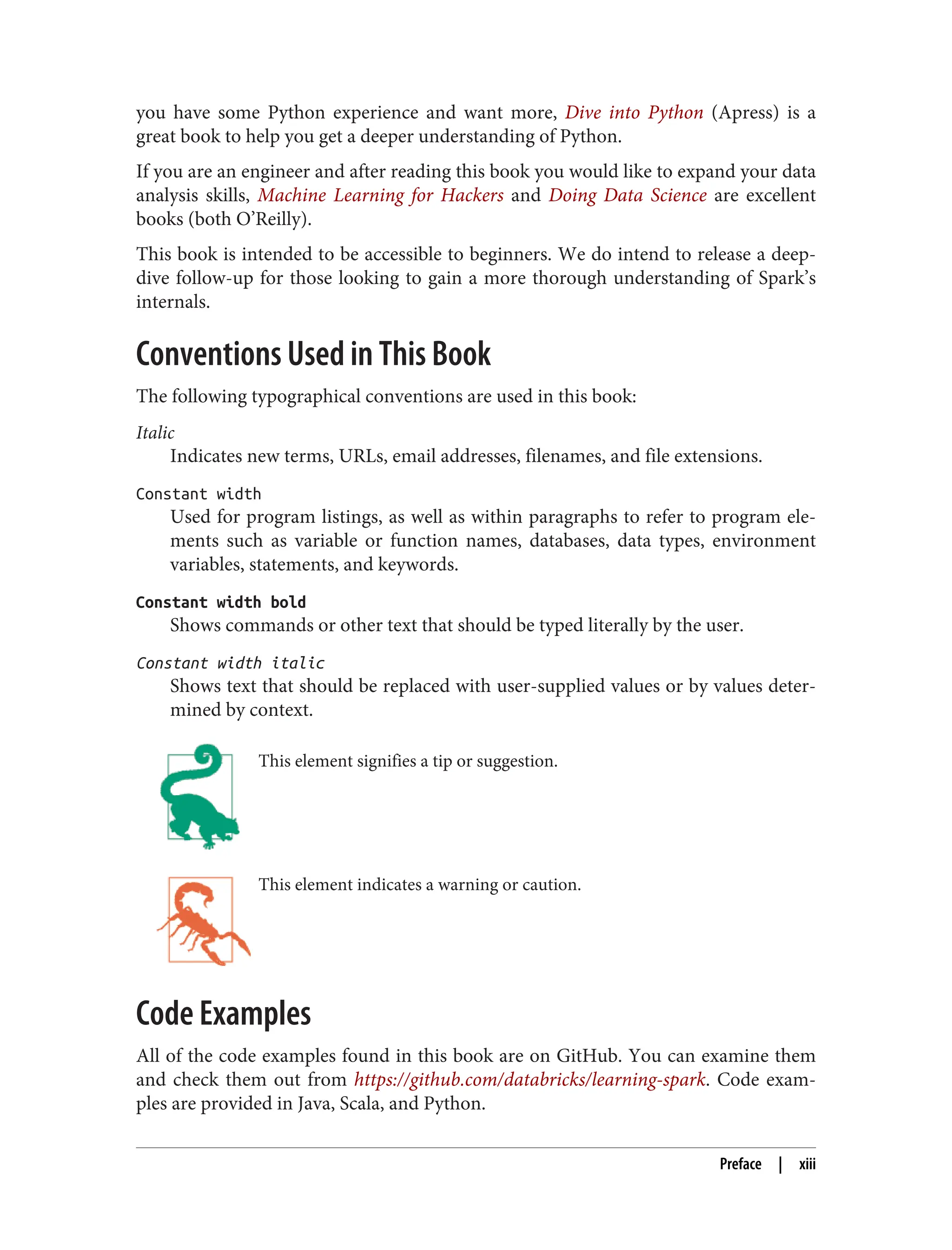 you have some Python experience and want more, Dive into Python (Apress) is a
great book to help you get a deeper understanding of Python.
If you are an engineer and after reading this book you would like to expand your data
analysis skills, Machine Learning for Hackers and Doing Data Science are excellent
books (both O’Reilly).
This book is intended to be accessible to beginners. We do intend to release a deep-
dive follow-up for those looking to gain a more thorough understanding of Spark’s
internals.
Conventions Used in This Book
The following typographical conventions are used in this book:
Italic
Indicates new terms, URLs, email addresses, filenames, and file extensions.
Constant width
Used for program listings, as well as within paragraphs to refer to program ele‐
ments such as variable or function names, databases, data types, environment
variables, statements, and keywords.
Constant width bold
Shows commands or other text that should be typed literally by the user.
Constant width italic
Shows text that should be replaced with user-supplied values or by values deter‐
mined by context.
This element signifies a tip or suggestion.
This element indicates a warning or caution.
Code Examples
All of the code examples found in this book are on GitHub. You can examine them
and check them out from https://github.com/databricks/learning-spark. Code exam‐
ples are provided in Java, Scala, and Python.
Preface | xiii
 