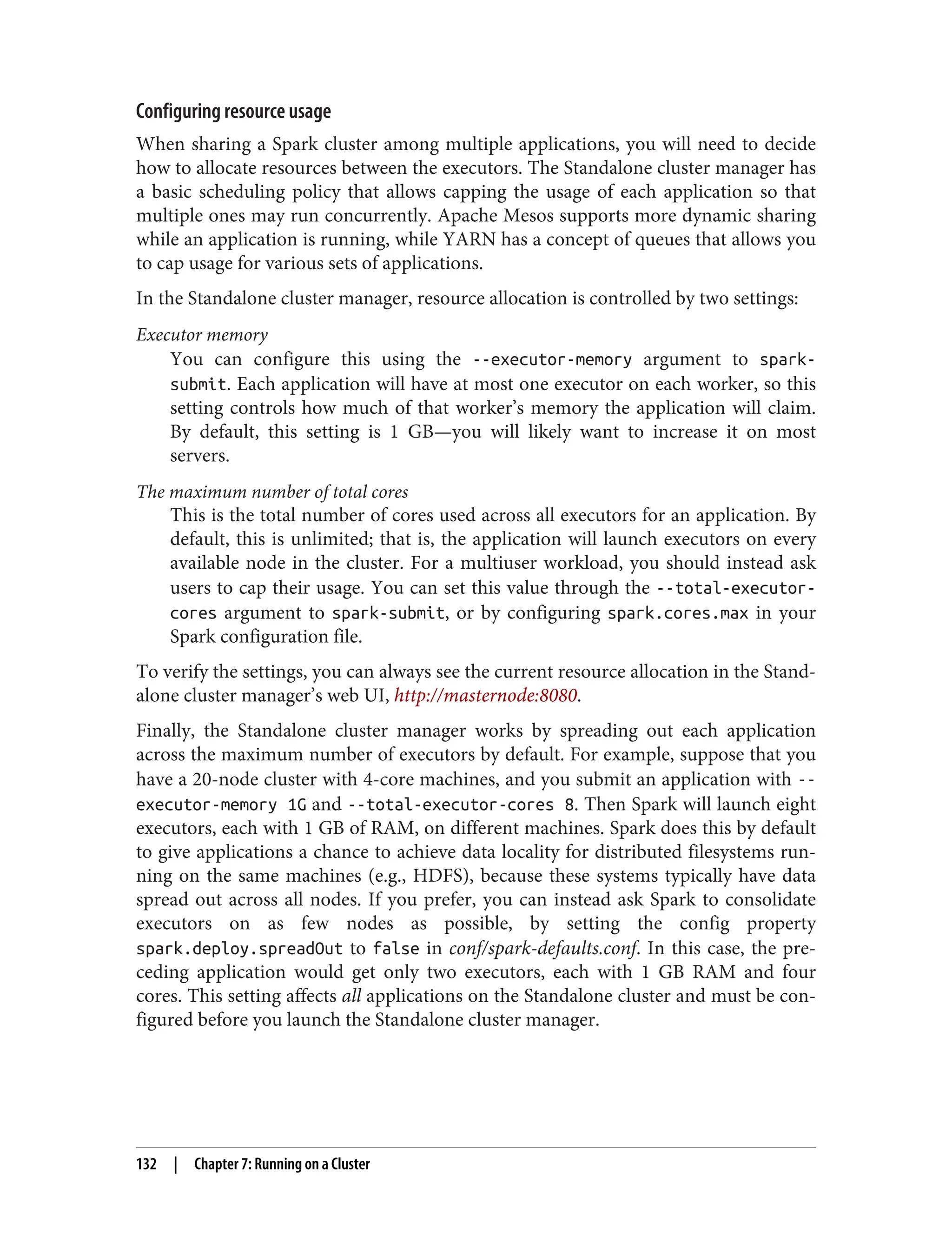 Configuring resource usage
When sharing a Spark cluster among multiple applications, you will need to decide
how to allocate resources between the executors. The Standalone cluster manager has
a basic scheduling policy that allows capping the usage of each application so that
multiple ones may run concurrently. Apache Mesos supports more dynamic sharing
while an application is running, while YARN has a concept of queues that allows you
to cap usage for various sets of applications.
In the Standalone cluster manager, resource allocation is controlled by two settings:
Executor memory
You can configure this using the --executor-memory argument to spark-
submit. Each application will have at most one executor on each worker, so this
setting controls how much of that worker’s memory the application will claim.
By default, this setting is 1 GB—you will likely want to increase it on most
servers.
The maximum number of total cores
This is the total number of cores used across all executors for an application. By
default, this is unlimited; that is, the application will launch executors on every
available node in the cluster. For a multiuser workload, you should instead ask
users to cap their usage. You can set this value through the --total-executor-
cores argument to spark-submit, or by configuring spark.cores.max in your
Spark configuration file.
To verify the settings, you can always see the current resource allocation in the Stand‐
alone cluster manager’s web UI, http://masternode:8080.
Finally, the Standalone cluster manager works by spreading out each application
across the maximum number of executors by default. For example, suppose that you
have a 20-node cluster with 4-core machines, and you submit an application with --
executor-memory 1G and --total-executor-cores 8. Then Spark will launch eight
executors, each with 1 GB of RAM, on different machines. Spark does this by default
to give applications a chance to achieve data locality for distributed filesystems run‐
ning on the same machines (e.g., HDFS), because these systems typically have data
spread out across all nodes. If you prefer, you can instead ask Spark to consolidate
executors on as few nodes as possible, by setting the config property
spark.deploy.spreadOut to false in conf/spark-defaults.conf. In this case, the pre‐
ceding application would get only two executors, each with 1 GB RAM and four
cores. This setting affects all applications on the Standalone cluster and must be con‐
figured before you launch the Standalone cluster manager.
132 | Chapter 7: Running on a Cluster
 