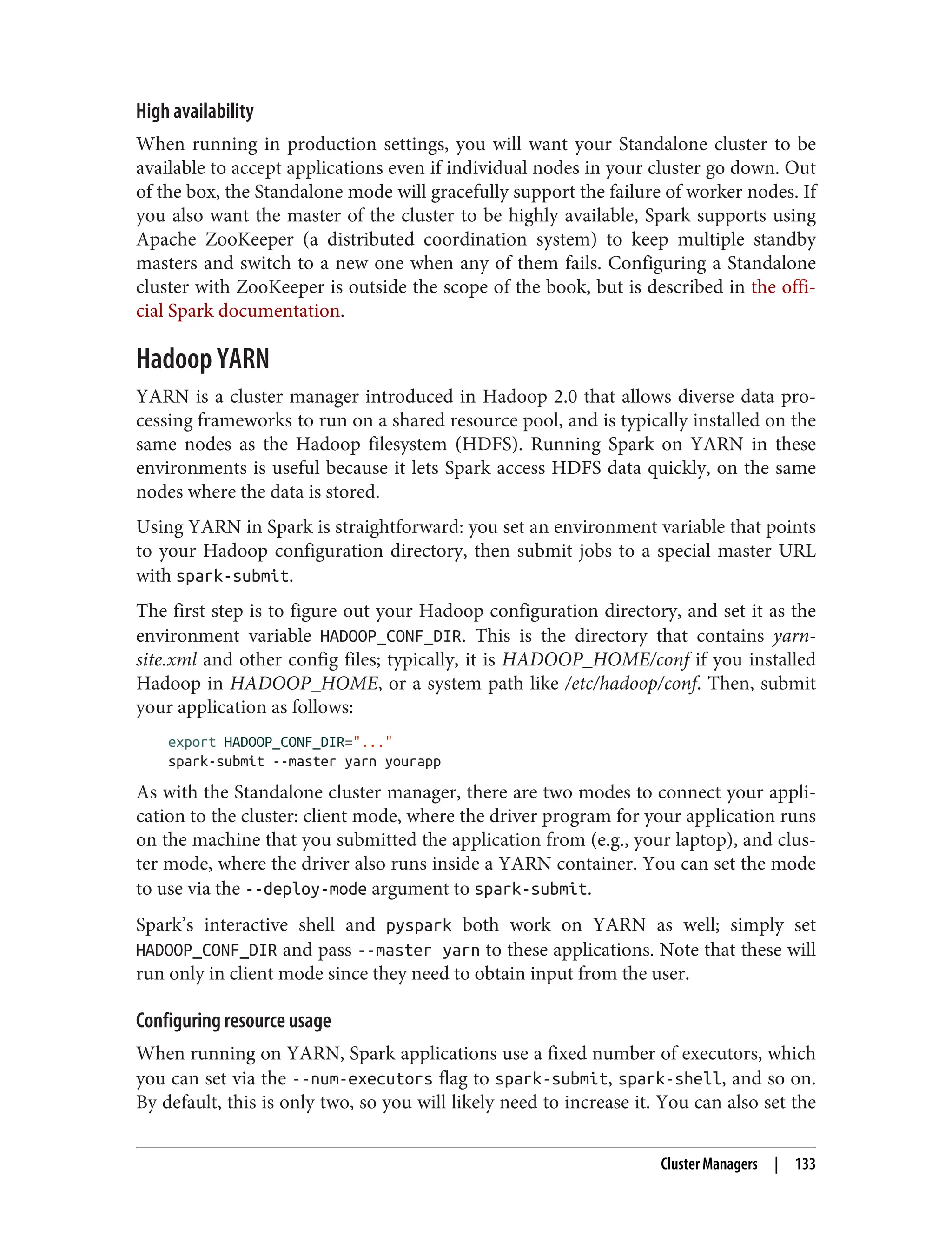 High availability
When running in production settings, you will want your Standalone cluster to be
available to accept applications even if individual nodes in your cluster go down. Out
of the box, the Standalone mode will gracefully support the failure of worker nodes. If
you also want the master of the cluster to be highly available, Spark supports using
Apache ZooKeeper (a distributed coordination system) to keep multiple standby
masters and switch to a new one when any of them fails. Configuring a Standalone
cluster with ZooKeeper is outside the scope of the book, but is described in the offi‐
cial Spark documentation.
Hadoop YARN
YARN is a cluster manager introduced in Hadoop 2.0 that allows diverse data pro‐
cessing frameworks to run on a shared resource pool, and is typically installed on the
same nodes as the Hadoop filesystem (HDFS). Running Spark on YARN in these
environments is useful because it lets Spark access HDFS data quickly, on the same
nodes where the data is stored.
Using YARN in Spark is straightforward: you set an environment variable that points
to your Hadoop configuration directory, then submit jobs to a special master URL
with spark-submit.
The first step is to figure out your Hadoop configuration directory, and set it as the
environment variable HADOOP_CONF_DIR. This is the directory that contains yarn-
site.xml and other config files; typically, it is HADOOP_HOME/conf if you installed
Hadoop in HADOOP_HOME, or a system path like /etc/hadoop/conf. Then, submit
your application as follows:
export HADOOP_CONF_DIR="..."
spark-submit --master yarn yourapp
As with the Standalone cluster manager, there are two modes to connect your appli‐
cation to the cluster: client mode, where the driver program for your application runs
on the machine that you submitted the application from (e.g., your laptop), and clus‐
ter mode, where the driver also runs inside a YARN container. You can set the mode
to use via the --deploy-mode argument to spark-submit.
Spark’s interactive shell and pyspark both work on YARN as well; simply set
HADOOP_CONF_DIR and pass --master yarn to these applications. Note that these will
run only in client mode since they need to obtain input from the user.
Configuring resource usage
When running on YARN, Spark applications use a fixed number of executors, which
you can set via the --num-executors flag to spark-submit, spark-shell, and so on.
By default, this is only two, so you will likely need to increase it. You can also set the
Cluster Managers | 133
 