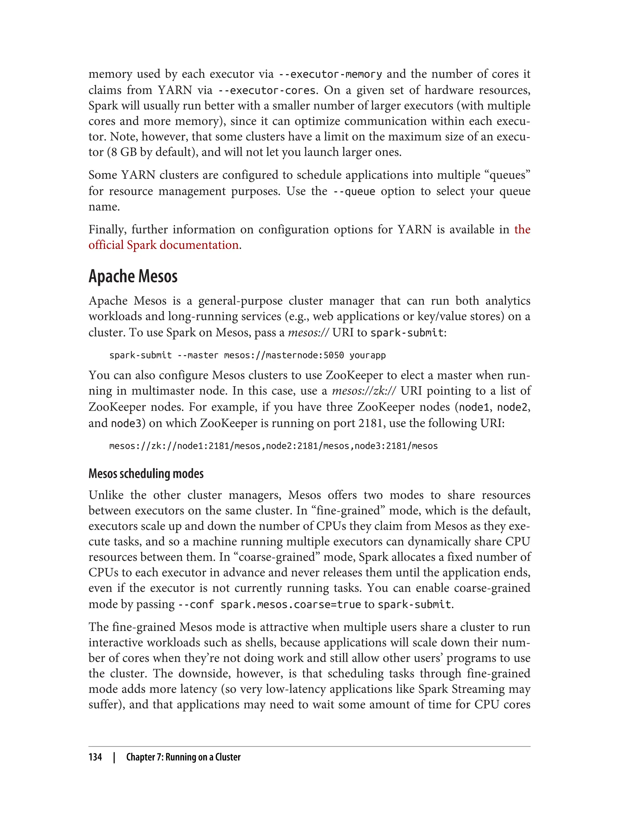 memory used by each executor via --executor-memory and the number of cores it
claims from YARN via --executor-cores. On a given set of hardware resources,
Spark will usually run better with a smaller number of larger executors (with multiple
cores and more memory), since it can optimize communication within each execu‐
tor. Note, however, that some clusters have a limit on the maximum size of an execu‐
tor (8 GB by default), and will not let you launch larger ones.
Some YARN clusters are configured to schedule applications into multiple “queues”
for resource management purposes. Use the --queue option to select your queue
name.
Finally, further information on configuration options for YARN is available in the
official Spark documentation.
Apache Mesos
Apache Mesos is a general-purpose cluster manager that can run both analytics
workloads and long-running services (e.g., web applications or key/value stores) on a
cluster. To use Spark on Mesos, pass a mesos:// URI to spark-submit:
spark-submit --master mesos://masternode:5050 yourapp
You can also configure Mesos clusters to use ZooKeeper to elect a master when run‐
ning in multimaster node. In this case, use a mesos://zk:// URI pointing to a list of
ZooKeeper nodes. For example, if you have three ZooKeeper nodes (node1, node2,
and node3) on which ZooKeeper is running on port 2181, use the following URI:
mesos://zk://node1:2181/mesos,node2:2181/mesos,node3:2181/mesos
Mesos scheduling modes
Unlike the other cluster managers, Mesos offers two modes to share resources
between executors on the same cluster. In “fine-grained” mode, which is the default,
executors scale up and down the number of CPUs they claim from Mesos as they exe‐
cute tasks, and so a machine running multiple executors can dynamically share CPU
resources between them. In “coarse-grained” mode, Spark allocates a fixed number of
CPUs to each executor in advance and never releases them until the application ends,
even if the executor is not currently running tasks. You can enable coarse-grained
mode by passing --conf spark.mesos.coarse=true to spark-submit.
The fine-grained Mesos mode is attractive when multiple users share a cluster to run
interactive workloads such as shells, because applications will scale down their num‐
ber of cores when they’re not doing work and still allow other users’ programs to use
the cluster. The downside, however, is that scheduling tasks through fine-grained
mode adds more latency (so very low-latency applications like Spark Streaming may
suffer), and that applications may need to wait some amount of time for CPU cores
134 | Chapter 7: Running on a Cluster
 