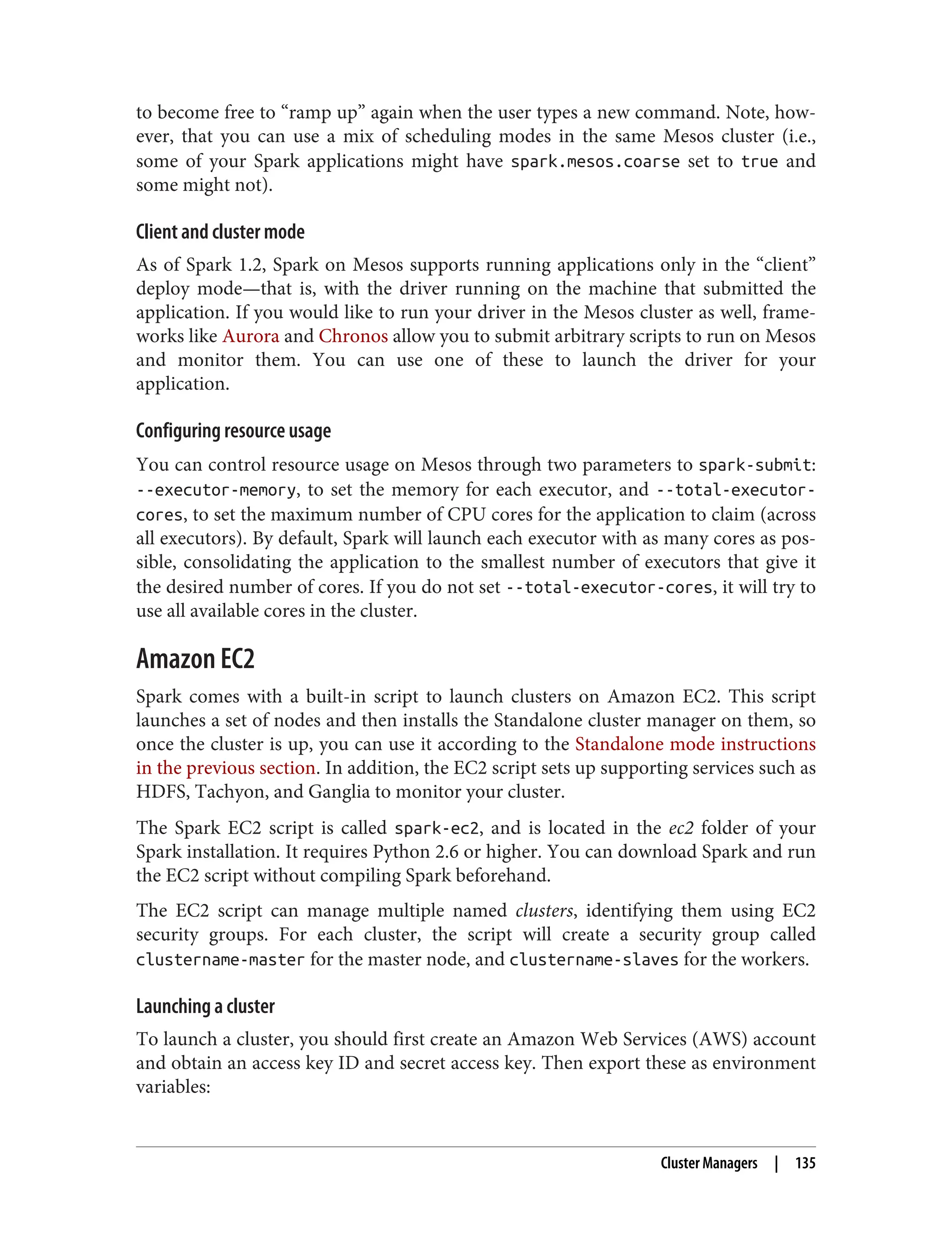 to become free to “ramp up” again when the user types a new command. Note, how‐
ever, that you can use a mix of scheduling modes in the same Mesos cluster (i.e.,
some of your Spark applications might have spark.mesos.coarse set to true and
some might not).
Client and cluster mode
As of Spark 1.2, Spark on Mesos supports running applications only in the “client”
deploy mode—that is, with the driver running on the machine that submitted the
application. If you would like to run your driver in the Mesos cluster as well, frame‐
works like Aurora and Chronos allow you to submit arbitrary scripts to run on Mesos
and monitor them. You can use one of these to launch the driver for your
application.
Configuring resource usage
You can control resource usage on Mesos through two parameters to spark-submit:
--executor-memory, to set the memory for each executor, and --total-executor-
cores, to set the maximum number of CPU cores for the application to claim (across
all executors). By default, Spark will launch each executor with as many cores as pos‐
sible, consolidating the application to the smallest number of executors that give it
the desired number of cores. If you do not set --total-executor-cores, it will try to
use all available cores in the cluster.
Amazon EC2
Spark comes with a built-in script to launch clusters on Amazon EC2. This script
launches a set of nodes and then installs the Standalone cluster manager on them, so
once the cluster is up, you can use it according to the Standalone mode instructions
in the previous section. In addition, the EC2 script sets up supporting services such as
HDFS, Tachyon, and Ganglia to monitor your cluster.
The Spark EC2 script is called spark-ec2, and is located in the ec2 folder of your
Spark installation. It requires Python 2.6 or higher. You can download Spark and run
the EC2 script without compiling Spark beforehand.
The EC2 script can manage multiple named clusters, identifying them using EC2
security groups. For each cluster, the script will create a security group called
clustername-master for the master node, and clustername-slaves for the workers.
Launching a cluster
To launch a cluster, you should first create an Amazon Web Services (AWS) account
and obtain an access key ID and secret access key. Then export these as environment
variables:
Cluster Managers | 135
 
