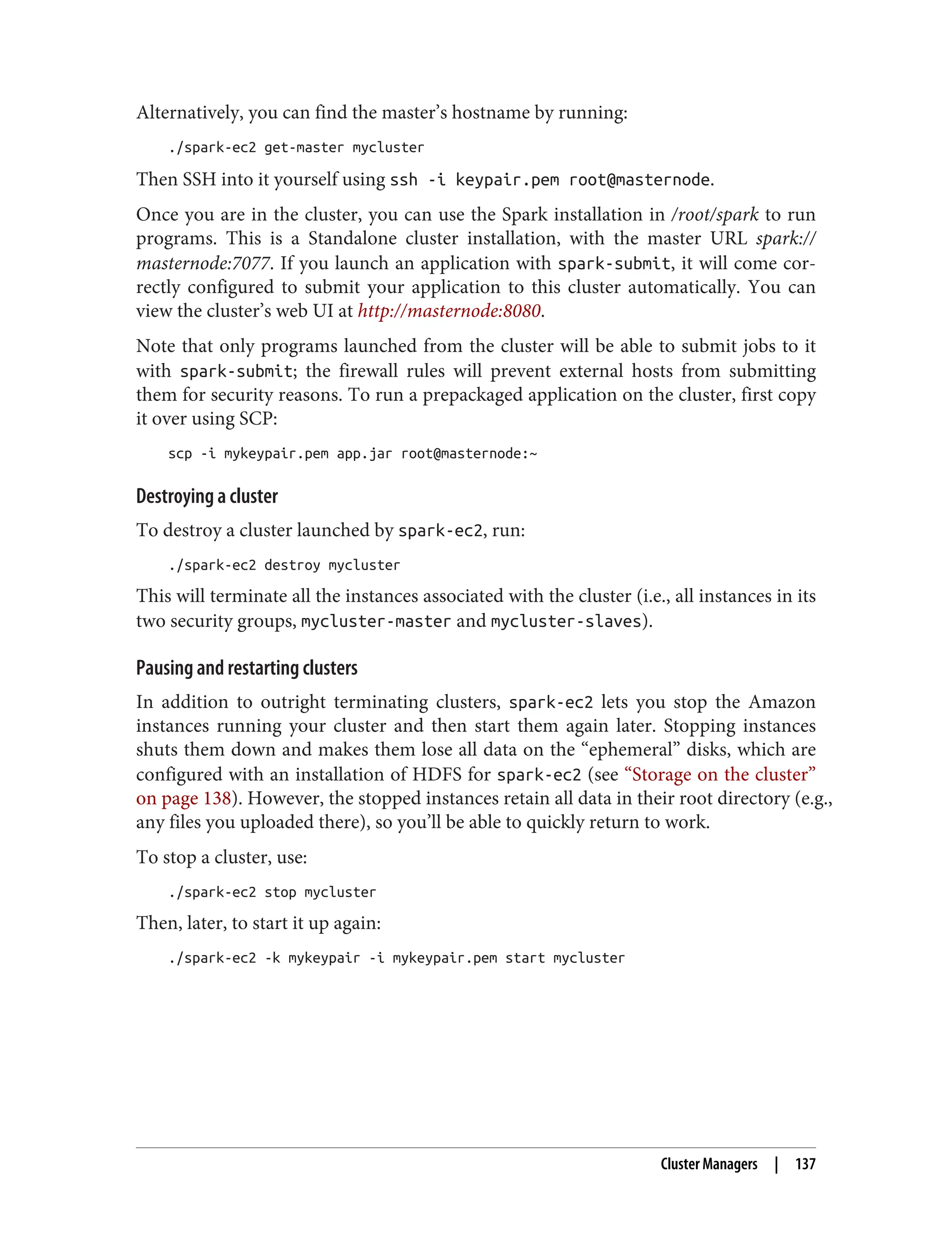 Alternatively, you can find the master’s hostname by running:
./spark-ec2 get-master mycluster
Then SSH into it yourself using ssh -i keypair.pem root@masternode.
Once you are in the cluster, you can use the Spark installation in /root/spark to run
programs. This is a Standalone cluster installation, with the master URL spark://
masternode:7077. If you launch an application with spark-submit, it will come cor‐
rectly configured to submit your application to this cluster automatically. You can
view the cluster’s web UI at http://masternode:8080.
Note that only programs launched from the cluster will be able to submit jobs to it
with spark-submit; the firewall rules will prevent external hosts from submitting
them for security reasons. To run a prepackaged application on the cluster, first copy
it over using SCP:
scp -i mykeypair.pem app.jar root@masternode:~
Destroying a cluster
To destroy a cluster launched by spark-ec2, run:
./spark-ec2 destroy mycluster
This will terminate all the instances associated with the cluster (i.e., all instances in its
two security groups, mycluster-master and mycluster-slaves).
Pausing and restarting clusters
In addition to outright terminating clusters, spark-ec2 lets you stop the Amazon
instances running your cluster and then start them again later. Stopping instances
shuts them down and makes them lose all data on the “ephemeral” disks, which are
configured with an installation of HDFS for spark-ec2 (see “Storage on the cluster”
on page 138). However, the stopped instances retain all data in their root directory (e.g.,
any files you uploaded there), so you’ll be able to quickly return to work.
To stop a cluster, use:
./spark-ec2 stop mycluster
Then, later, to start it up again:
./spark-ec2 -k mykeypair -i mykeypair.pem start mycluster
Cluster Managers | 137
 