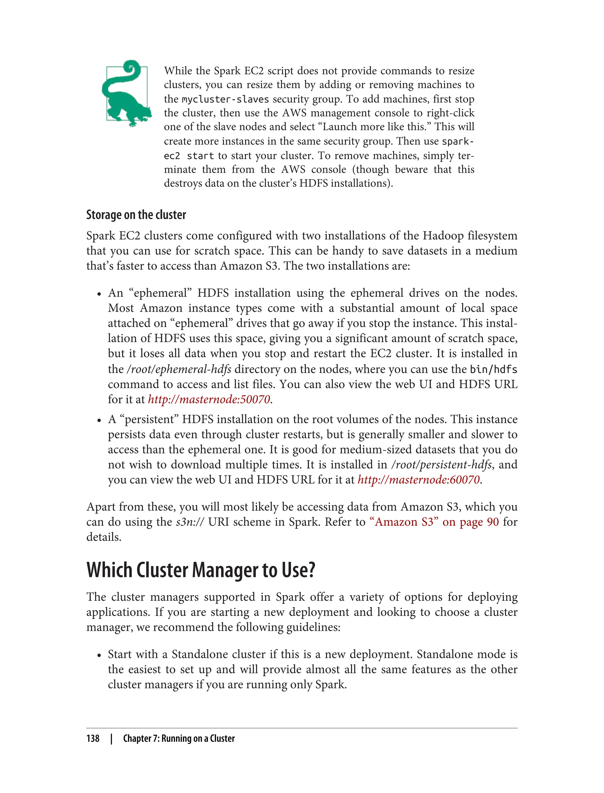 While the Spark EC2 script does not provide commands to resize
clusters, you can resize them by adding or removing machines to
the mycluster-slaves security group. To add machines, first stop
the cluster, then use the AWS management console to right-click
one of the slave nodes and select “Launch more like this.” This will
create more instances in the same security group. Then use spark-
ec2 start to start your cluster. To remove machines, simply ter‐
minate them from the AWS console (though beware that this
destroys data on the cluster’s HDFS installations).
Storage on the cluster
Spark EC2 clusters come configured with two installations of the Hadoop filesystem
that you can use for scratch space. This can be handy to save datasets in a medium
that’s faster to access than Amazon S3. The two installations are:
• An “ephemeral” HDFS installation using the ephemeral drives on the nodes.
Most Amazon instance types come with a substantial amount of local space
attached on “ephemeral” drives that go away if you stop the instance. This instal‐
lation of HDFS uses this space, giving you a significant amount of scratch space,
but it loses all data when you stop and restart the EC2 cluster. It is installed in
the /root/ephemeral-hdfs directory on the nodes, where you can use the bin/hdfs
command to access and list files. You can also view the web UI and HDFS URL
for it at http://masternode:50070.
• A “persistent” HDFS installation on the root volumes of the nodes. This instance
persists data even through cluster restarts, but is generally smaller and slower to
access than the ephemeral one. It is good for medium-sized datasets that you do
not wish to download multiple times. It is installed in /root/persistent-hdfs, and
you can view the web UI and HDFS URL for it at http://masternode:60070.
Apart from these, you will most likely be accessing data from Amazon S3, which you
can do using the s3n:// URI scheme in Spark. Refer to “Amazon S3” on page 90 for
details.
Which Cluster Manager to Use?
The cluster managers supported in Spark offer a variety of options for deploying
applications. If you are starting a new deployment and looking to choose a cluster
manager, we recommend the following guidelines:
• Start with a Standalone cluster if this is a new deployment. Standalone mode is
the easiest to set up and will provide almost all the same features as the other
cluster managers if you are running only Spark.
138 | Chapter 7: Running on a Cluster
 