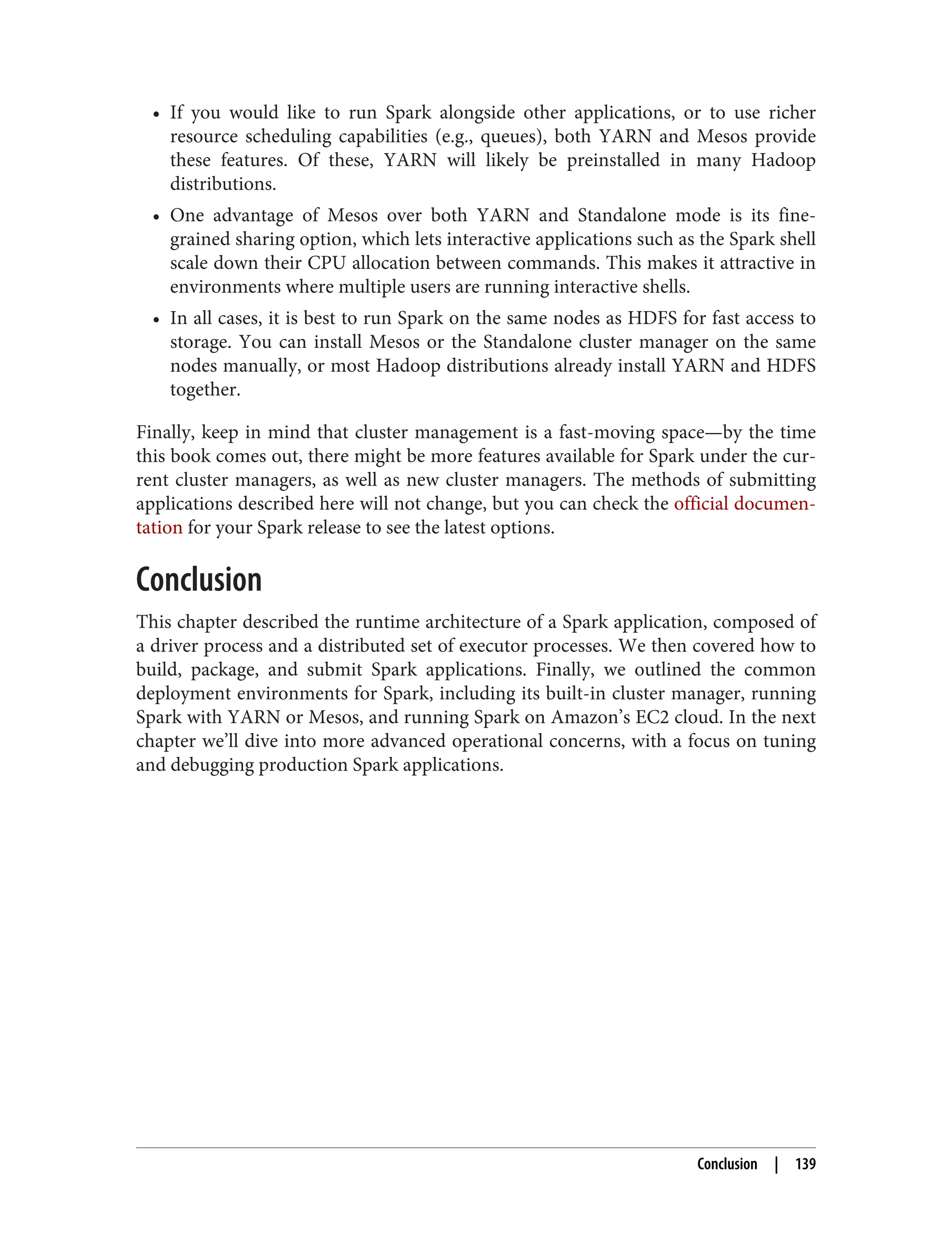 • If you would like to run Spark alongside other applications, or to use richer
resource scheduling capabilities (e.g., queues), both YARN and Mesos provide
these features. Of these, YARN will likely be preinstalled in many Hadoop
distributions.
• One advantage of Mesos over both YARN and Standalone mode is its fine-
grained sharing option, which lets interactive applications such as the Spark shell
scale down their CPU allocation between commands. This makes it attractive in
environments where multiple users are running interactive shells.
• In all cases, it is best to run Spark on the same nodes as HDFS for fast access to
storage. You can install Mesos or the Standalone cluster manager on the same
nodes manually, or most Hadoop distributions already install YARN and HDFS
together.
Finally, keep in mind that cluster management is a fast-moving space—by the time
this book comes out, there might be more features available for Spark under the cur‐
rent cluster managers, as well as new cluster managers. The methods of submitting
applications described here will not change, but you can check the official documen‐
tation for your Spark release to see the latest options.
Conclusion
This chapter described the runtime architecture of a Spark application, composed of
a driver process and a distributed set of executor processes. We then covered how to
build, package, and submit Spark applications. Finally, we outlined the common
deployment environments for Spark, including its built-in cluster manager, running
Spark with YARN or Mesos, and running Spark on Amazon’s EC2 cloud. In the next
chapter we’ll dive into more advanced operational concerns, with a focus on tuning
and debugging production Spark applications.
Conclusion | 139
 