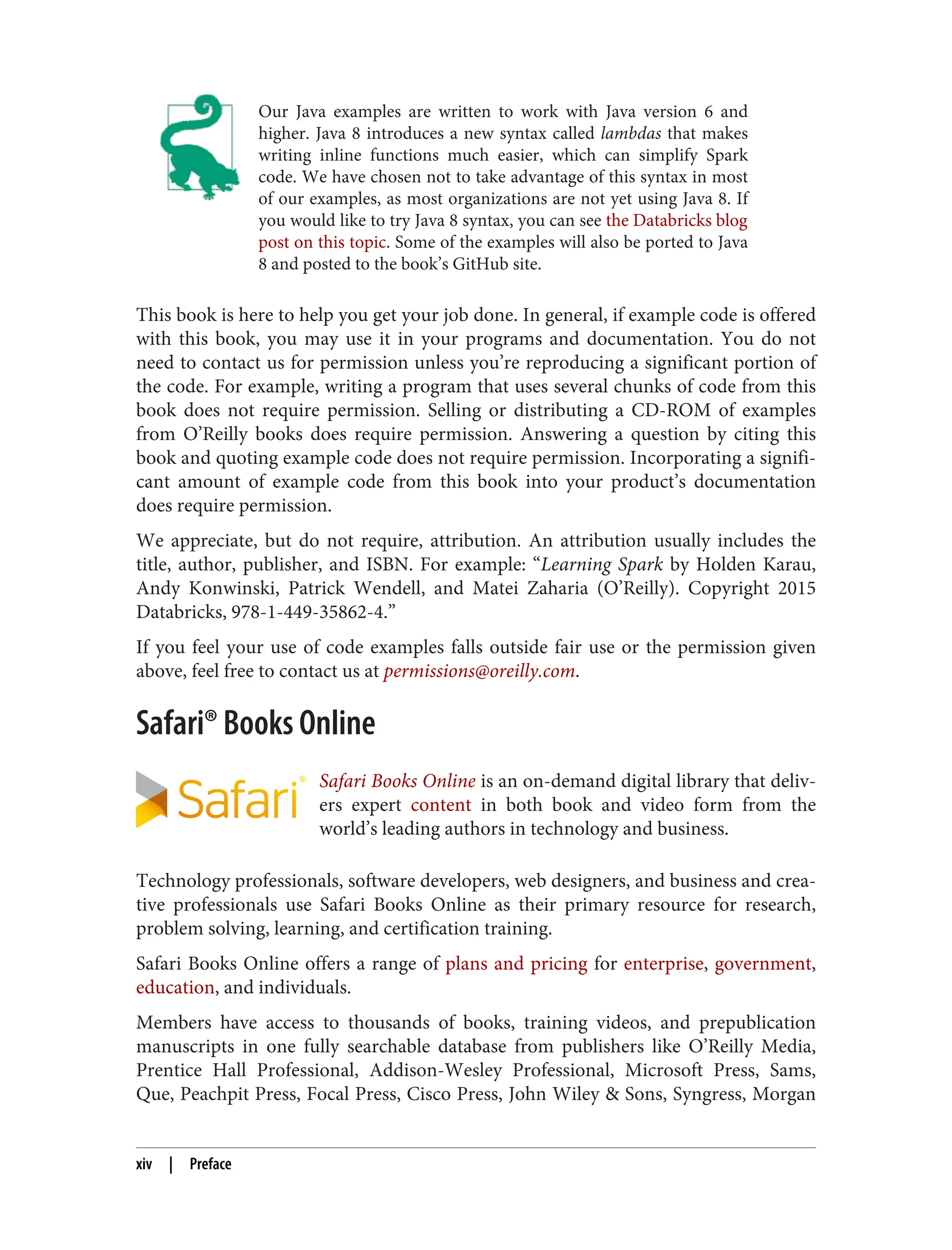 Our Java examples are written to work with Java version 6 and
higher. Java 8 introduces a new syntax called lambdas that makes
writing inline functions much easier, which can simplify Spark
code. We have chosen not to take advantage of this syntax in most
of our examples, as most organizations are not yet using Java 8. If
you would like to try Java 8 syntax, you can see the Databricks blog
post on this topic. Some of the examples will also be ported to Java
8 and posted to the book’s GitHub site.
This book is here to help you get your job done. In general, if example code is offered
with this book, you may use it in your programs and documentation. You do not
need to contact us for permission unless you’re reproducing a significant portion of
the code. For example, writing a program that uses several chunks of code from this
book does not require permission. Selling or distributing a CD-ROM of examples
from O’Reilly books does require permission. Answering a question by citing this
book and quoting example code does not require permission. Incorporating a signifi‐
cant amount of example code from this book into your product’s documentation
does require permission.
We appreciate, but do not require, attribution. An attribution usually includes the
title, author, publisher, and ISBN. For example: “Learning Spark by Holden Karau,
Andy Konwinski, Patrick Wendell, and Matei Zaharia (O’Reilly). Copyright 2015
Databricks, 978-1-449-35862-4.”
If you feel your use of code examples falls outside fair use or the permission given
above, feel free to contact us at permissions@oreilly.com.
Safari® Books Online
Safari Books Online is an on-demand digital library that deliv‐
ers expert content in both book and video form from the
world’s leading authors in technology and business.
Technology professionals, software developers, web designers, and business and crea‐
tive professionals use Safari Books Online as their primary resource for research,
problem solving, learning, and certification training.
Safari Books Online offers a range of plans and pricing for enterprise, government,
education, and individuals.
Members have access to thousands of books, training videos, and prepublication
manuscripts in one fully searchable database from publishers like O’Reilly Media,
Prentice Hall Professional, Addison-Wesley Professional, Microsoft Press, Sams,
Que, Peachpit Press, Focal Press, Cisco Press, John Wiley & Sons, Syngress, Morgan
xiv | Preface
 