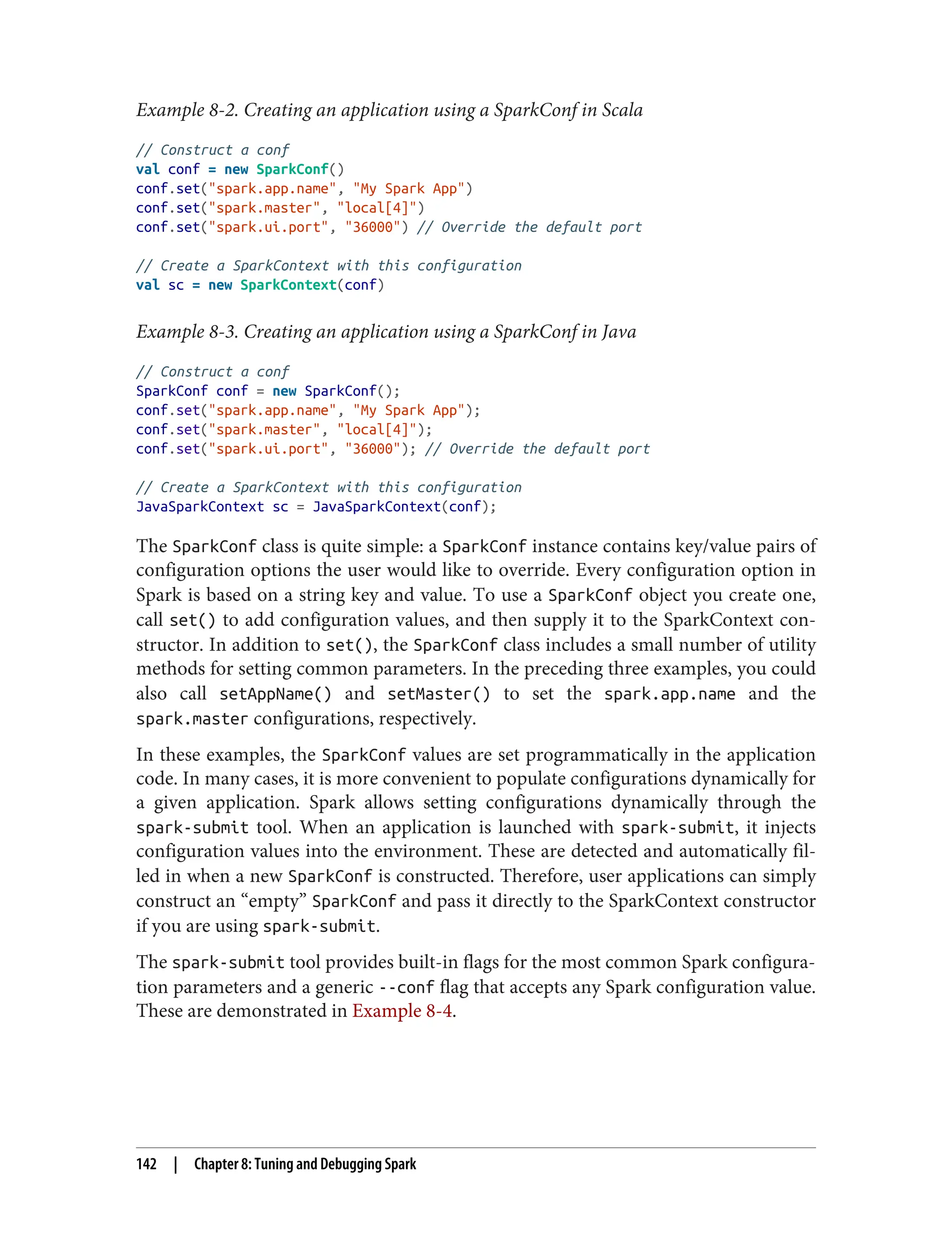 Example 8-2. Creating an application using a SparkConf in Scala
// Construct a conf
val conf = new SparkConf()
conf.set("spark.app.name", "My Spark App")
conf.set("spark.master", "local[4]")
conf.set("spark.ui.port", "36000") // Override the default port
// Create a SparkContext with this configuration
val sc = new SparkContext(conf)
Example 8-3. Creating an application using a SparkConf in Java
// Construct a conf
SparkConf conf = new SparkConf();
conf.set("spark.app.name", "My Spark App");
conf.set("spark.master", "local[4]");
conf.set("spark.ui.port", "36000"); // Override the default port
// Create a SparkContext with this configuration
JavaSparkContext sc = JavaSparkContext(conf);
The SparkConf class is quite simple: a SparkConf instance contains key/value pairs of
configuration options the user would like to override. Every configuration option in
Spark is based on a string key and value. To use a SparkConf object you create one,
call set() to add configuration values, and then supply it to the SparkContext con‐
structor. In addition to set(), the SparkConf class includes a small number of utility
methods for setting common parameters. In the preceding three examples, you could
also call setAppName() and setMaster() to set the spark.app.name and the
spark.master configurations, respectively.
In these examples, the SparkConf values are set programmatically in the application
code. In many cases, it is more convenient to populate configurations dynamically for
a given application. Spark allows setting configurations dynamically through the
spark-submit tool. When an application is launched with spark-submit, it injects
configuration values into the environment. These are detected and automatically fil‐
led in when a new SparkConf is constructed. Therefore, user applications can simply
construct an “empty” SparkConf and pass it directly to the SparkContext constructor
if you are using spark-submit.
The spark-submit tool provides built-in flags for the most common Spark configura‐
tion parameters and a generic --conf flag that accepts any Spark configuration value.
These are demonstrated in Example 8-4.
142 | Chapter 8: Tuning and Debugging Spark
 