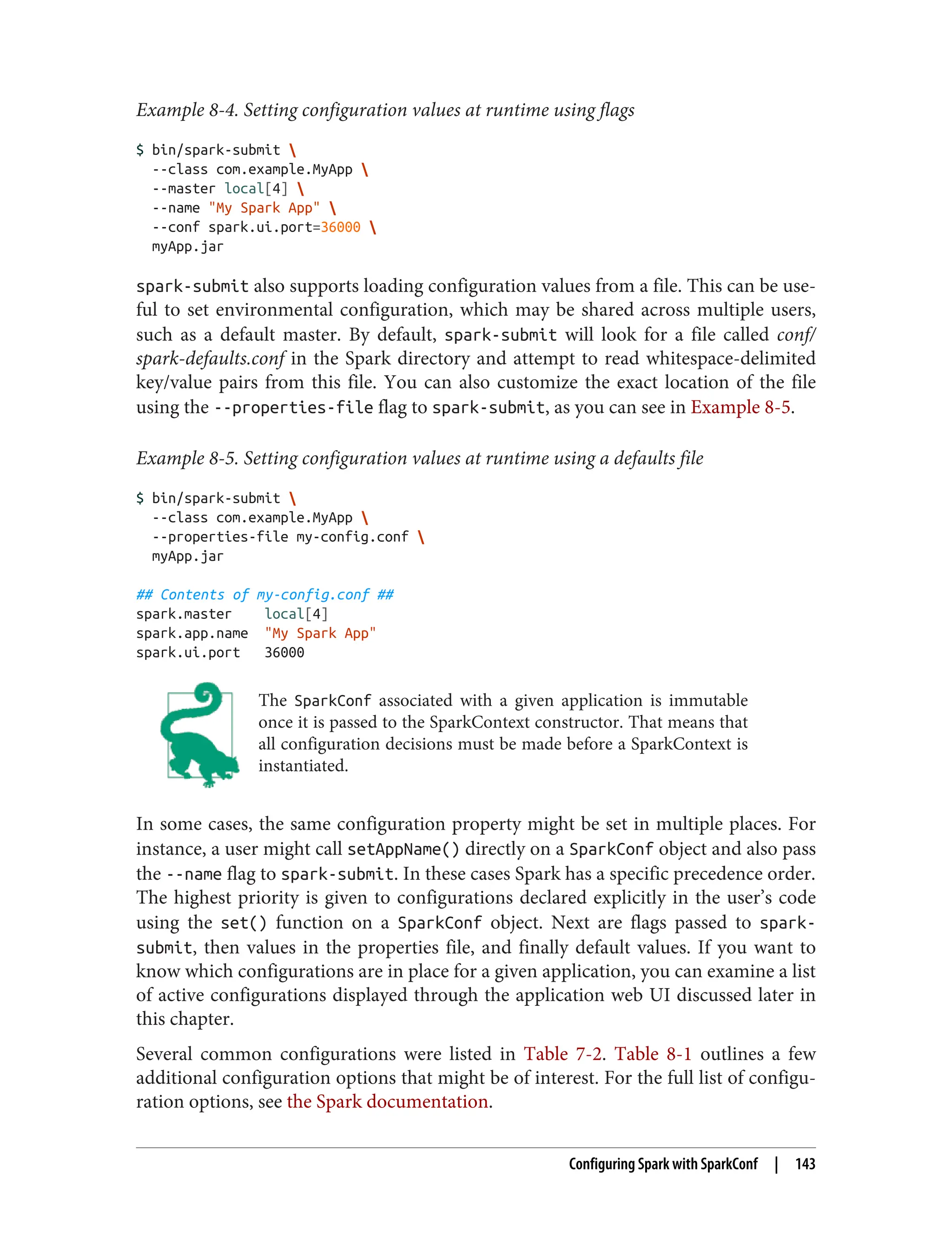 Example 8-4. Setting configuration values at runtime using flags
$ bin/spark-submit 
--class com.example.MyApp 
--master local[4] 
--name "My Spark App" 
--conf spark.ui.port=36000 
myApp.jar
spark-submit also supports loading configuration values from a file. This can be use‐
ful to set environmental configuration, which may be shared across multiple users,
such as a default master. By default, spark-submit will look for a file called conf/
spark-defaults.conf in the Spark directory and attempt to read whitespace-delimited
key/value pairs from this file. You can also customize the exact location of the file
using the --properties-file flag to spark-submit, as you can see in Example 8-5.
Example 8-5. Setting configuration values at runtime using a defaults file
$ bin/spark-submit 
--class com.example.MyApp 
--properties-file my-config.conf 
myApp.jar
## Contents of my-config.conf ##
spark.master local[4]
spark.app.name "My Spark App"
spark.ui.port 36000
The SparkConf associated with a given application is immutable
once it is passed to the SparkContext constructor. That means that
all configuration decisions must be made before a SparkContext is
instantiated.
In some cases, the same configuration property might be set in multiple places. For
instance, a user might call setAppName() directly on a SparkConf object and also pass
the --name flag to spark-submit. In these cases Spark has a specific precedence order.
The highest priority is given to configurations declared explicitly in the user’s code
using the set() function on a SparkConf object. Next are flags passed to spark-
submit, then values in the properties file, and finally default values. If you want to
know which configurations are in place for a given application, you can examine a list
of active configurations displayed through the application web UI discussed later in
this chapter.
Several common configurations were listed in Table 7-2. Table 8-1 outlines a few
additional configuration options that might be of interest. For the full list of configu‐
ration options, see the Spark documentation.
Configuring Spark with SparkConf | 143
 