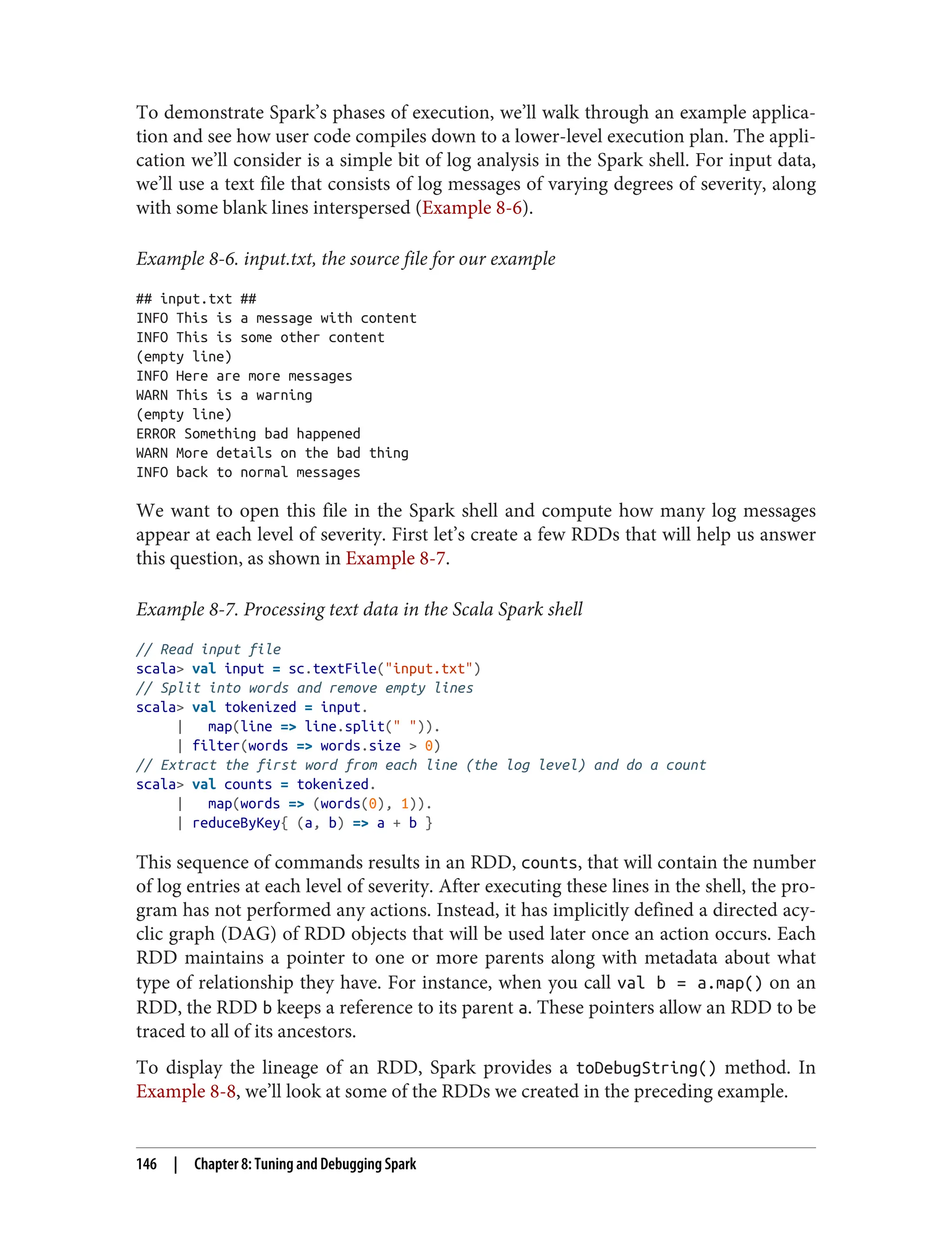 To demonstrate Spark’s phases of execution, we’ll walk through an example applica‐
tion and see how user code compiles down to a lower-level execution plan. The appli‐
cation we’ll consider is a simple bit of log analysis in the Spark shell. For input data,
we’ll use a text file that consists of log messages of varying degrees of severity, along
with some blank lines interspersed (Example 8-6).
Example 8-6. input.txt, the source file for our example
## input.txt ##
INFO This is a message with content
INFO This is some other content
(empty line)
INFO Here are more messages
WARN This is a warning
(empty line)
ERROR Something bad happened
WARN More details on the bad thing
INFO back to normal messages
We want to open this file in the Spark shell and compute how many log messages
appear at each level of severity. First let’s create a few RDDs that will help us answer
this question, as shown in Example 8-7.
Example 8-7. Processing text data in the Scala Spark shell
// Read input file
scala> val input = sc.textFile("input.txt")
// Split into words and remove empty lines
scala> val tokenized = input.
| map(line => line.split(" ")).
| filter(words => words.size > 0)
// Extract the first word from each line (the log level) and do a count
scala> val counts = tokenized.
| map(words => (words(0), 1)).
| reduceByKey{ (a, b) => a + b }
This sequence of commands results in an RDD, counts, that will contain the number
of log entries at each level of severity. After executing these lines in the shell, the pro‐
gram has not performed any actions. Instead, it has implicitly defined a directed acy‐
clic graph (DAG) of RDD objects that will be used later once an action occurs. Each
RDD maintains a pointer to one or more parents along with metadata about what
type of relationship they have. For instance, when you call val b = a.map() on an
RDD, the RDD b keeps a reference to its parent a. These pointers allow an RDD to be
traced to all of its ancestors.
To display the lineage of an RDD, Spark provides a toDebugString() method. In
Example 8-8, we’ll look at some of the RDDs we created in the preceding example.
146 | Chapter 8: Tuning and Debugging Spark
 