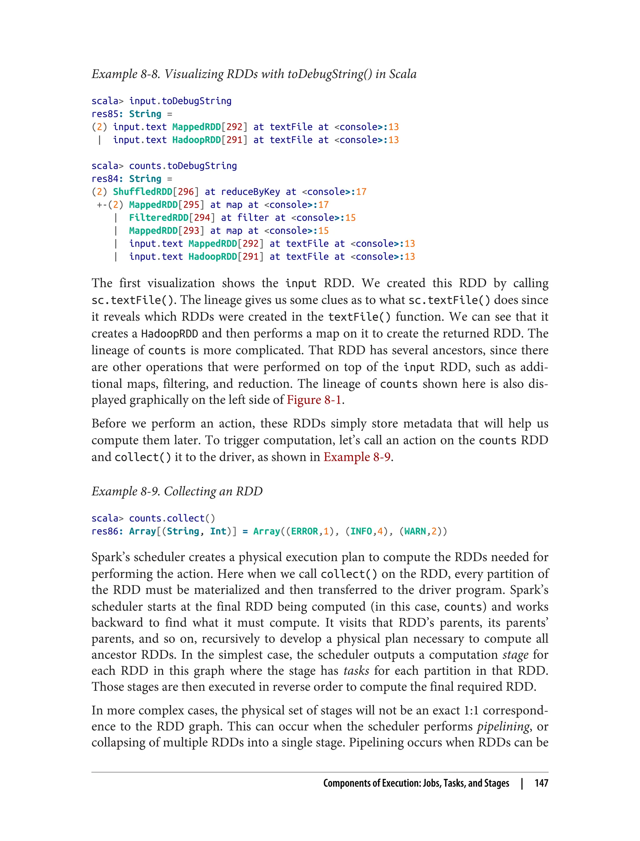 Example 8-8. Visualizing RDDs with toDebugString() in Scala
scala> input.toDebugString
res85: String =
(2) input.text MappedRDD[292] at textFile at <console>:13
| input.text HadoopRDD[291] at textFile at <console>:13
scala> counts.toDebugString
res84: String =
(2) ShuffledRDD[296] at reduceByKey at <console>:17
+-(2) MappedRDD[295] at map at <console>:17
| FilteredRDD[294] at filter at <console>:15
| MappedRDD[293] at map at <console>:15
| input.text MappedRDD[292] at textFile at <console>:13
| input.text HadoopRDD[291] at textFile at <console>:13
The first visualization shows the input RDD. We created this RDD by calling
sc.textFile(). The lineage gives us some clues as to what sc.textFile() does since
it reveals which RDDs were created in the textFile() function. We can see that it
creates a HadoopRDD and then performs a map on it to create the returned RDD. The
lineage of counts is more complicated. That RDD has several ancestors, since there
are other operations that were performed on top of the input RDD, such as addi‐
tional maps, filtering, and reduction. The lineage of counts shown here is also dis‐
played graphically on the left side of Figure 8-1.
Before we perform an action, these RDDs simply store metadata that will help us
compute them later. To trigger computation, let’s call an action on the counts RDD
and collect() it to the driver, as shown in Example 8-9.
Example 8-9. Collecting an RDD
scala> counts.collect()
res86: Array[(String, Int)] = Array((ERROR,1), (INFO,4), (WARN,2))
Spark’s scheduler creates a physical execution plan to compute the RDDs needed for
performing the action. Here when we call collect() on the RDD, every partition of
the RDD must be materialized and then transferred to the driver program. Spark’s
scheduler starts at the final RDD being computed (in this case, counts) and works
backward to find what it must compute. It visits that RDD’s parents, its parents’
parents, and so on, recursively to develop a physical plan necessary to compute all
ancestor RDDs. In the simplest case, the scheduler outputs a computation stage for
each RDD in this graph where the stage has tasks for each partition in that RDD.
Those stages are then executed in reverse order to compute the final required RDD.
In more complex cases, the physical set of stages will not be an exact 1:1 correspond‐
ence to the RDD graph. This can occur when the scheduler performs pipelining, or
collapsing of multiple RDDs into a single stage. Pipelining occurs when RDDs can be
Components of Execution: Jobs, Tasks, and Stages | 147
 