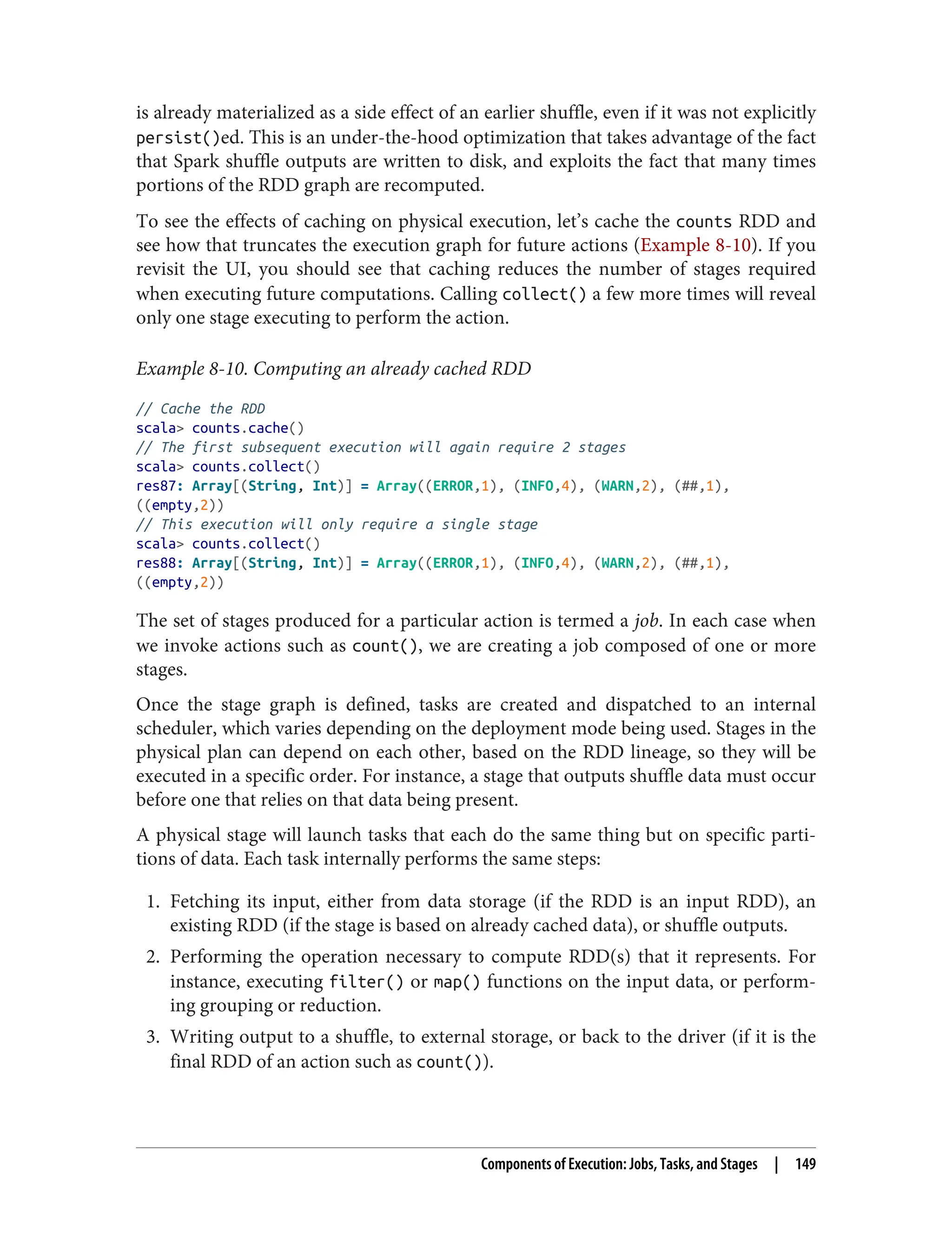 is already materialized as a side effect of an earlier shuffle, even if it was not explicitly
persist()ed. This is an under-the-hood optimization that takes advantage of the fact
that Spark shuffle outputs are written to disk, and exploits the fact that many times
portions of the RDD graph are recomputed.
To see the effects of caching on physical execution, let’s cache the counts RDD and
see how that truncates the execution graph for future actions (Example 8-10). If you
revisit the UI, you should see that caching reduces the number of stages required
when executing future computations. Calling collect() a few more times will reveal
only one stage executing to perform the action.
Example 8-10. Computing an already cached RDD
// Cache the RDD
scala> counts.cache()
// The first subsequent execution will again require 2 stages
scala> counts.collect()
res87: Array[(String, Int)] = Array((ERROR,1), (INFO,4), (WARN,2), (##,1),
((empty,2))
// This execution will only require a single stage
scala> counts.collect()
res88: Array[(String, Int)] = Array((ERROR,1), (INFO,4), (WARN,2), (##,1),
((empty,2))
The set of stages produced for a particular action is termed a job. In each case when
we invoke actions such as count(), we are creating a job composed of one or more
stages.
Once the stage graph is defined, tasks are created and dispatched to an internal
scheduler, which varies depending on the deployment mode being used. Stages in the
physical plan can depend on each other, based on the RDD lineage, so they will be
executed in a specific order. For instance, a stage that outputs shuffle data must occur
before one that relies on that data being present.
A physical stage will launch tasks that each do the same thing but on specific parti‐
tions of data. Each task internally performs the same steps:
1. Fetching its input, either from data storage (if the RDD is an input RDD), an
existing RDD (if the stage is based on already cached data), or shuffle outputs.
2. Performing the operation necessary to compute RDD(s) that it represents. For
instance, executing filter() or map() functions on the input data, or perform‐
ing grouping or reduction.
3. Writing output to a shuffle, to external storage, or back to the driver (if it is the
final RDD of an action such as count()).
Components of Execution: Jobs, Tasks, and Stages | 149
 