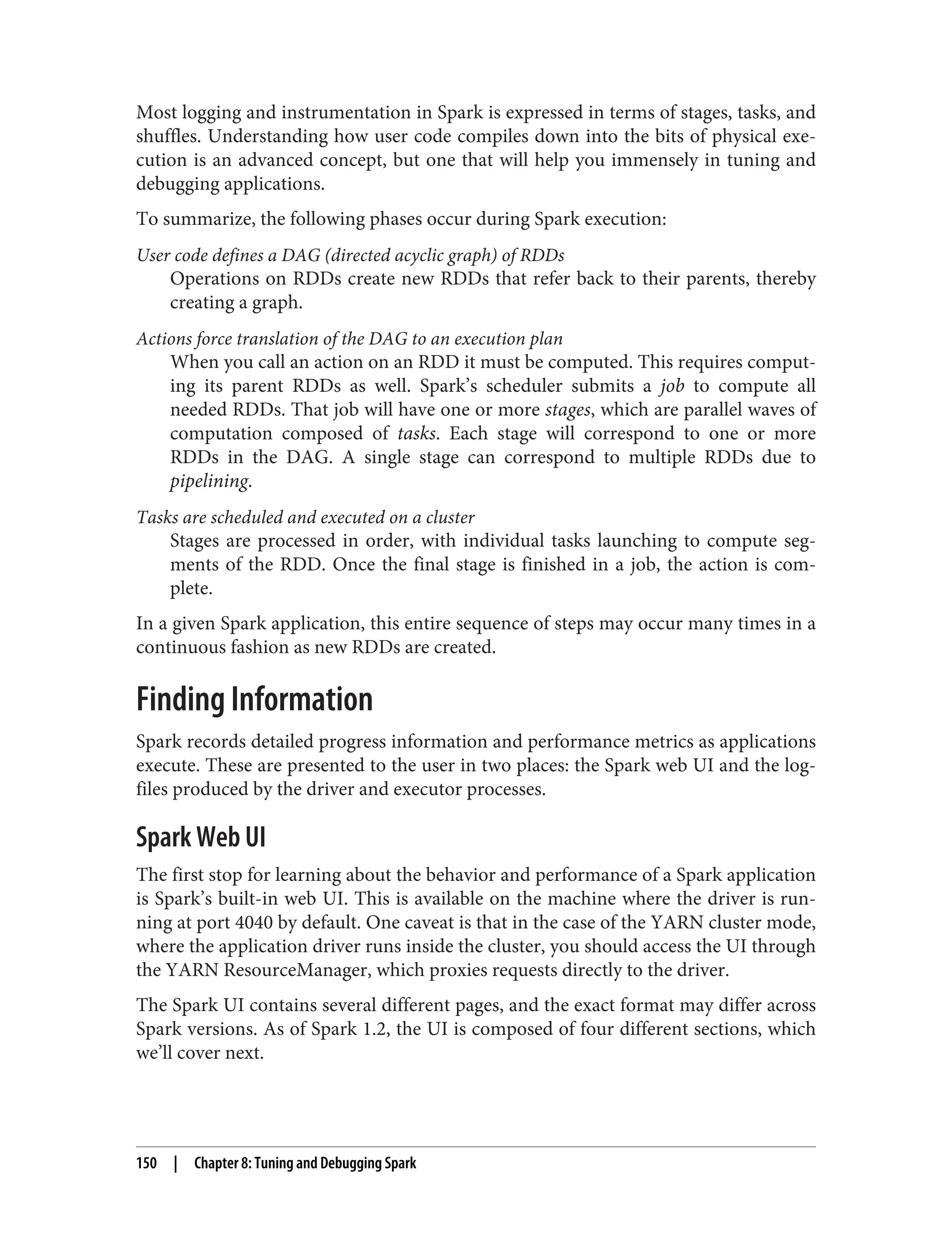 Most logging and instrumentation in Spark is expressed in terms of stages, tasks, and
shuffles. Understanding how user code compiles down into the bits of physical exe‐
cution is an advanced concept, but one that will help you immensely in tuning and
debugging applications.
To summarize, the following phases occur during Spark execution:
User code defines a DAG (directed acyclic graph) of RDDs
Operations on RDDs create new RDDs that refer back to their parents, thereby
creating a graph.
Actions force translation of the DAG to an execution plan
When you call an action on an RDD it must be computed. This requires comput‐
ing its parent RDDs as well. Spark’s scheduler submits a job to compute all
needed RDDs. That job will have one or more stages, which are parallel waves of
computation composed of tasks. Each stage will correspond to one or more
RDDs in the DAG. A single stage can correspond to multiple RDDs due to
pipelining.
Tasks are scheduled and executed on a cluster
Stages are processed in order, with individual tasks launching to compute seg‐
ments of the RDD. Once the final stage is finished in a job, the action is com‐
plete.
In a given Spark application, this entire sequence of steps may occur many times in a
continuous fashion as new RDDs are created.
Finding Information
Spark records detailed progress information and performance metrics as applications
execute. These are presented to the user in two places: the Spark web UI and the log‐
files produced by the driver and executor processes.
Spark Web UI
The first stop for learning about the behavior and performance of a Spark application
is Spark’s built-in web UI. This is available on the machine where the driver is run‐
ning at port 4040 by default. One caveat is that in the case of the YARN cluster mode,
where the application driver runs inside the cluster, you should access the UI through
the YARN ResourceManager, which proxies requests directly to the driver.
The Spark UI contains several different pages, and the exact format may differ across
Spark versions. As of Spark 1.2, the UI is composed of four different sections, which
we’ll cover next.
150 | Chapter 8: Tuning and Debugging Spark
 