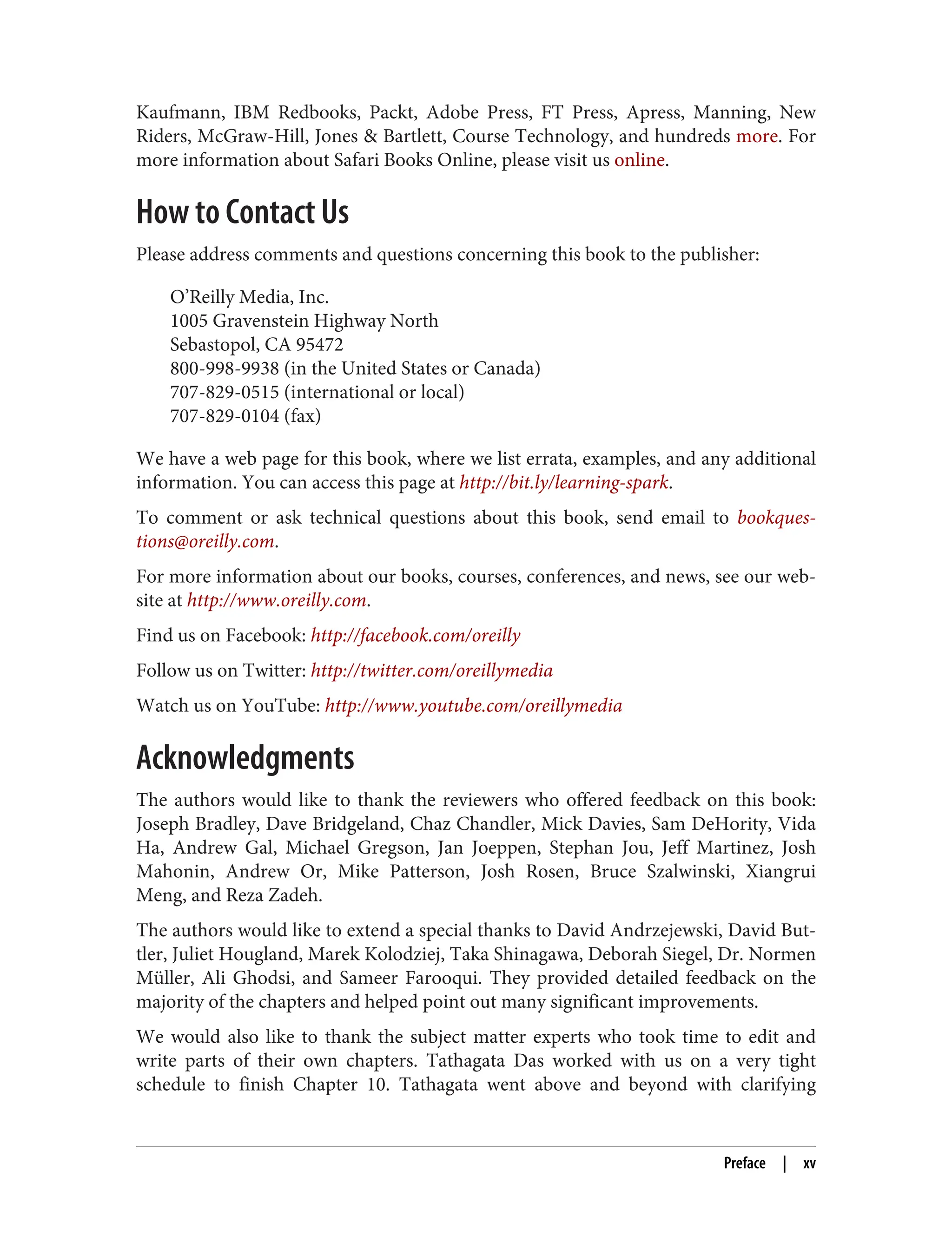 Kaufmann, IBM Redbooks, Packt, Adobe Press, FT Press, Apress, Manning, New
Riders, McGraw-Hill, Jones & Bartlett, Course Technology, and hundreds more. For
more information about Safari Books Online, please visit us online.
How to Contact Us
Please address comments and questions concerning this book to the publisher:
O’Reilly Media, Inc.
1005 Gravenstein Highway North
Sebastopol, CA 95472
800-998-9938 (in the United States or Canada)
707-829-0515 (international or local)
707-829-0104 (fax)
We have a web page for this book, where we list errata, examples, and any additional
information. You can access this page at http://bit.ly/learning-spark.
To comment or ask technical questions about this book, send email to bookques‐
tions@oreilly.com.
For more information about our books, courses, conferences, and news, see our web‐
site at http://www.oreilly.com.
Find us on Facebook: http://facebook.com/oreilly
Follow us on Twitter: http://twitter.com/oreillymedia
Watch us on YouTube: http://www.youtube.com/oreillymedia
Acknowledgments
The authors would like to thank the reviewers who offered feedback on this book:
Joseph Bradley, Dave Bridgeland, Chaz Chandler, Mick Davies, Sam DeHority, Vida
Ha, Andrew Gal, Michael Gregson, Jan Joeppen, Stephan Jou, Jeff Martinez, Josh
Mahonin, Andrew Or, Mike Patterson, Josh Rosen, Bruce Szalwinski, Xiangrui
Meng, and Reza Zadeh.
The authors would like to extend a special thanks to David Andrzejewski, David But‐
tler, Juliet Hougland, Marek Kolodziej, Taka Shinagawa, Deborah Siegel, Dr. Normen
Müller, Ali Ghodsi, and Sameer Farooqui. They provided detailed feedback on the
majority of the chapters and helped point out many significant improvements.
We would also like to thank the subject matter experts who took time to edit and
write parts of their own chapters. Tathagata Das worked with us on a very tight
schedule to finish Chapter 10. Tathagata went above and beyond with clarifying
Preface | xv
 