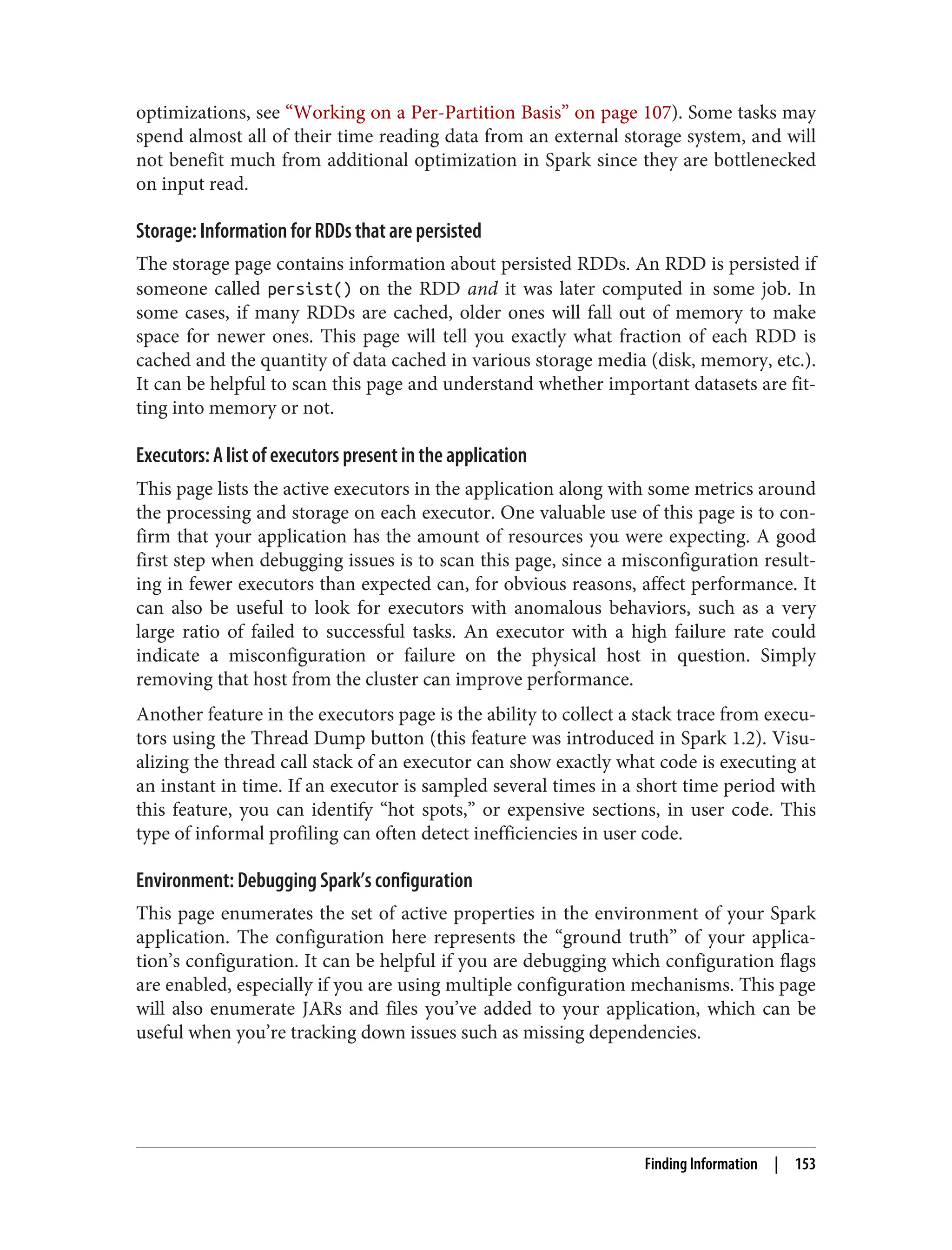 optimizations, see “Working on a Per-Partition Basis” on page 107). Some tasks may
spend almost all of their time reading data from an external storage system, and will
not benefit much from additional optimization in Spark since they are bottlenecked
on input read.
Storage: Information for RDDs that are persisted
The storage page contains information about persisted RDDs. An RDD is persisted if
someone called persist() on the RDD and it was later computed in some job. In
some cases, if many RDDs are cached, older ones will fall out of memory to make
space for newer ones. This page will tell you exactly what fraction of each RDD is
cached and the quantity of data cached in various storage media (disk, memory, etc.).
It can be helpful to scan this page and understand whether important datasets are fit‐
ting into memory or not.
Executors: A list of executors present in the application
This page lists the active executors in the application along with some metrics around
the processing and storage on each executor. One valuable use of this page is to con‐
firm that your application has the amount of resources you were expecting. A good
first step when debugging issues is to scan this page, since a misconfiguration result‐
ing in fewer executors than expected can, for obvious reasons, affect performance. It
can also be useful to look for executors with anomalous behaviors, such as a very
large ratio of failed to successful tasks. An executor with a high failure rate could
indicate a misconfiguration or failure on the physical host in question. Simply
removing that host from the cluster can improve performance.
Another feature in the executors page is the ability to collect a stack trace from execu‐
tors using the Thread Dump button (this feature was introduced in Spark 1.2). Visu‐
alizing the thread call stack of an executor can show exactly what code is executing at
an instant in time. If an executor is sampled several times in a short time period with
this feature, you can identify “hot spots,” or expensive sections, in user code. This
type of informal profiling can often detect inefficiencies in user code.
Environment: Debugging Spark’s configuration
This page enumerates the set of active properties in the environment of your Spark
application. The configuration here represents the “ground truth” of your applica‐
tion’s configuration. It can be helpful if you are debugging which configuration flags
are enabled, especially if you are using multiple configuration mechanisms. This page
will also enumerate JARs and files you’ve added to your application, which can be
useful when you’re tracking down issues such as missing dependencies.
Finding Information | 153
 