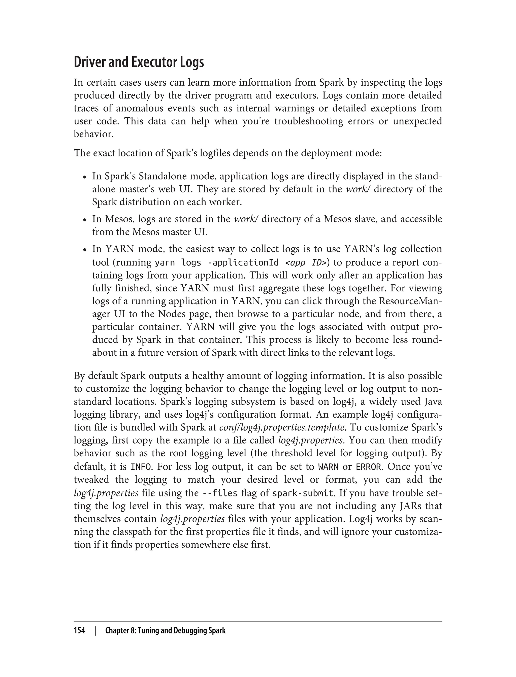 Driver and Executor Logs
In certain cases users can learn more information from Spark by inspecting the logs
produced directly by the driver program and executors. Logs contain more detailed
traces of anomalous events such as internal warnings or detailed exceptions from
user code. This data can help when you’re troubleshooting errors or unexpected
behavior.
The exact location of Spark’s logfiles depends on the deployment mode:
• In Spark’s Standalone mode, application logs are directly displayed in the stand‐
alone master’s web UI. They are stored by default in the work/ directory of the
Spark distribution on each worker.
• In Mesos, logs are stored in the work/ directory of a Mesos slave, and accessible
from the Mesos master UI.
• In YARN mode, the easiest way to collect logs is to use YARN’s log collection
tool (running yarn logs -applicationId <app ID>) to produce a report con‐
taining logs from your application. This will work only after an application has
fully finished, since YARN must first aggregate these logs together. For viewing
logs of a running application in YARN, you can click through the ResourceMan‐
ager UI to the Nodes page, then browse to a particular node, and from there, a
particular container. YARN will give you the logs associated with output pro‐
duced by Spark in that container. This process is likely to become less round‐
about in a future version of Spark with direct links to the relevant logs.
By default Spark outputs a healthy amount of logging information. It is also possible
to customize the logging behavior to change the logging level or log output to non-
standard locations. Spark’s logging subsystem is based on log4j, a widely used Java
logging library, and uses log4j’s configuration format. An example log4j configura‐
tion file is bundled with Spark at conf/log4j.properties.template. To customize Spark’s
logging, first copy the example to a file called log4j.properties. You can then modify
behavior such as the root logging level (the threshold level for logging output). By
default, it is INFO. For less log output, it can be set to WARN or ERROR. Once you’ve
tweaked the logging to match your desired level or format, you can add the
log4j.properties file using the --files flag of spark-submit. If you have trouble set‐
ting the log level in this way, make sure that you are not including any JARs that
themselves contain log4j.properties files with your application. Log4j works by scan‐
ning the classpath for the first properties file it finds, and will ignore your customiza‐
tion if it finds properties somewhere else first.
154 | Chapter 8: Tuning and Debugging Spark
 
