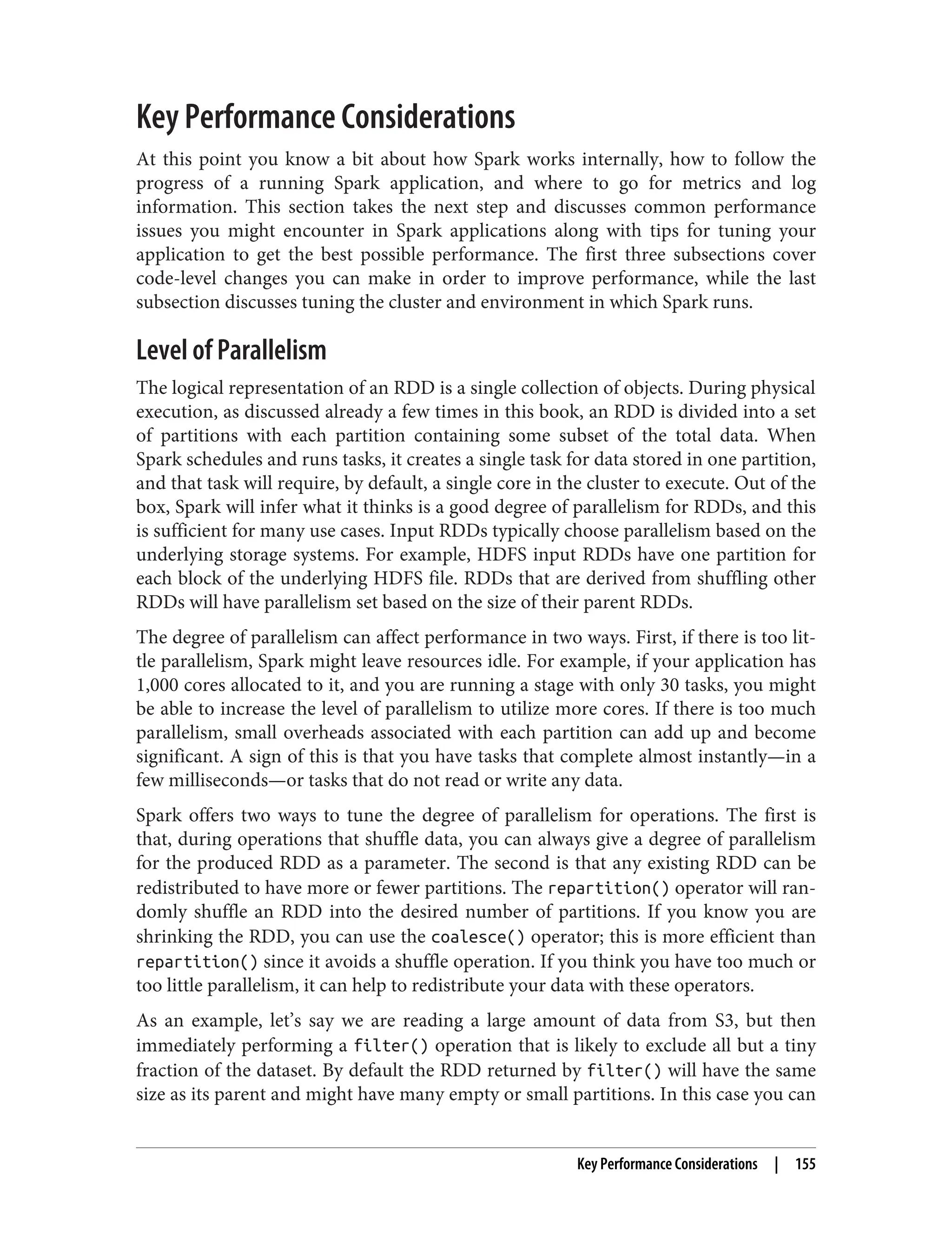 Key Performance Considerations
At this point you know a bit about how Spark works internally, how to follow the
progress of a running Spark application, and where to go for metrics and log
information. This section takes the next step and discusses common performance
issues you might encounter in Spark applications along with tips for tuning your
application to get the best possible performance. The first three subsections cover
code-level changes you can make in order to improve performance, while the last
subsection discusses tuning the cluster and environment in which Spark runs.
Level of Parallelism
The logical representation of an RDD is a single collection of objects. During physical
execution, as discussed already a few times in this book, an RDD is divided into a set
of partitions with each partition containing some subset of the total data. When
Spark schedules and runs tasks, it creates a single task for data stored in one partition,
and that task will require, by default, a single core in the cluster to execute. Out of the
box, Spark will infer what it thinks is a good degree of parallelism for RDDs, and this
is sufficient for many use cases. Input RDDs typically choose parallelism based on the
underlying storage systems. For example, HDFS input RDDs have one partition for
each block of the underlying HDFS file. RDDs that are derived from shuffling other
RDDs will have parallelism set based on the size of their parent RDDs.
The degree of parallelism can affect performance in two ways. First, if there is too lit‐
tle parallelism, Spark might leave resources idle. For example, if your application has
1,000 cores allocated to it, and you are running a stage with only 30 tasks, you might
be able to increase the level of parallelism to utilize more cores. If there is too much
parallelism, small overheads associated with each partition can add up and become
significant. A sign of this is that you have tasks that complete almost instantly—in a
few milliseconds—or tasks that do not read or write any data.
Spark offers two ways to tune the degree of parallelism for operations. The first is
that, during operations that shuffle data, you can always give a degree of parallelism
for the produced RDD as a parameter. The second is that any existing RDD can be
redistributed to have more or fewer partitions. The repartition() operator will ran‐
domly shuffle an RDD into the desired number of partitions. If you know you are
shrinking the RDD, you can use the coalesce() operator; this is more efficient than
repartition() since it avoids a shuffle operation. If you think you have too much or
too little parallelism, it can help to redistribute your data with these operators.
As an example, let’s say we are reading a large amount of data from S3, but then
immediately performing a filter() operation that is likely to exclude all but a tiny
fraction of the dataset. By default the RDD returned by filter() will have the same
size as its parent and might have many empty or small partitions. In this case you can
Key Performance Considerations | 155
 