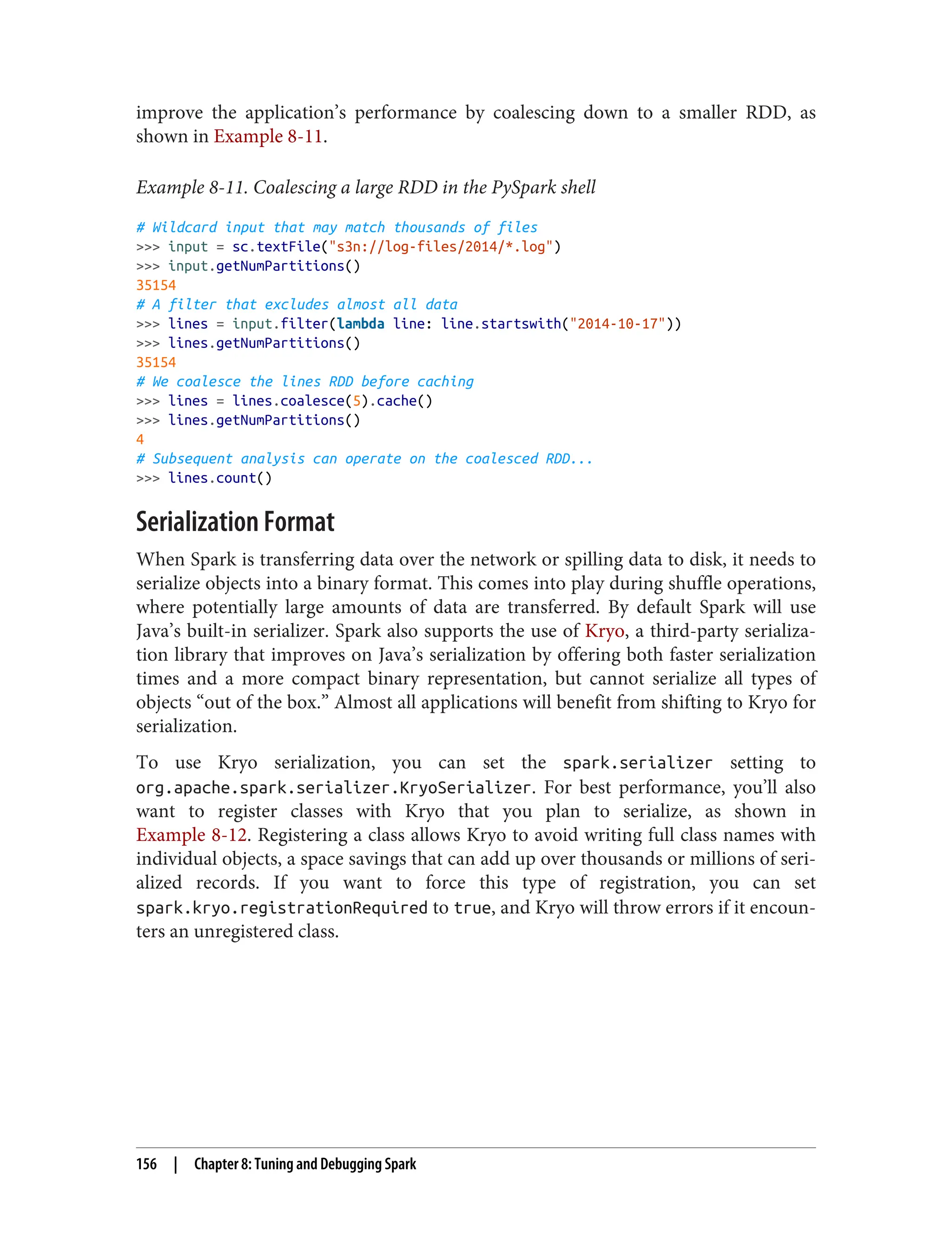 improve the application’s performance by coalescing down to a smaller RDD, as
shown in Example 8-11.
Example 8-11. Coalescing a large RDD in the PySpark shell
# Wildcard input that may match thousands of files
>>> input = sc.textFile("s3n://log-files/2014/*.log")
>>> input.getNumPartitions()
35154
# A filter that excludes almost all data
>>> lines = input.filter(lambda line: line.startswith("2014-10-17"))
>>> lines.getNumPartitions()
35154
# We coalesce the lines RDD before caching
>>> lines = lines.coalesce(5).cache()
>>> lines.getNumPartitions()
4
# Subsequent analysis can operate on the coalesced RDD...
>>> lines.count()
Serialization Format
When Spark is transferring data over the network or spilling data to disk, it needs to
serialize objects into a binary format. This comes into play during shuffle operations,
where potentially large amounts of data are transferred. By default Spark will use
Java’s built-in serializer. Spark also supports the use of Kryo, a third-party serializa‐
tion library that improves on Java’s serialization by offering both faster serialization
times and a more compact binary representation, but cannot serialize all types of
objects “out of the box.” Almost all applications will benefit from shifting to Kryo for
serialization.
To use Kryo serialization, you can set the spark.serializer setting to
org.apache.spark.serializer.KryoSerializer. For best performance, you’ll also
want to register classes with Kryo that you plan to serialize, as shown in
Example 8-12. Registering a class allows Kryo to avoid writing full class names with
individual objects, a space savings that can add up over thousands or millions of seri‐
alized records. If you want to force this type of registration, you can set
spark.kryo.registrationRequired to true, and Kryo will throw errors if it encoun‐
ters an unregistered class.
156 | Chapter 8: Tuning and Debugging Spark
 