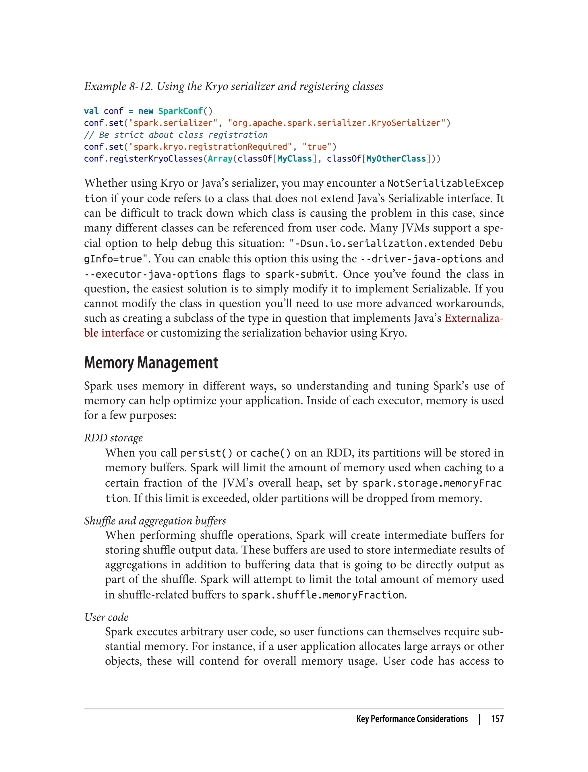 Example 8-12. Using the Kryo serializer and registering classes
val conf = new SparkConf()
conf.set("spark.serializer", "org.apache.spark.serializer.KryoSerializer")
// Be strict about class registration
conf.set("spark.kryo.registrationRequired", "true")
conf.registerKryoClasses(Array(classOf[MyClass], classOf[MyOtherClass]))
Whether using Kryo or Java’s serializer, you may encounter a NotSerializableExcep
tion if your code refers to a class that does not extend Java’s Serializable interface. It
can be difficult to track down which class is causing the problem in this case, since
many different classes can be referenced from user code. Many JVMs support a spe‐
cial option to help debug this situation: "-Dsun.io.serialization.extended Debu
gInfo=true". You can enable this option this using the --driver-java-options and
--executor-java-options flags to spark-submit. Once you’ve found the class in
question, the easiest solution is to simply modify it to implement Serializable. If you
cannot modify the class in question you’ll need to use more advanced workarounds,
such as creating a subclass of the type in question that implements Java’s Externaliza‐
ble interface or customizing the serialization behavior using Kryo.
Memory Management
Spark uses memory in different ways, so understanding and tuning Spark’s use of
memory can help optimize your application. Inside of each executor, memory is used
for a few purposes:
RDD storage
When you call persist() or cache() on an RDD, its partitions will be stored in
memory buffers. Spark will limit the amount of memory used when caching to a
certain fraction of the JVM’s overall heap, set by spark.storage.memoryFrac
tion. If this limit is exceeded, older partitions will be dropped from memory.
Shuffle and aggregation buffers
When performing shuffle operations, Spark will create intermediate buffers for
storing shuffle output data. These buffers are used to store intermediate results of
aggregations in addition to buffering data that is going to be directly output as
part of the shuffle. Spark will attempt to limit the total amount of memory used
in shuffle-related buffers to spark.shuffle.memoryFraction.
User code
Spark executes arbitrary user code, so user functions can themselves require sub‐
stantial memory. For instance, if a user application allocates large arrays or other
objects, these will contend for overall memory usage. User code has access to
Key Performance Considerations | 157
 