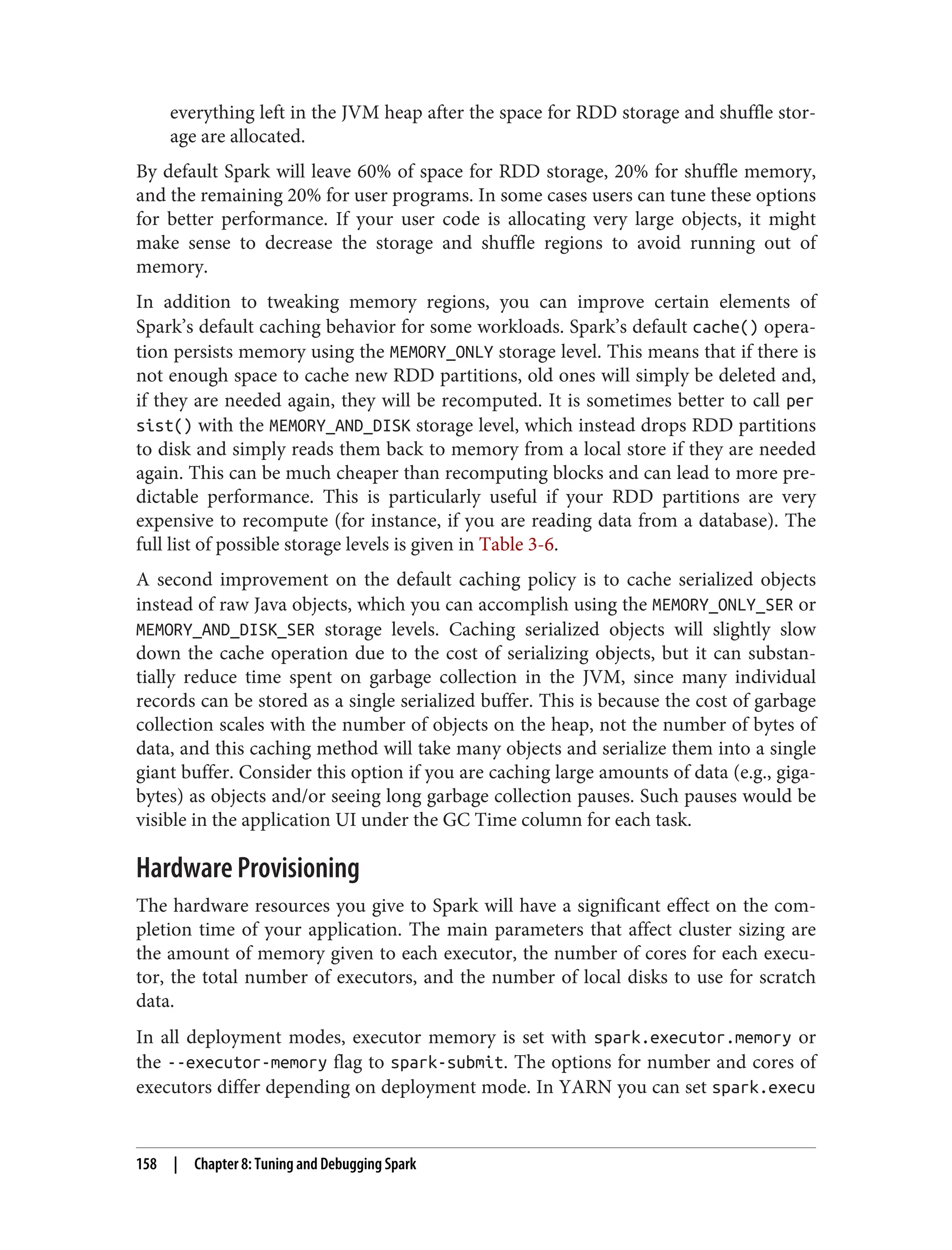 everything left in the JVM heap after the space for RDD storage and shuffle stor‐
age are allocated.
By default Spark will leave 60% of space for RDD storage, 20% for shuffle memory,
and the remaining 20% for user programs. In some cases users can tune these options
for better performance. If your user code is allocating very large objects, it might
make sense to decrease the storage and shuffle regions to avoid running out of
memory.
In addition to tweaking memory regions, you can improve certain elements of
Spark’s default caching behavior for some workloads. Spark’s default cache() opera‐
tion persists memory using the MEMORY_ONLY storage level. This means that if there is
not enough space to cache new RDD partitions, old ones will simply be deleted and,
if they are needed again, they will be recomputed. It is sometimes better to call per
sist() with the MEMORY_AND_DISK storage level, which instead drops RDD partitions
to disk and simply reads them back to memory from a local store if they are needed
again. This can be much cheaper than recomputing blocks and can lead to more pre‐
dictable performance. This is particularly useful if your RDD partitions are very
expensive to recompute (for instance, if you are reading data from a database). The
full list of possible storage levels is given in Table 3-6.
A second improvement on the default caching policy is to cache serialized objects
instead of raw Java objects, which you can accomplish using the MEMORY_ONLY_SER or
MEMORY_AND_DISK_SER storage levels. Caching serialized objects will slightly slow
down the cache operation due to the cost of serializing objects, but it can substan‐
tially reduce time spent on garbage collection in the JVM, since many individual
records can be stored as a single serialized buffer. This is because the cost of garbage
collection scales with the number of objects on the heap, not the number of bytes of
data, and this caching method will take many objects and serialize them into a single
giant buffer. Consider this option if you are caching large amounts of data (e.g., giga‐
bytes) as objects and/or seeing long garbage collection pauses. Such pauses would be
visible in the application UI under the GC Time column for each task.
Hardware Provisioning
The hardware resources you give to Spark will have a significant effect on the com‐
pletion time of your application. The main parameters that affect cluster sizing are
the amount of memory given to each executor, the number of cores for each execu‐
tor, the total number of executors, and the number of local disks to use for scratch
data.
In all deployment modes, executor memory is set with spark.executor.memory or
the --executor-memory flag to spark-submit. The options for number and cores of
executors differ depending on deployment mode. In YARN you can set spark.execu
158 | Chapter 8: Tuning and Debugging Spark
 
