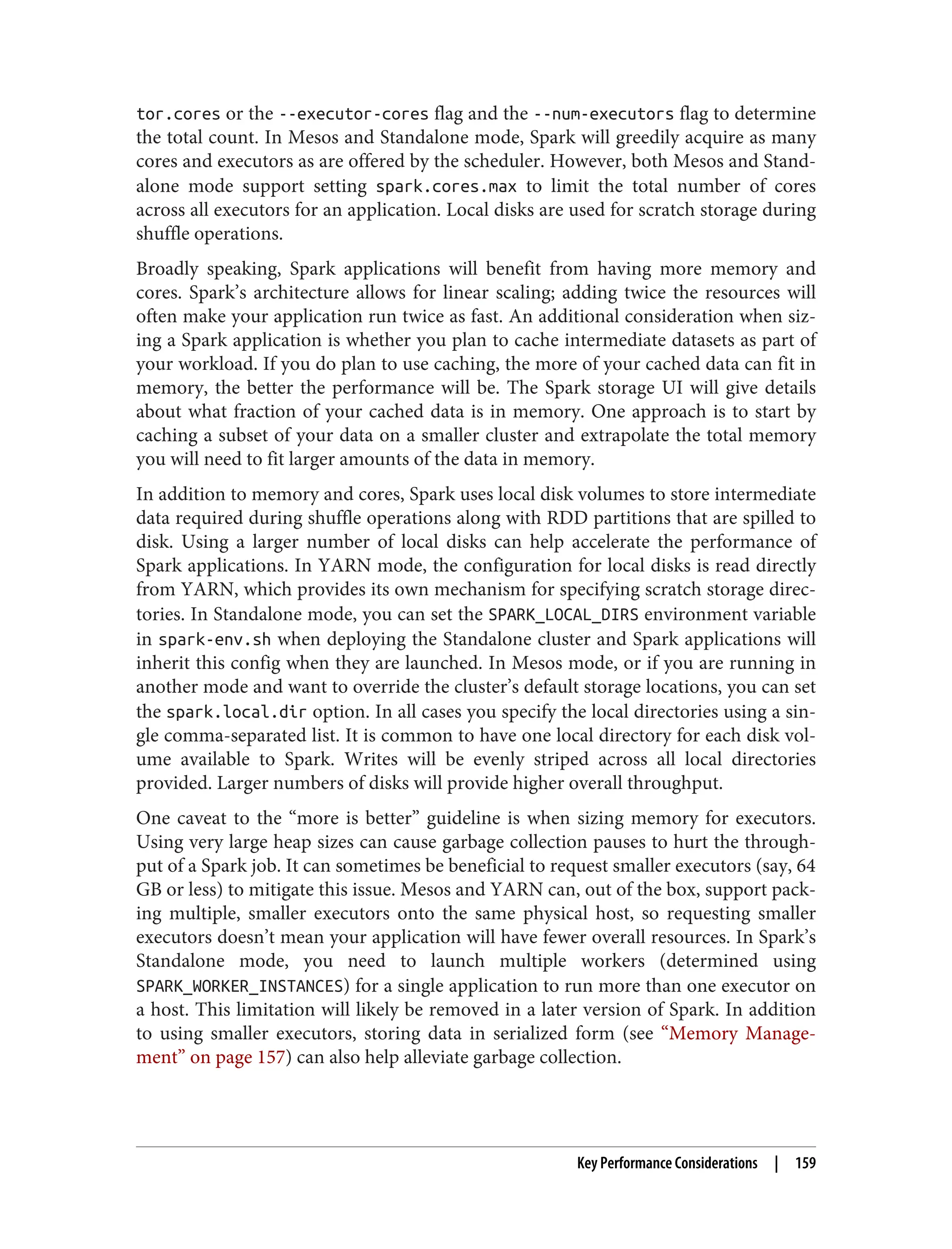 tor.cores or the --executor-cores flag and the --num-executors flag to determine
the total count. In Mesos and Standalone mode, Spark will greedily acquire as many
cores and executors as are offered by the scheduler. However, both Mesos and Stand‐
alone mode support setting spark.cores.max to limit the total number of cores
across all executors for an application. Local disks are used for scratch storage during
shuffle operations.
Broadly speaking, Spark applications will benefit from having more memory and
cores. Spark’s architecture allows for linear scaling; adding twice the resources will
often make your application run twice as fast. An additional consideration when siz‐
ing a Spark application is whether you plan to cache intermediate datasets as part of
your workload. If you do plan to use caching, the more of your cached data can fit in
memory, the better the performance will be. The Spark storage UI will give details
about what fraction of your cached data is in memory. One approach is to start by
caching a subset of your data on a smaller cluster and extrapolate the total memory
you will need to fit larger amounts of the data in memory.
In addition to memory and cores, Spark uses local disk volumes to store intermediate
data required during shuffle operations along with RDD partitions that are spilled to
disk. Using a larger number of local disks can help accelerate the performance of
Spark applications. In YARN mode, the configuration for local disks is read directly
from YARN, which provides its own mechanism for specifying scratch storage direc‐
tories. In Standalone mode, you can set the SPARK_LOCAL_DIRS environment variable
in spark-env.sh when deploying the Standalone cluster and Spark applications will
inherit this config when they are launched. In Mesos mode, or if you are running in
another mode and want to override the cluster’s default storage locations, you can set
the spark.local.dir option. In all cases you specify the local directories using a sin‐
gle comma-separated list. It is common to have one local directory for each disk vol‐
ume available to Spark. Writes will be evenly striped across all local directories
provided. Larger numbers of disks will provide higher overall throughput.
One caveat to the “more is better” guideline is when sizing memory for executors.
Using very large heap sizes can cause garbage collection pauses to hurt the through‐
put of a Spark job. It can sometimes be beneficial to request smaller executors (say, 64
GB or less) to mitigate this issue. Mesos and YARN can, out of the box, support pack‐
ing multiple, smaller executors onto the same physical host, so requesting smaller
executors doesn’t mean your application will have fewer overall resources. In Spark’s
Standalone mode, you need to launch multiple workers (determined using
SPARK_WORKER_INSTANCES) for a single application to run more than one executor on
a host. This limitation will likely be removed in a later version of Spark. In addition
to using smaller executors, storing data in serialized form (see “Memory Manage‐
ment” on page 157) can also help alleviate garbage collection.
Key Performance Considerations | 159
 