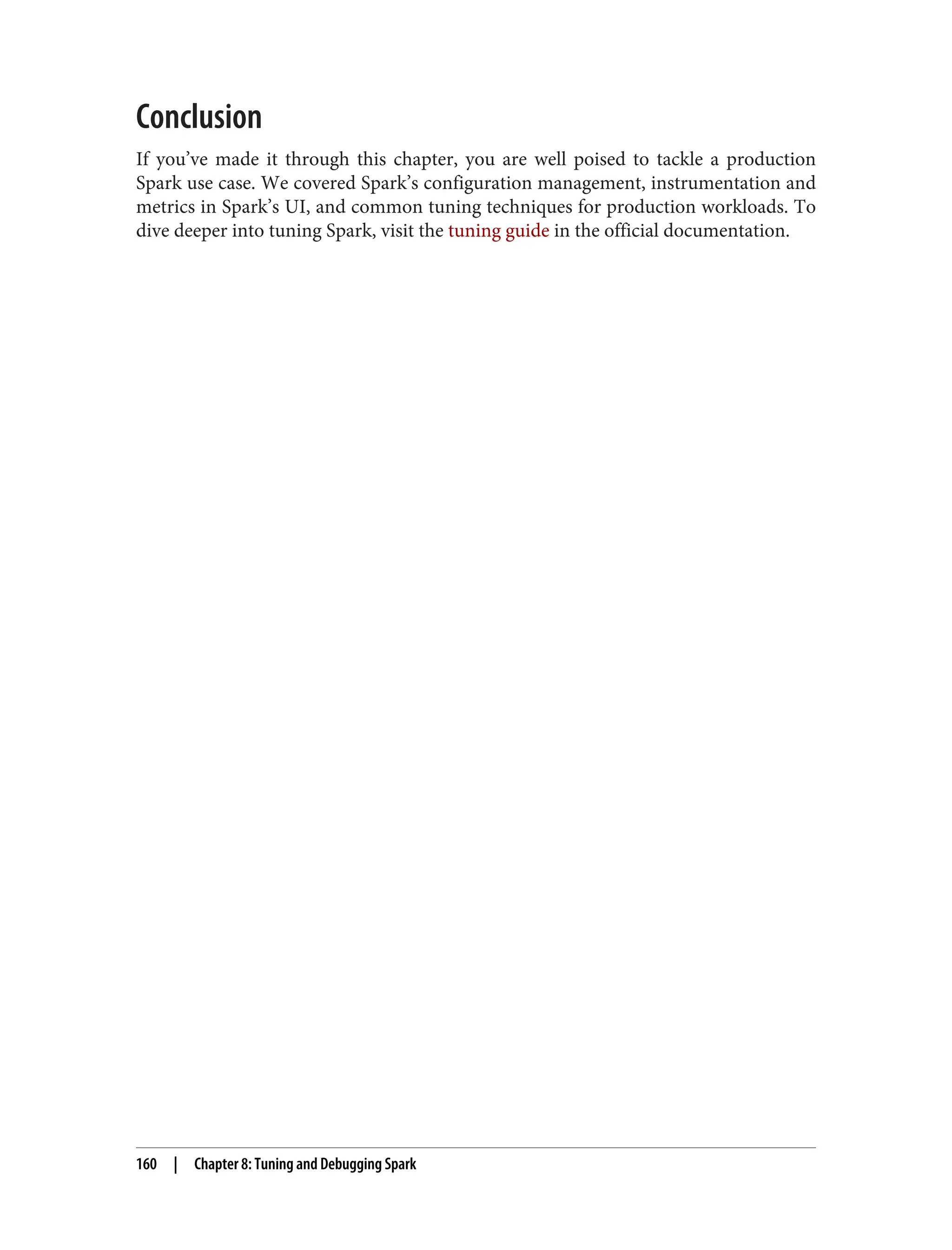 Conclusion
If you’ve made it through this chapter, you are well poised to tackle a production
Spark use case. We covered Spark’s configuration management, instrumentation and
metrics in Spark’s UI, and common tuning techniques for production workloads. To
dive deeper into tuning Spark, visit the tuning guide in the official documentation.
160 | Chapter 8: Tuning and Debugging Spark
 