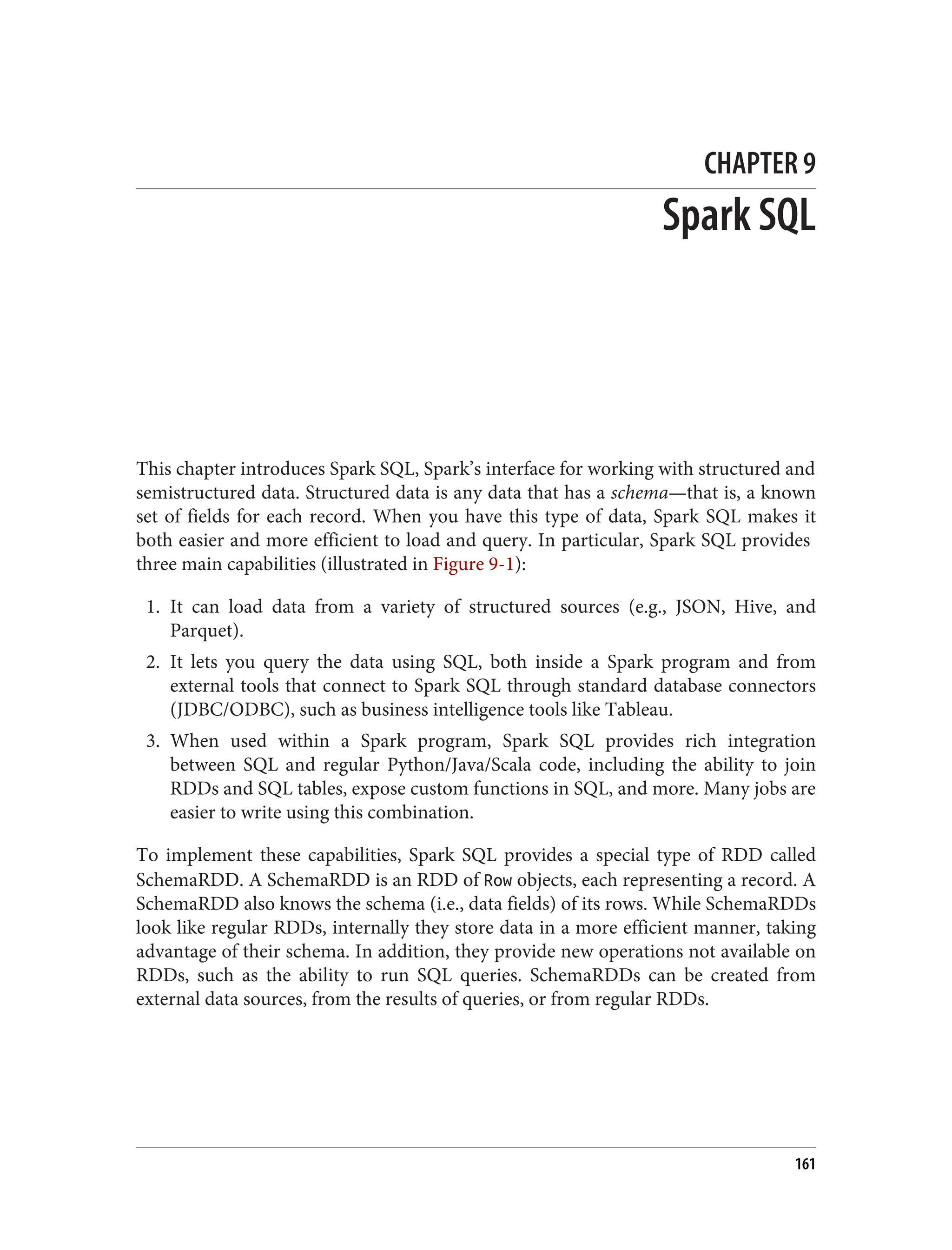 CHAPTER 9
Spark SQL
This chapter introduces Spark SQL, Spark’s interface for working with structured and
semistructured data. Structured data is any data that has a schema—that is, a known
set of fields for each record. When you have this type of data, Spark SQL makes it
both easier and more efficient to load and query. In particular, Spark SQL provides
three main capabilities (illustrated in Figure 9-1):
1. It can load data from a variety of structured sources (e.g., JSON, Hive, and
Parquet).
2. It lets you query the data using SQL, both inside a Spark program and from
external tools that connect to Spark SQL through standard database connectors
(JDBC/ODBC), such as business intelligence tools like Tableau.
3. When used within a Spark program, Spark SQL provides rich integration
between SQL and regular Python/Java/Scala code, including the ability to join
RDDs and SQL tables, expose custom functions in SQL, and more. Many jobs are
easier to write using this combination.
To implement these capabilities, Spark SQL provides a special type of RDD called
SchemaRDD. A SchemaRDD is an RDD of Row objects, each representing a record. A
SchemaRDD also knows the schema (i.e., data fields) of its rows. While SchemaRDDs
look like regular RDDs, internally they store data in a more efficient manner, taking
advantage of their schema. In addition, they provide new operations not available on
RDDs, such as the ability to run SQL queries. SchemaRDDs can be created from
external data sources, from the results of queries, or from regular RDDs.
161
 