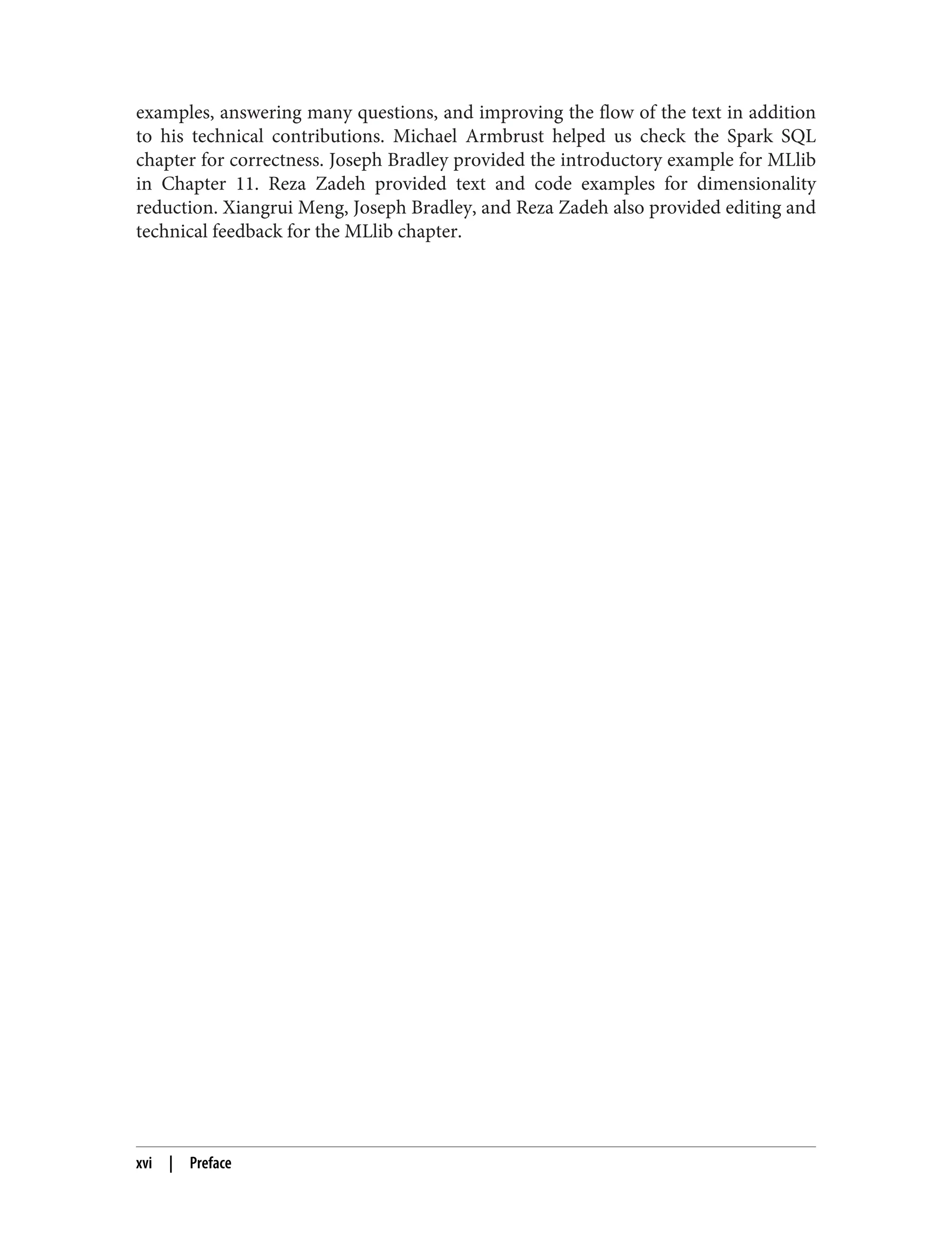 examples, answering many questions, and improving the flow of the text in addition
to his technical contributions. Michael Armbrust helped us check the Spark SQL
chapter for correctness. Joseph Bradley provided the introductory example for MLlib
in Chapter 11. Reza Zadeh provided text and code examples for dimensionality
reduction. Xiangrui Meng, Joseph Bradley, and Reza Zadeh also provided editing and
technical feedback for the MLlib chapter.
xvi | Preface
 