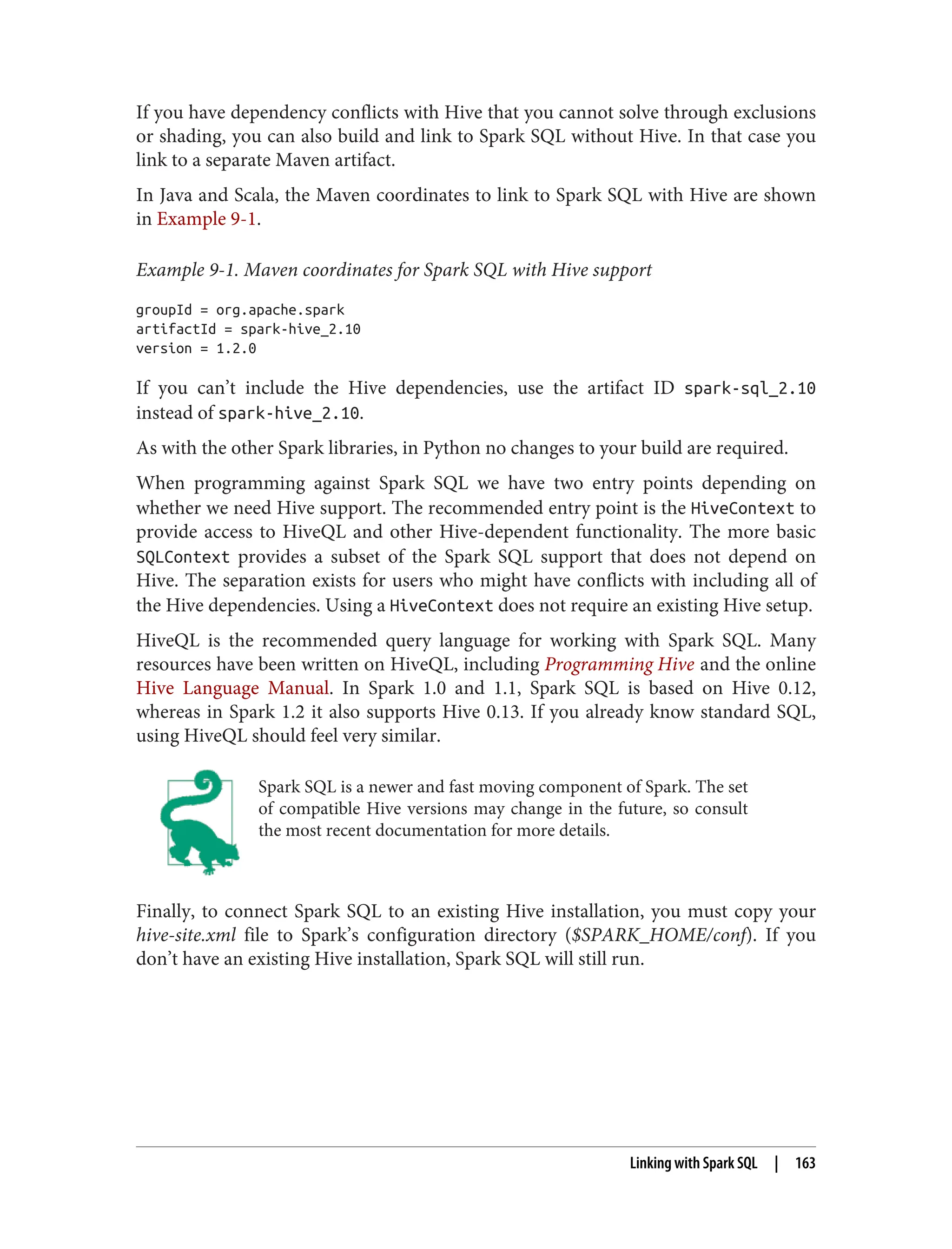 If you have dependency conflicts with Hive that you cannot solve through exclusions
or shading, you can also build and link to Spark SQL without Hive. In that case you
link to a separate Maven artifact.
In Java and Scala, the Maven coordinates to link to Spark SQL with Hive are shown
in Example 9-1.
Example 9-1. Maven coordinates for Spark SQL with Hive support
groupId = org.apache.spark
artifactId = spark-hive_2.10
version = 1.2.0
If you can’t include the Hive dependencies, use the artifact ID spark-sql_2.10
instead of spark-hive_2.10.
As with the other Spark libraries, in Python no changes to your build are required.
When programming against Spark SQL we have two entry points depending on
whether we need Hive support. The recommended entry point is the HiveContext to
provide access to HiveQL and other Hive-dependent functionality. The more basic
SQLContext provides a subset of the Spark SQL support that does not depend on
Hive. The separation exists for users who might have conflicts with including all of
the Hive dependencies. Using a HiveContext does not require an existing Hive setup.
HiveQL is the recommended query language for working with Spark SQL. Many
resources have been written on HiveQL, including Programming Hive and the online
Hive Language Manual. In Spark 1.0 and 1.1, Spark SQL is based on Hive 0.12,
whereas in Spark 1.2 it also supports Hive 0.13. If you already know standard SQL,
using HiveQL should feel very similar.
Spark SQL is a newer and fast moving component of Spark. The set
of compatible Hive versions may change in the future, so consult
the most recent documentation for more details.
Finally, to connect Spark SQL to an existing Hive installation, you must copy your
hive-site.xml file to Spark’s configuration directory ($SPARK_HOME/conf). If you
don’t have an existing Hive installation, Spark SQL will still run.
Linking with Spark SQL | 163
 