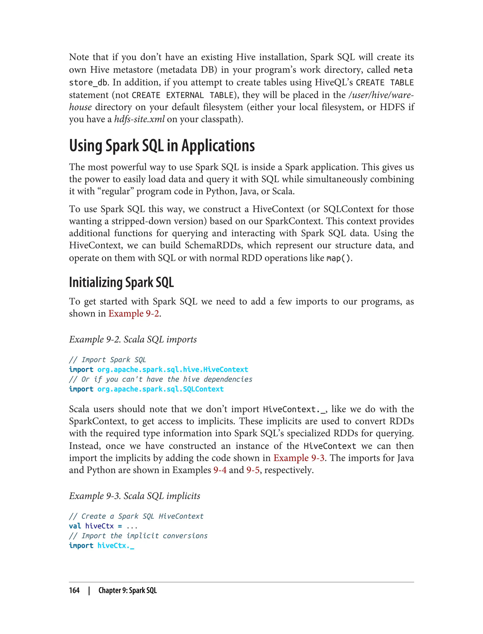 Note that if you don’t have an existing Hive installation, Spark SQL will create its
own Hive metastore (metadata DB) in your program’s work directory, called meta
store_db. In addition, if you attempt to create tables using HiveQL’s CREATE TABLE
statement (not CREATE EXTERNAL TABLE), they will be placed in the /user/hive/ware‐
house directory on your default filesystem (either your local filesystem, or HDFS if
you have a hdfs-site.xml on your classpath).
Using Spark SQL in Applications
The most powerful way to use Spark SQL is inside a Spark application. This gives us
the power to easily load data and query it with SQL while simultaneously combining
it with “regular” program code in Python, Java, or Scala.
To use Spark SQL this way, we construct a HiveContext (or SQLContext for those
wanting a stripped-down version) based on our SparkContext. This context provides
additional functions for querying and interacting with Spark SQL data. Using the
HiveContext, we can build SchemaRDDs, which represent our structure data, and
operate on them with SQL or with normal RDD operations like map().
Initializing Spark SQL
To get started with Spark SQL we need to add a few imports to our programs, as
shown in Example 9-2.
Example 9-2. Scala SQL imports
// Import Spark SQL
import org.apache.spark.sql.hive.HiveContext
// Or if you can't have the hive dependencies
import org.apache.spark.sql.SQLContext
Scala users should note that we don’t import HiveContext._, like we do with the
SparkContext, to get access to implicits. These implicits are used to convert RDDs
with the required type information into Spark SQL’s specialized RDDs for querying.
Instead, once we have constructed an instance of the HiveContext we can then
import the implicits by adding the code shown in Example 9-3. The imports for Java
and Python are shown in Examples 9-4 and 9-5, respectively.
Example 9-3. Scala SQL implicits
// Create a Spark SQL HiveContext
val hiveCtx = ...
// Import the implicit conversions
import hiveCtx._
164 | Chapter 9: Spark SQL
 